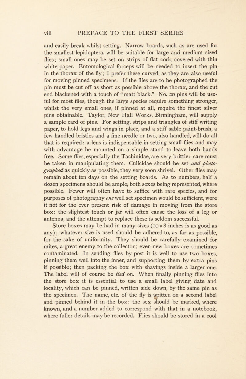 and easily break whilst setting. Narrow boards, such as are used for the smallest lepidoptera, will be suitable for large and medium sized flies; small ones may be set on strips of flat cork, covered with thin white paper. Entomological forceps will be needed to insert the pin in the thorax of the fly; I prefer these curved, as they are also useful for moving pinned specimens. If the flies are to be photographed the pin must be cut off as short as possible above the thorax, and the cut end blackened with a touch of “ matt black.” No. 20 pins will be use- ful for most flies, though the large species require something stronger, whilst the very small ones, if pinned at all, require the finest silver pins obtainable. Taylor, New’ Hall Works, Birmingham, will supply a sample card of pins. For setting, strips and triangles of stiff writing paper, to hold legs and wings in place, and a stiff sable paint-brush, a few handled bristles and a fine needle or two, also handled, will do all that is required: a lens is indispensable in setting small flies, and may with advantage be mounted on a simple stand to leave both hands free. Some flies, especially the Tachinidae, are very brittle: care must be taken in manipulating them. Culicidae should be set and photo- graphed as quickly as possible, they very soon shrivel. Other flies may remain about ten days on the setting boards. As to numbers, half a dozen specimens should be ample, both sexes being represented, where possible. Fewer will often have to suffice with rare species, and for purposes of photography one well set specimen would be sufficient, were it not for the ever present risk of damage in moving from the store box: the slightest touch or jar will often cause the loss of a leg or antenna, and the attempt to replace these is seldom successful. Store boxes may be had in many sizes (10x8 inches is as good as any); whatever size is used should be adhered to, as far as possible, for the sake of uniformity. They should be carefully examined for mites, a great enemy to the collector; even new boxes are sometimes contaminated. In sending flies by post it is well to use two boxes, pinning them well into the inner, and supporting them by extra pins if possible; then packing the box with shavings inside a larger one. The label will of course be tied on. When finally pinning flies into the store box it is essential to use a small label giving date and locality, which can be pinned, written side down, by the same pin as the specimen. The name, etc. of the fly is written on a second label and pinned behind it in the box: the sex should be marked, where known, and a number added to correspond with that in a notebook, where fuller details may be recorded. Flies should be stored in a cool