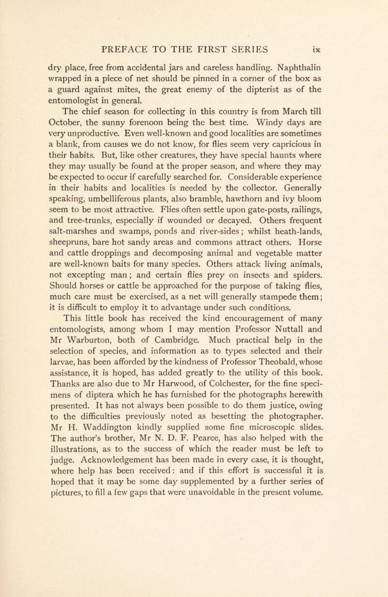 dry place, free from accidental jars and careless handling. Naphthalin wrapped in a piece of net should be pinned in a corner of the box as a guard against mites, the great enemy of the dipterist as of the entomologist in general. The chief season for collecting in this country is from March till October, the sunny forenoon being the best time. Windy days are very unproductive. Even well-known and good localities are sometimes a blank, from causes we do not know, for flies seem very capricious in their habits. But, like other creatures, they have special haunts where they may usually be found at the proper season, and where they may be expected to occur if carefully searched for. Considerable experience in their habits and localities is needed by the collector. Generally speaking, umbelliferous plants, also bramble, hawthorn and ivy bloom seem to be most attractive. Flies often settle upon gate-posts, railings, and tree-trunks, especially if wounded or decayed. Others frequent salt-marshes and swamps, ponds and river-sides; whilst heath-lands, sheepruns, bare hot sandy areas and commons attract others. Horse and cattle droppings and decomposing animal and vegetable matter are well-known baits for many species. Others attack living animals, not excepting man ; and certain flies prey on insects and spiders. Should horses or cattle be approached for the purpose of taking flies, much care must be exercised, as a net will generally stampede them; it is difficult to employ it to advantage under such conditions. This little book has received the kind encouragement of many entomologists, among whom I may mention Professor Nuttall and Mr Warburton, both of Cambridge. Much practical help in the selection of species, and information as to types selected and their larvae, has been afforded by the kindness of Professor Theobald, whose assistance, it is hoped, has added greatly to the utility of this book. Thanks are also due to Mr Harwood, of Colchester, for the fine speci- mens of diptera which he has furnished for the photographs herewith presented. It has not always been possible to do them justice, owing to the difficulties previously noted as besetting the photographer. Mr H. Waddington kindly supplied some fine microscopic slides. The author’s brother, Mr N. D, F. Pearce, has also helped with the illustrations, as to the success of which the reader must be left to judge. Acknowledgement has been made in every case, it is thought, where help has been received: and if this effort is successful it is hoped that it may be some day supplemented by a further series of pictures, to fill a few gaps that were unavoidable in the present volume.