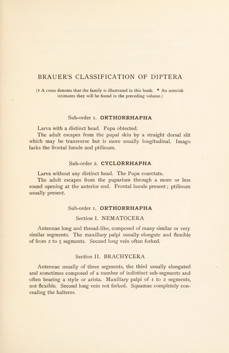 BRAUER’S CLASSIFICATION OF DIPTERA (t A cross denotes that the family is illustrated in this book. * An asterisk intimates they will be found in the preceding volume.) Sub-order I. ORTHORRHAPHA Larva with a distinct head. Pupa obtected. The adult escapes from the pupal skin by a straight dorsal slit which may be transverse but is more usually longitudinal. Imago lacks the frontal lunule and ptilinum. Sub-order 2. CYCLORRHAPHA Larva without any distinct head. The Pupa coarctate. The adult escapes from the puparium through a more or less round opening at the anterior end. Frontal lunule present; ptilinum usually present. Sub-order i. ORTHORRHAPHA Section I. NEMATOCERA Antennae long and thread-like, composed of many similar or very similar segments. The maxillary palpi usually elongate and flexible of from 2 to 5 segments. Second long vein often forked. Section II. BRACHYCERA Antennae usually of three segments, the third usually elongated and sometimes composed of a number of indistinct sub-segments and often bearing a style or arista. Maxillary palpi of i to 2 segments, not flexible. Second long vein not forked. Squamae completely con- cealing the halteres.