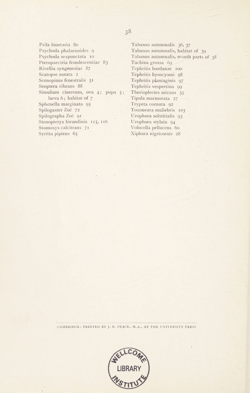 Psila fimetaria 80 Psychoda phalaenoides 9 Psychoda sexpunctata 10 Pteropaectria frondescentiae 83 Rivellia syngenesiae 87 Scatopse notata 2 Scenopinus fenestralis 51 Seoptera vibrans 88 Simulium cinereum, ova 4; pupa 5 ; larva 6; habitat of 7 Sphenella marginata 95 Spilogaster Zoe 72 Spilographa Zoe 91 Stenopteryx hirundinis 115, 116 Stomoxys calcitrans 71 Syritta pipiens 65 38 Tabanus autumnalis 36, 37 Tabanus autumnalis, habitat of 39 Tabanus autumnalis, mouth parts of 38 Tachina grossa 69 Tephritis bardanae 100 Tephritis hyoscyami 98 Tephritis pLantaginis 97 Tephritis vespertina 99 Therioplectes micans 35 Tipula marmorata 27 Trypeta cornuta 92 Toxoneura muliebris 103 Urophora solstitialis 93 Urophora sty lata 94 Volucella pellucens 60 Xiphura nigricornis 28 CAMBRIDGE: PRINTED BY J. B. PEACE, M. A., AT THE UNIVERSITY PRESS