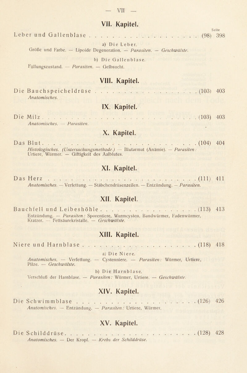 VII. Kapitel. Seile Leber undGallenblase.(98) 398 a) D i e L e b e r. Grofie und Farbe. — Lipoide Degeneration. — Parasiten. — Geschwiilste. b) DieGallenblase. Fiillun gszustand. — Parasiten. — Gelbsucht. VIH. Kapitel. Die Bauchspeicheldriise.(103) 403 Anatomisches. IX. Kapitel. Die Milz. (103) 403 Anatomisches. — Parasiten. X. Kapitel. Das Blut. (104) 404 Histologisches. (Untersuchungsmethode.) — Blutarmut (Anamie). — Parasiten: Urtiere, Wiirmer. — Giftigkeit des Aalblutes. XI. Kapitel. D as H erz.. . . .(Ill) 411 Anatomisches. — Verfettung. — Stabchendrtisenzellen. — Entztindung. — Parasiten. XII. Kapitel. BauchfellundLeibeshohle.(113) 413 Entztindung. — Parasiten: Sporentiere, Wurmcysten, Bandwurmer, Fadenwiirmer, Kratzer. —- Fettsaurekristalle. — Geschwiilste. XIII. Kapitel. Niere und Harnblase.(118) 418 a) Die Niere. Anatomisches. — Verfettung. — Cystenniere. — Parasiten: Wiirmer, Urtiere, Pilze. — Geschwiilste. b) Die Harnblase. Verschlufi der Harnblase. — Parasiten: Wiirmer, Urtiere. — Geschwiilste. XIV. Kapitel. DieSchwimmblase.(126) 426 Anatomisches. — Entztindung. — Parasiten: Urtiere, Wiirmer. XV. Kapitel. DieSchilddrtise. Anatomisches. — Der Kropf. — Krebs der Schilddriise. (128) 428