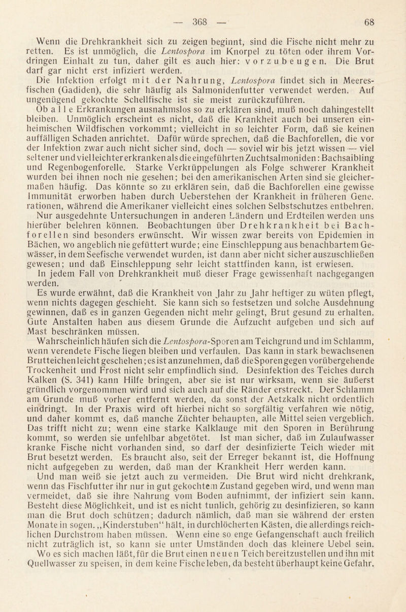 Wenn die Drehkrankheit sich zu zeigen beginnt, sind die Fische nicht mehr zu retten. Es ist unmoglich, die Lentospora im Knorpel zu toten oder ihrem Vor- dringen Einhalt zu tun, daher gilt es auch hier: vorzubeugen. Die Brut dart gar nicht erst infiziert werden. Die Infektion erfolgt mit der Nail rung, Lentospora findet sich in Meeres- fischen (Gadiden), die sehr haufig als Salmonidenfutter verwendet werden. Auf ungeniigend gekochte Schellfische ist sie meist zuriickzufuhren. Ob a 11 e Erkrankungen ausnahmslos so zu erklaren sind, mu6 noch dahingestellt. bleiben. Unmoglich erscheint es nicht, dab die Krankheit auch bei unseren ein- heimischen Wildfischen vorkommt; vielleicht in so leichter Form, dab sie keinen auffalligen Schaden anrichtet. Dafiir wurde sprechen, dab die Bachforellen, die vor der Infektion zwar auch nicht sicher sind, doch — soviel wir bis jetzt wissen — viel seltener und viel leichter erkranken als die eingefuhrtenZuchtsalmoniden: Bachsaibling und Regenbogenforelle. Starke Verkriippelungen als Folge schwerer Krankheit wurden bei ihnen noch nie gesehen; bei den amerikanischen Arten sind sie gleicher- maben haufig. Das konnte so zu erklaren sein, dab die Bachforellen eine gewisse Immunitat erworben haben durch Ueberstehen der Krankheit in frtiheren Gene, rationen, wahrend die Amerikaner vielleicht eines solchen Selbstschutzes entbehren. Nur ausgedehnte Untersuchungen in anderen Landern und Erdteilen werden uns hieruber belehren konnen. Beobachtungen fiber Drehkrankheit bei Bach¬ forellen sind besonders erwiinscht. Wir wissen zwar bereits von Epidemien in Bachen, wo angeblich nie gefiittert wurde; eine Einschleppung aus benachbartem Ge- wasser, in dem Seefische verwendet wurden, ist dann aber nicht sicher auszuschlieben gewesen; und dab Einschleppung sehr leicht stattfinden kann, ist erwiesen. In jedem Fall von Drehkrankheit mub dieser Frage gewissenhaft nachgegangen werden. Es wurde erwahnt, dab die Krankheit von Jahr zu Jahr heftiger zu wiiten pflegt, wenn nichts da.gegen geschieht. Sie kann sich so festsetzen und solche Ausdehnung gewinnen, dab es in ganzen Gegenden nicht mehr gelingt, Brut gesund zu erhalten. Gute Anstalten haben aus diesem Grunde die Aufzucht aufgeben und sich auf Mast beschranken miissen. Wahrscheinlich haufen sich die Lentospora-Sporen am Teichgrund und im Schlamm, wenn verendete Fische liegen bleiben und verfaulen. Das kann in stark bewachsenen Brutteichen leicht geschehen; es ist anzunehmen, dab die Sporen gegen vorubergehende Trockenheit und Frost nicht sehr empfindlich sind. Desinfektion des Teiches durch Kalken (S. 341) kann Hilfe bringen, aber sie ist nur wirksam, wenn sie auberst grundlich vorgenommen wird und sich auch auf die Rander erstreckt. Der Schlamm am Grunde mub vorher entfernt werden, da sonst der Aetzkalk nicht ordentlich eindringt. In der Praxis wird oft hierbei nicht so sorgfaltig verfahren wie notig, und daher kommt es, dab manche Ziichter behaupten, alle Mittel seien vergeblich. Das trifft nicht zu; wenn eine starke Kalklauge mit den Sporen in Bertihrung kommt, so werden sie unfehlbar abgetotet. 1st man sicher, dab im Zulaufwasser kranke Fische nicht vorhanden sind, so darf der desinfizierte Teich wieder mit Brut besetzt werden. Es braucht also, seit der Erreger bekannt ist, die Hoffnung nicht aufgegeben zu werden, dab man der Krankheit Herr werden kann. Und man weib sie jetzt auch zu vermeiden. Die Brut wird nicht drehkrank, wenn das Fischfutter ihr nur in gut gekochtem Zustand gegeben wird, und wenn man vermeidet, dab sie ihre Nahrung vom Boden aufnimmt, der infiziert sein kann. Besteht diese Moglichkeit, und ist es nicht tunlich, gehorig zu desinfizieren, so kann man die Brut doch schiitzen; dadurch namlich, dab man sie wahrend der ersten Monate in sogen. ,,Kinderstuben“ halt, in durchlocherten Kasten, die allerdings reich- lichen Durchstrom haben miissen. Wenn eine so enge Gefangenschaft auch freilich nicht zutraglich ist, so kann sie unter Umstanden doch das kleinere Uebel sein. Wo es sich machen labt,fur die Brut einen neuen Teich bereitzustellen und ihn mit Quellwasser zu speisen, in dem keine Fische leben, da besteht iiberhaupt keine Gefahr.