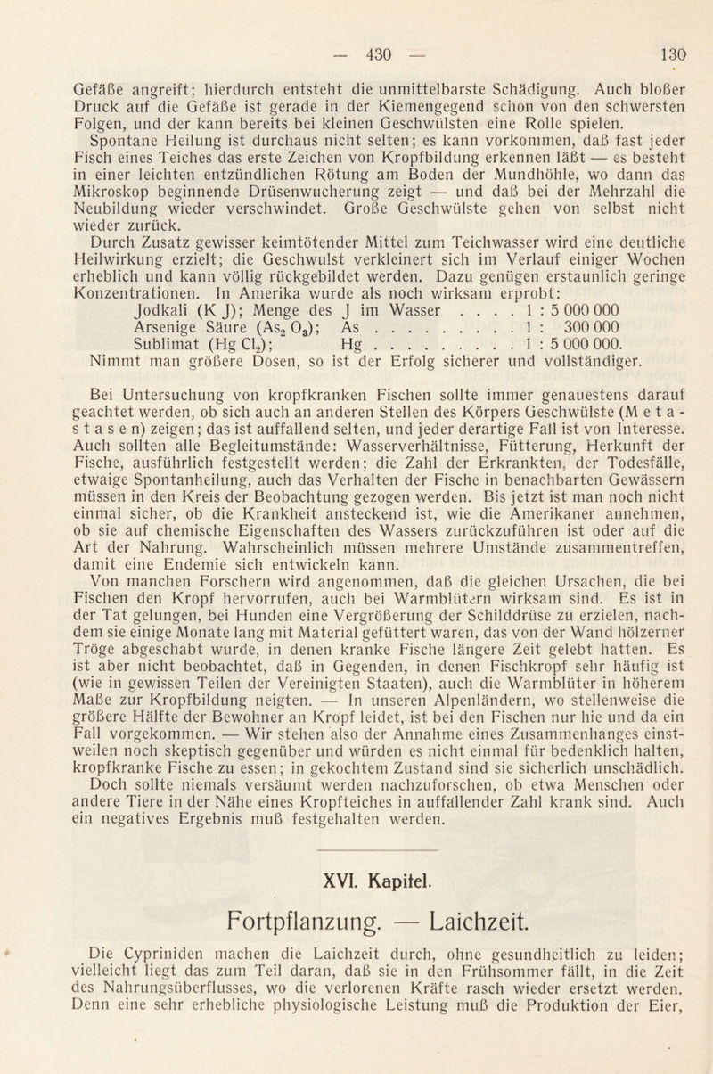 GefaBe angreift; hierdurch entsteht die unmittelbarste Schadigung. Auch bloBer Druck auf die GefaBe ist gerade in der Kiemengegend schon von den schwersten Folgen, und der kann bereits bei kleinen Geschwiilsten eine Rolle spielen. Spontane Heilung ist durchaus nicht selten; es kann vorkommen, daB fast jeder Fisch eines Teiches das erste Zeichen von Kropfbildung erkennen laBt — es besteht in einer leichten entzundlichen Rotung am Boden der Mundhohle, wo dann das Mikroskop beginnende Drusenwucherung zeigt — und daB bei der Mehrzahl die Neubildung wieder verschwindet. GroBe Geschwulste gehen von selbst nicht wieder zuruck. Durch Zusatz gewisser keimtotender Mittel zum Teichwasser wird eine deutliche Heilwirkung erzielt; die Geschwulst verkleinert sich im Verlauf einiger Wochen erheblich und kann vollig ruckgebildet werden. Dazu geniigen erstaunlich geringe Konzentrationen. In Amerika wurde als noch wirksam erprobt: Jodkali (K J); Menge des J im Wasser .... 1 : 5 000000 Arsenige Saure (As2 03); As. 1 : 300 000 Sublimat (FIgCE); Hg. 1 .*5 000 000. Nimmt man groBere Dosen, so ist der Erfolg sicherer und vollstandiger. Bei Untersuchung von kropfkranken Fischen sollte immer genauestens darauf geachtet werden, ob sich auch an anderen Stellen des Korpers Geschwulste (Meta- s t a s e n) zeigen; das ist auffallend selten, und jeder derartige Fall ist von Interesse. Auch sollten alle Begleitumstande: Wasserverhaltnisse, Fiitterung, Herkunft der Fische, ausfiihrlich festgestellt werden; die Zahl der Erkrankten, der Todesfalle, etwaige Spontanheilung, auch das Verhalten der Fische in benachbarten Gewassern mussen in den Kreis der Beobachtung gezogen werden. Bis jetzt ist man noch nicht einmal sicher, ob die Krankheit ansteckend ist, wie die Amerikaner annehmen, ob sie auf chemische Eigenschaften des Wassers zuruckzufiihren ist oder auf die Art der Nahrung. Wahrscheinlich miissen mehrere Umstande zusammentreffen, damit eine Endemie sich entwickeln kann. Von manchen Forschern wird angenommen, daB die gleichen Ursachen, die bei Fischen den Kropf hervorrufen, auch bei Warmblutern wirksam sind. Es ist in der Tat gelungen, bei Hunclen eine VergroBerung der Schilddruse zu erzielen, nach- dem sie einige Monate lang mit Material gefuttert waren, das von der Wand holzerner Troge abgeschabt wurde, in denen kranke Fische langere Zeit gelebt hatten. Es ist aber nicht beobachtet, daB in Gegenden, in denen Fischkropf sehr haufig ist (wie in gewissen Teilen der Vereinigten Staaten), auch die Warmbliiter in hdherem MaBe zur Kropfbildung neigten. — In unseren Alpenlandern, wo stellenweise die groBere Halfte der Bewohner an Kropf leidet, ist bei den Fischen nur hie und da ein Fall vorgekommen. — Wir stehen also der Annahme eines Zusammenhanges einst- weilen noch skeptisch gegentiber und wiirden es nicht einmal fur bedenklich halten, kropfkranke Fische zu essen; in gekochtem Zustand sind sie sicherlich unschadlich. Doch sollte niemals versaumt werden nachzuforschen, ob etwa Menschen oder andere Tiere in der Nahe eines Kropfteiches in auffallender Zahl krank sind. Auch ein negatives Ergebnis muB festgehalten werden. XVI. Kapitel. Fortpflanzung. — Laichzeit. Die Cypriniden machen die Laichzeit durch, ohne gesundheitlich zu leiden; vielleicht liegt das zum Teil daran, daB sie in den Frtihsommer fallt, in die Zeit des Nahrungsiiberflusses, wo die verlorenen Krafte rasch wieder ersetzt werden. Denn eine sehr erhebliche physiologische Leistung muB die Produktion der Eier,