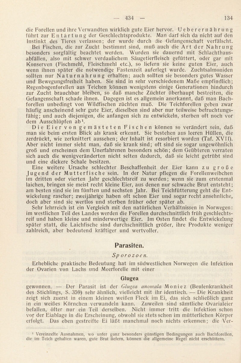 die Forellen und ihre Verwandten wirklich gute Eier hervor. U e b e r e r n ahrung fuhrt zur Entartung der Geschlechtsprodukte. Man darf sich da nicht auf den Instinkt des Tieres verlassen; der wurde durch die Gefangenschaft verfalscht. Bei Fischen, die zur Zucht bestimmt sind, mud auch die Art der Nahrung besonders sorgfaltig beachtet werden. Wurden sie dauernd mit Schlachthaus- abfallen, also mit schwer verdaulichem Saugetierfleisch geflittert, oder gar mit Konserven (Fischmehl, Fleischmehl etc.), so liefern sie keine guten Eier, auch wenn ihnen spater die notwendige Fastenzeit auferlegt wurde. Zuchtsalmoniden sollten nur Naturnahrung erhalten; auch sollten sie besonders gutes Wasser und Bewegungsfreiheit haben. Sie sind in sehr verschiedenem Made empfindlichp Regenbogenforellen aus Teichen konnen wenigstens einige Generationen hindurch zur Zucht brauchbar bleiben, so dad manche Ziichter uberhaupt bestreiten, die Gefangenschaft schade ihnen. Dagegen ist es allgemein anerkannt, dad man Bach- forellen unbedingt von Wildfischen zuchten mud. Die Teichforellen geben zwar haufig anscheinend sehr gute Eier, dieselben sind aber nur teiiweise befruchtungs- fahig; und auch diejenigen, die anfangen sich zu entwickeln, sterben oft noch vor dem Ausschltipfen ab1. Die Eier von gemasteten Fischen konnen so verandert sein, dad man sie beim ersten Blick als krank erkennt. Sie bestehen aus leeren Hiillen, die zerdriickt, wie zerknittert aussehen; der Inhalt ist resorbiert worden (Taf. XVII). Aber nicht immer sieht man, dad sie krank sind; oft sind sie sogar ungewohnlich grod und erscheinen dem Unerfahrenen besonders schon; dem Geubteren verraten sich auch die wenigveranderten nicht selten dadurch, dad sie leicht getrubt sind und eine dickere Schale besitzen. Eine weitere Ursache schlechter Beschaffenheit der Eier kann z u g r o d e Jugend der Mutterfische sein. In der Natur pflegen die Forellenweibchen im dritten oder vierten Jahr geschlechtsreif zu werden; wenn sie zum erstenmal laichen, bringen sie meist recht kleine Eier, aus denen nur schwache Brut entsteht; am besten sind sie im fiinften und sechsten Jahr. Bei Teichfiitterung geht die Ent- wickelung rascher; zweijahrige haben oft schon Eier und sogar recht ansehnliche, doch aber sind sie wertlos und sterben fruher oder spater ab. Sehr lehrreich ist ein Vergleich mit den natiirlichen Verhaltnissen in Norwegen: im westlichen Teil des Landes werden die Forellen durchschnittlich frith geschlechts¬ reif und haben kleine und minderwertige Eier. Im Osten findet die Entwickelung spater statt, die Laichfische sind durchschnittlich groBer, ihre Produkte weniger zahlreich, aber bedeutend kraftieer und wertvoller. Parasiten. Sporozoen. Erhebliche praktische Bedeutung hat im sudwestlichen Norwegen die Infektion der Ovarien von Lachs und Meerforelle mit einer Glugea gewonnen. — Der Parasit ist der Glugea anomala Moniez (Beulenkrankheit des Stichlings, S. 359) sehr ahnlich, vielleicht mit ihr identisch. — Die Krankheit zeigt sich zuerst in einem kleinen weiBen Fleck im Ei, das sich schlieBlich ganz in ein weiBes Kornchen verwandeln kann. Zuweilen sind samtliche Ovarialeier befallen, ofter nur ein Teil derselben. Nicht immer tritt die Infektion schon vor der Eiablage in die Erscheinung, obwohl sie stets schon im miitterlichen Korper erfolgt. Das eben gestreifte Ei laBt manchmal noch nichts erkennen; die Ver- 1 Vereinzelte Ausnahmen, wo unter ganz besonders giinstigen Bedingungen auch Bachforellen, die im Teich gehalten waren, gute Brut liefern, konnen die allgemeine Regel nicht erschiittern.