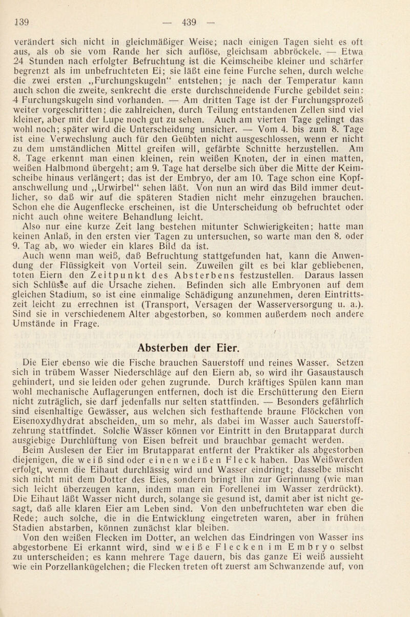 verandert sich nicht in gleichmaBiger Weise; nach einigen Tagen sieht es oft aus, als ob sie vom Rande her sich auflose, gleichsam abbrockele. — Etwa 24 Stunden nach erfolgter Befruchtung ist die Keimscheibe kleiner und scharfer begrenzt als im unbefruchteten Ei; sie lafit eine feine Furche sehen, durch welche die zwei ersten ,,Furchungskugeln“ entstehen; je nach der Temperatur kann auch schon die zweite, senkrecht die erste durchschneidende Furche gebildet sein: 4 Furchungskugeln sind vorhanden. — Am dritten Tage ist der FurchungsprozeB weiter vorgeschritten; die zahlreichen, durch Teilung entstandenen Zellen sind viel kleiner, aber mit der Lupe noch gut zu sehen. Auch am vierten Tage gelingt das wohl noch; spater wird die Unterscheidung unsicher. — Vom 4. bis zum 8. Tage ist eine Verwechslung auch fiir den Geubten nicht ausgeschlossen, wenn er nicht zu dem umstandlichen Mittel greifen will, gefarbte Schnitte herzustellen. Am 8. Tage erkennt man einen kleinen, rein weiBen Knoten, der in einen matten, weiBen Halbmond iibergeht; am 9. Tage hat derselbe sich fiber die Mitte der Keim¬ scheibe hinaus verlangert; das ist der Embryo, der am 10. Tage schon eine Kopf- anschwellung und ,,Urwirbel“ sehen laBt. Von nun an wird das Bild immer deut- licher, so daB wir auf die spateren Stadien nicht mehr einzugehen brauchen. Schon ehe die Augenflecke erscheinen, ist die Unterscheidung ob befruchtet Oder nicht auch ohne weitere Behandlung leicht. Also nur eine kurze Zeit lang bestehen mitunter Schwierigkeiten; hatte man keinen AnlaB, in den ersten vier Tagen zu untersuchen, so warte man den 8. oder 9. Tag ab, wo wieder ein klares Bild da ist. Auch wenn man weiS, daB Befruchtung stattgefunden hat, kann die Anwen- dung der Flussigkeit von Vorteil sein. Zuweilen gilt es bei klar gehliebenen, toten Eiern den Zeitpunkt des Absterbens festzustellen. Daraus lassen sich SchlusSe auf die Ursache ziehen. Befinden sich alle Embryonen auf dem gleichen Stadium, so ist eine einmalige Schadigung anzunehmen, deren Eintritts- zeit leicht zu errechnen ist (Transport, Versagen der Wasserversorgung u. a.). Sind sie in verschiedenem Alter abgestorben, so kommen auBerdem- noch andere Umstande in Frage. / Absterben der Eier. J Die Eier ebenso wie die Fische brauchen Sauerstoff und reines Wasser. Setzen sich in trtibem Wasser Niederschlage auf den Eiern ab, so wird ihr Gasaustausch gehindert, und sie leiden oder gehen zugrunde. Durch kraftiges Sptilen kann man wohl mechanische Auflagerungen entfernen, doch ist die Erschutterung den Eiern nicht zutraglich, sie darf jedenfalls nur selten stattfinden. — Besonders gefahrlich sind eisenhaltige Gewasser, aus welchen sich festhaftende braune Flockchen von Eisenoxydhydrat abscheiden, um so mehr, als dabei im Wasser auch Sauerstoff- zehrung stattfindet. Solche Wasser konnen vor Eintritt in den Brutapparat durch ausgiebige Durchluftung von Eisen befreit und brauchbar gemacht werden. Beim Auslesen der Eier im Brutapparat entfernt der Praktiker als abgestorben diejenigen, die weiB sind oder einen weiBen Fleck haben. Das WeiBwerden erfolgt, wenn die Eihaut durchlassig wird und Wasser eindringt; dasselbe mischt sich nicht mit dem Dotter des Eies, sondern bringt ihn zur Gerinnung (wie man sich leicht uberzeugen kann, indem man ein Forellenei im Wasser zerdruckt). Die Eihaut laBt Wasser nicht durch, solange sie gesund ist, damit aber ist nicht ge- sagt, daB alle klaren Eier am Leben sind. Von den unbefruchteten war eben die Rede; auch solche, die in die Entwicklung eingetreten waren, aber in friihen Stadien abstarben, konnen zunachst klar bleiben. Von den weiBen Flecken im Dotter, an welchen das Eindringen von Wasser ins abgestorbene Ei erkannt wird, sind weiBe Flecken im Embryo selbst zu unterscheiden; es kann mehrere Tage dauern, bis das ganze Ei weiB aussieht wie ein Porzellankiigelchen; die Flecken treten oft zuerst am Schwanzende auf, von