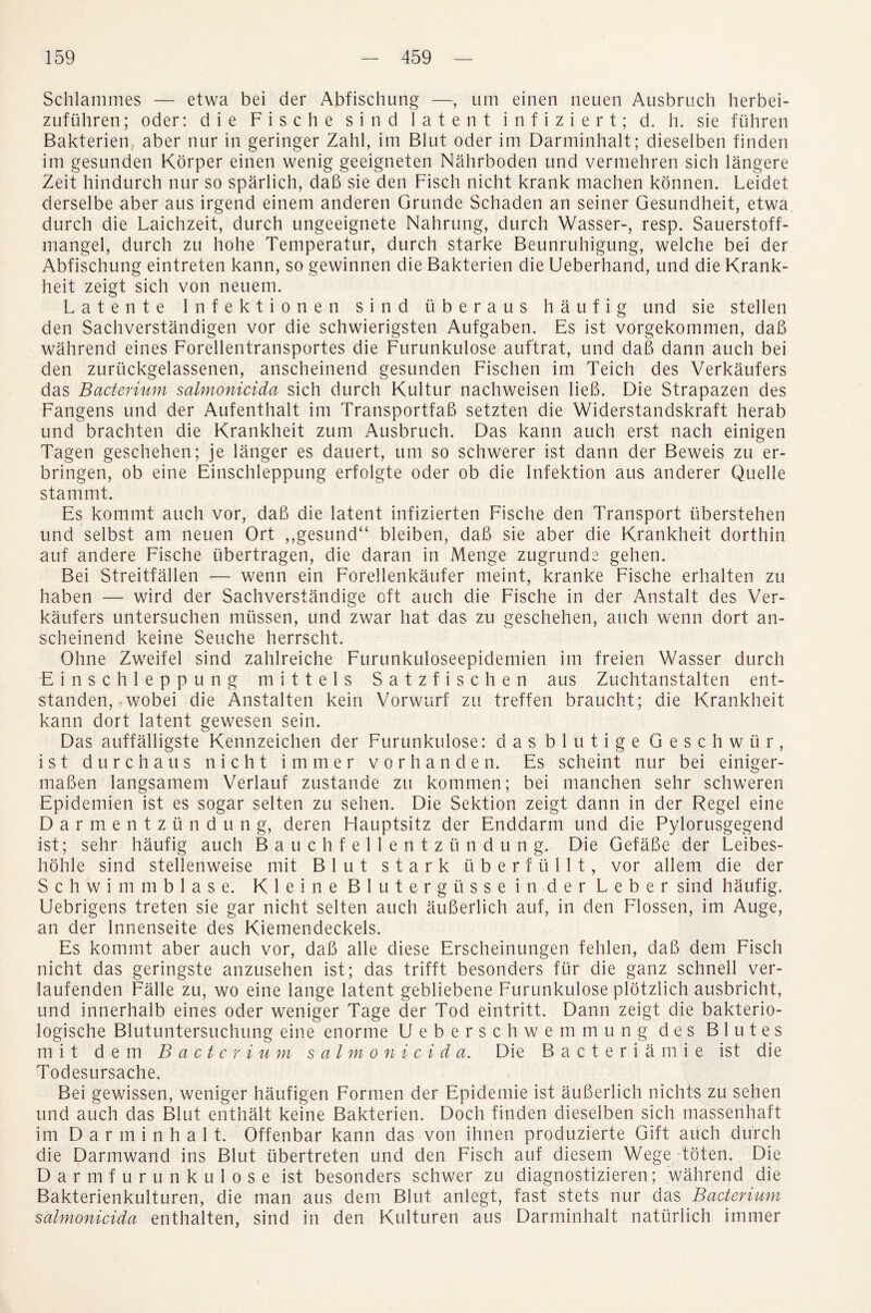 Schlammes — etwa bei der Abfischung —, urn einen neuen Ausbruch herbei- zufuhren; Oder: die Fisc he sind latent infiziert; d. h. sie fuhren Bakterien, aber nur in geringer Zahl, im Blut oder im Darminhalt; dieselben finden im gesunden Korper einen wenig geeigneten Nahrboden und vermehren sich langere Zeit hindurch nur so sparlich, dab sie den Fisch nicht krank mac lien konnen. Leidet derselbe aber aus irgend einem anderen Grunde Schaden an seiner Gesundheit, etwa durch die Laichzeit, durch ungeeignete Nahrung, durch Wasser-, resp. Sauerstoff- mangel, durch zu hohe Temperatur, durch starke Beunruhigung, welche bei der Abfischung eintreten kann, so gewinnen die Bakterien die Ueberhand, und die Krank- heit zeigt sich von neuem. Latente Infektionen sind uberaus haufig und sie stellen den Sachverstandigen vor die schwierigsten Aufgaben. Es ist vorgekommen, dab wahrend eines Forellentransportes die Furunkulose auftrat, und dab dann auch bei den zuriickgelassenen, anscheinend gesunden Fischen im Teich des Verkaufers das Bacterium salmonicida sich durch Kultur nachweisen lieb. Die Strapazen des Fangens und der Aufenthalt im Transportfab setzten die Widerstandskraft herab und brachten die Krankheit zum Ausbruch. Das kann auch erst nach einigen Tagen geschehen; je langer es dauert, um so schwerer ist dann der Beweis zu er- bringen, ob eine Einschleppung erfolgte oder ob die Infektion aus anderer Quelle stammt. Es kommt auch vor, dab die latent infizierten Fische den Transport tiberstehen und selbst am neuen Ort „gesund“ bleiben, dab sie aber die Krankheit dorthin auf andere Fische ubertragen, die daran in Menge zugrunde gehen. Bei Streitfalien —- wenn ein Forellenkaufer meint, kranke Fische erhalten zu haben — wird der Sachverstandige oft auch die Fische in der Anstalt des Ver¬ kaufers untersuchen mussen, und zwar hat das zu geschehen, auch wenn dort an¬ scheinend keine Seuche herrscht. Ohne Zweifel sind zahlreiche Furunkuloseepidemien im freien Wasser durch Einschleppung mittels Satzfischen aus Zuchtanstalten ent- standen, wobei die Anstalten kein Vorwurf zu treffen braucht; die Krankheit kann dort latent gewesen sein. Das auffalligste Kennzeichen der Furunkulose: dasblutige Geschwiir, ist durchaus nicht immer vorhanden. Es scheint nur bei einiger- maben langsamem Verlauf zustande zu kommen; bei manchen sehr schweren Epidemien ist es sogar selten zu sehen. Die Sektion zeigt dann in der Regel eine Darmentzundung, deren Hauptsitz der End dann und die Pylorusgegend ist; sehr haufig auch Bauchf ellentz undung. Die Gefabe der Leibes- hohle sind stellenweise mit Blut stark -uberfiillt, vor allem die der S c h w i mm blase. Kleine Blute'rgusse in der Leber sind haufig. Uebrigens treten sie gar nicht selten auch auberlich auf, in den Flossen, im Auge, an der Innenseite des Kiemendeckels. Es kommt aber auch vor, dab alle diese Erscheinungen fehlen, dab dem Fisch nicht das geringste anzusehen ist; das trifft besonders ftir die ganz schnell ver- laufenden Falle zu, wo eine lange latent gebliebene Furunkulose plotzlich ausbricht, und innerhalb eines oder weniger Tage der Tod eintritt. Dann zeigt die bakterio- logische Blutuntersuchung eine enorme Ueberschwemmung des Blutes mit dem Bacterium salmonicida. Die Bacteria mi e ist die Todesursache. Bei gewissen, weniger haufigen Formen der Epidemic ist auberlich nichts zu sehen und auch das Blut enthalt keine Bakterien. Doch finden dieselben sich massenhaft im Darminhalt. Offenbar kann das von ihnen produzierte Gift auch durch die Darmwand ins Blut iibertreten und den Fisch auf diesem Wege tbten. Die Darmf urunkulose ist besonders schwer zu diagnostizieren; wahrend die Bakterienkulturen, die man aus dem Blut anlegt, fast stets nur das Bacterium salmonicida enthalten, sind in den Kulturen aus Darminhalt naturlich immer