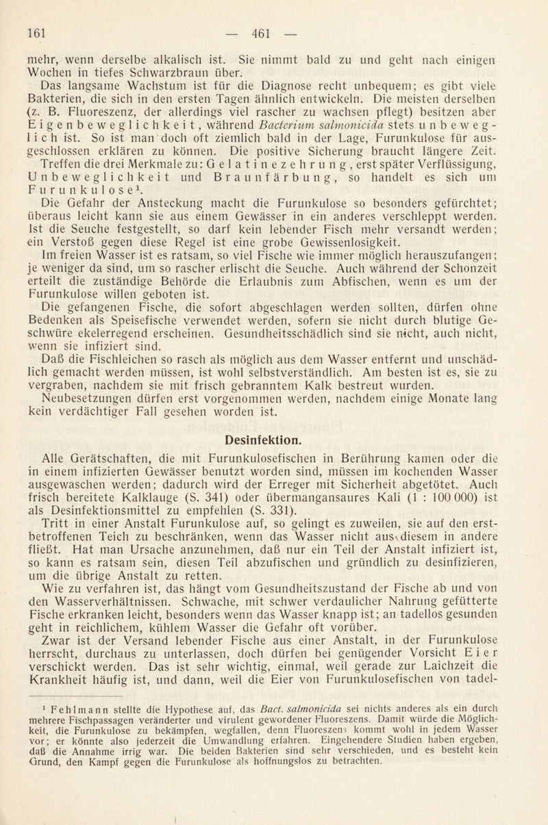 mehr, wenn derselbe alkalisch ist. Sie nimmt bald zu und geht nach einigen Wochen in tiefes Schwarzbraun iiber. Das langsame Wachstum ist fur die Diagnose recht unbequem; es gibt viele Bakterien, die sich in den ersten Tagen ahnlich entwickeln. Die meisten derselben (z. B. Fluoreszenz, der allerdings viel rascher zu wachsen pflegt) besitzen aber Eigenbeweglichkeit, wahrend Bacterium salmonicida stets unbeweg- 1 i c h ist. So ist man doch oft ziemlich bald in der Lage, Furunkulose fur aus- geschlossen erklaren zu konnen. Die positive Sicherung braucht langere Zeit. Treffen die drei Merkmale zu:Gelatinezehrung, erst spater Verflussigung, Unbeweglichkeit und Braunf arbung, so handelt es sich uni Furunkulose1. Die Gefahr der Ansteckung macht die Furunkulose so besonders gefurchtet; iiberaus leicht kann sie aus einem Gewasser in ein anderes verschleppt werden. 1st die Seuche festgestellt, so darf kein lebender Fisch mehr versandt werden; ein VerstoB gegen diese Regel ist eine grobe Gewissenlosigkeit. Im freien Wasser ist es ratsam, so viel Fische wie immer moglich herauszufangen; je weniger da sind, um so rascher erlischt die Seuche. Auch wahrend der Schonzeit erteilt die zustandige Behorde die Erlaubnis zum Abfischen, wenn es um der Furunkulose willen geboten ist. Die gefangenen Fische, die sofort abgeschlagen werden sollten, durfen ohne Bedenken als Speisefische verwendet werden, sofern sie nicht durch blutige Ge- schwiire ekelerregend erscheinen. Gesundheitsschadlich sind sie nicht, auch nicht, wenn sie infiziert sind. Daft die Fischleichen so rasch als moglich aus dem Wasser entfernt und unschad- lich gemacht werden mtissen, ist wohl selbstverstandlich. Am besten ist es, sie zu vergraben, nachdem sie mit frisch gebranntem Kalk bestreut wurden. Neubesetzungen durfen erst vorgenommen werden, nachdem einige Monate lang kein verdachtiger Fall gesehen worden ist. Desinfektion. Alle Geratschaften, die mit Furunkulosefischen in Beriihrung kamen oder die in einem infizierten Gewasser benutzt worden sind, mtissen im kochenden Wasser ausgewaschen werden; dadurch wird der Erreger mit Sicherheit abgetotet. Auch frisch bereitete Kalklauge (S. 341) oder iibermangansaures Kali (1 : 100 000) ist als Desinfektionsmittel zu empfehlen (S. 331). Tritt in einer Anstalt Furunkulose auf, so gelingt es zuweilen, sie auf den erst- betroffenen Teich zu beschranken, wenn das Wasser nicht aus\diesem in andere flieBt. Hat man Ursache anzunehmen, daB nur ein Teil der Anstalt infiziert ist, so kann es ratsam sein, diesen Teil abzufischen und griindlich zu desinfizieren, um die ubrige Anstalt zu retten. Wie zu verfahren ist, das hangt vom Gesundheitszustand der Fische ab und von den Wasserverhaltnissen. Schwache, mit schwer verdaulicher Nahrung gefutterte Fische erkranken leicht, besonders wenn das Wasser knapp ist; an tadellos gesunden geht in reichlichem, kiihlem Wasser die Gefahr oft voriiber. Zwar ist der Versand lebender Fische aus einer Anstalt, in der Furunkulose herrscht, durchaus zu unterlassen, doch durfen bei geniigender Vorsicht E i e r verschickt werden. Das ist sehr wichtig, einmal, weil gerade zur Laichzeit die Krankheit haufig ist, und dann, weil die Eier von Furunkulosefischen von tadel- 1 Fehlmann stellte die Hypothese auf, das Bad. salmonicida sei nichts anderes als ein durch mehrere Fischpassagen veranderter und virulent gewordener Fluoreszens. Damit wiirde die Moglich- keit, die Furunkulose zu bekampfen, wegfallen, denn Fluoreszens kommt wohl in jedem Wasser vor; er konnte also jederzeit die Umwandlung erfahren. Eingehendere Studien haben ergeben, daB die Annahme irrig war. Die beiden Bakterien sind sehr verschieden, und es besteht kein Grund, den Kampf gegen die Furunkulose als hoffnungslos zu betrachten.