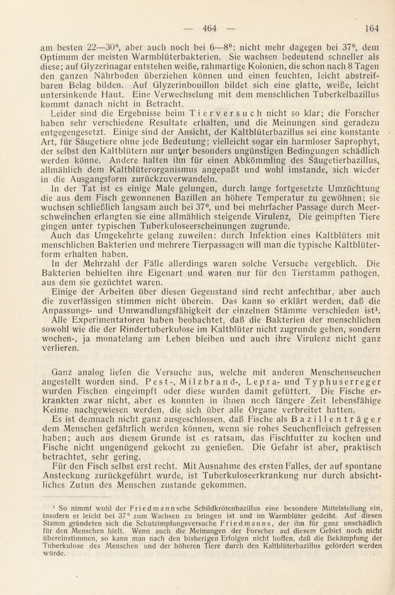 am besten 22—30°, aber auch noch bei 6—8°; nicht mehr dagegen bei 37°, dem Optimum der meisten Warmbluterbakterien. Sie wachsen bedeutend schneller als diese; auf Glyzerinagar entstehen weiBe, rahmartige Kolonien, die schon nach 8 Tagen den ganzen Nahrboden iiberziehen konnen und einen feuchten, leicht abstreif- baren Belag bilden. Auf Glyzerinbouillon bildet sich eine glatte, weiBe, leicht untersinkende Haut. Eine Verwechselung mit dem menschlichen Tuberkelbazillus kommt danach nicht in Betracht. Leider sind die Ergebnisse beim Tierversuch nicht so klar; die Forscher haben sehr verschiedene Resultate erhalten, und die Meinungen sind geradezu entgegengesetzt. Einige sind der Ansicht, der Kaltbluterbazillus sei eine konstante Art, fur Saugetiere ohne jede Bedeutung; vielleicht sogar ein harmloser Saprophyt, der selbst den Kaltbliitern nur uni,er besonders ungunstigen Bedingungen schadlich werden konne. Andere halten ihn fur einen Abkommling des Saugetierbazillus, allmahlich dem Kaltbliiterorganismus angepaBt und wohl imstande, sich wiecler in die Ausgangsform zuriickzuverwandeln. In der Tat ist es einige Male gelungen, durch lange fortgesetzte Umzuchtung die aus dem Fisch gewonnenen Bazillen an hdhere Temperatur zu gewohnen; sie wuchsen schlieBlich langsam auch bei 37°, und bei mehrfacher Passage durch Meer- schweinchen erlangten sie eine allmahlich steigende Virulenz. Die geimpften Tiere gingen unter typischen Tuberkuloseerscheinungen zugrunde. Auch das Umgekehrte gelang zuweilen: durch Infektion eines Kaltbliiters mit menschlichen Bakterien und mehrere Tierpassagen will man die typische Kaltblliter- form erhalten haben. In der Mehrzahl der Falle allerdings waren solche Versuche vergeblich. Die Bakterien behielten ihre Eigenart und waren nur fur den Tierstamm pathogen, aus dem sie geziichtet waren. Einige der Arbeiten liber diesen Gegenstand sind recht anfechtbar, aber auch die zuverlassigen stimmen nicht iiberein. Das kann so erklart werden, daB die Anpassungs- und Umwandlungsfahigkeit der einzelnen Stamme verschieden ist1. Alle Experimentatoren haben beobachtet, daB die Bakterien der menschlichen sowohl wie die der Rindertuberkulose im Kaltblliter nicht zugrunde gehen, sondern wochen-, ja monatelang am Leben bleiben und auch ihre Virulenz nicht ganz verlieren. Ganz analog iiefen die Versuche aus, welche mit anderen Menschenseuchen angestellt worden sind. Pest-, Milzbrand-, Lepra- und Typhuserreger wurden Fischen eingeimpft oder diese wurden damit geftittert. Die Fische er- krankten zwar nicht, aber es konnten in ihnen ncch langere Zeit lebensfahige Keime nachgewiesen werden, die sich liber alle Organe verbreitet hatten. Es ist demnach nicht ganz ausgeschlossen, daB Fische als Bazillentrager dem Menschen gefahrlich werden konnen, wenn sie rohes Seuchenfleisch gefressen haben; auch aus diesem Grunde ist es ratsam, das Fischfutter zu kochen und Fische nicht ungeniigend gekocht zu genieBen. Die Gefahr ist aber, praktisch betrachtet, sehr gering. Fur den Fisch selbst erst recht. Mit Ausnahme des ersten Falles, der auf spontane Ansteckung zuriickgefiihrt wurde, ist Tuberkuloseerkrankung nur durch absicht- liches Zutun des Menschen zustande gekommen. 1 So nimmt wohl der Fr i e d m a n n sche Schildkrotenbazillus eine besondere Mittelstellung ein, insofern er leicht bei 37° zum Wachsen zu bringen ist und im Warmbluter gedeiht. Auf diesen Stamm griindeten sich die Schutzimpfungsversuche Friedmanns, der ihn fur ganz unschadlich fur den Menschen hielt. Wenn auch die Meinungen der Forscher auf diesem Gebiet noch nicht iibereinstimmen, so kann man nach den bisherigen Erfolgen nicht hoffen, da6 die Bekampfung der Tuberkulose des Menschen und der hoheren Tiere durch den Kaltbluterbazillus gefordert werden wurde.