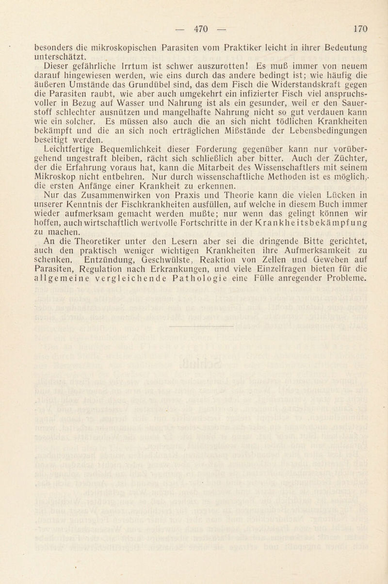 besonders die mikroskopischen Parasiten vom Praktiker leicht in ihrer Bedeutung unterschatzt. Dieser gefahrliche Irrtum ist schwer auszurotten! Es muB immer von neuem darauf hingewiesen werden, wie eins durch das andere bedingt ist; wie haufig die auBeren Umstande das Grundiibel sind, das dem Fisch die Widerstandskraft gegen die Parasiten raubt, wie aber auch umgekehrt ein infizierter Fisch viel anspruchs- voller in Bezug auf Wasser und Nahrung ist als ein gesunder, weil er den Sauer- stoff schlechter ausniitzen und mangelhafte Nahrung nicht so gut verdauen kann wie ein solcher. Es mussen also auch die an sich nicht todJichen Krankheiten bekampft und die an sich noch ertraglichen MiBstande der Lebensbedingungen beseitigt werden. Leichtfertige Bequemlichkeit dieser Forderung gegenuber kann nur voriiber- gehend ungestraft bleiben, racht sich schlieBlich aber bitter. Auch der Zuchter, der die Erfahrung voraus hat, kann die Mitarbeit des Wissenschaftlers mit seinem Mikroskop nicht entbehren. Nur durch wissenschaftliche Methoden ist es moglich,- die ersten Anfange einer Krankheit zu erkennen. Nur das Zusammenwirken von Praxis und Theorie kann die vielen Lticken in unserer Kenntnis der Fischkrankheiten ausflillen, auf welche in diesern Buch immer wieder aufmerksam gemacht werden muBte; nur wenn das gelingt konnen wir hoffen, auch wirtschaftlich wertvolle Fortschritte in der Krankhe itsbekampf ung zu machen. An die Theoretiker unter den Lesern aber sei die dringende Bitte gerichtet, auch den praktisch weniger wichtigen Krankheiten ihre Aufmerksamkeit zu schenken. Entzundung, Geschwiilste, Reaktion von Zellen und Geweben auf Parasiten, Regulation nach Erkrankungen, und viele Einzelfragen bieten fur die all gem eine vergleichende Pathologie eine Fulle anregender Probleme.