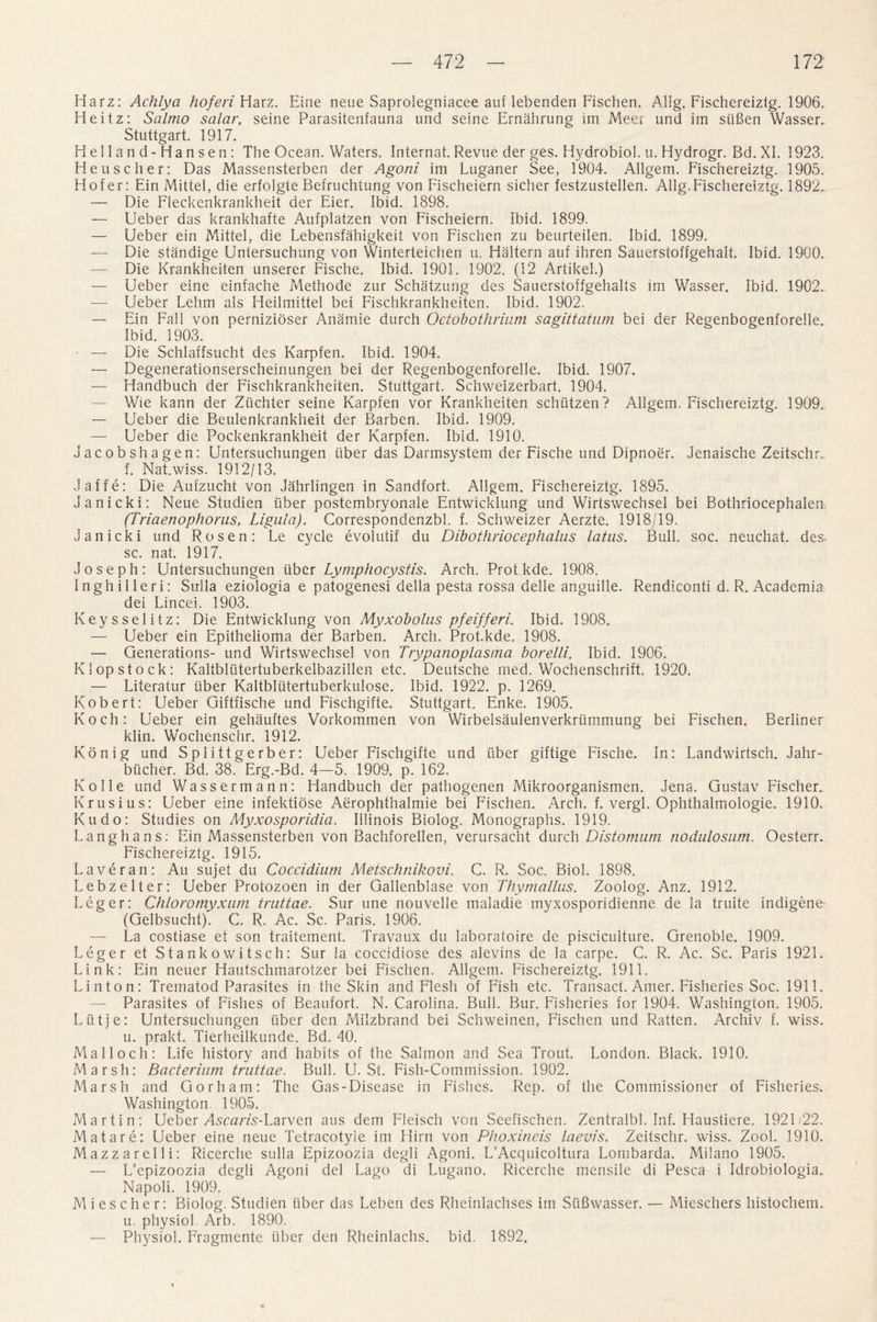Ha rz: Achlya hoferi Harz. Eine neue Saprolegniacee auf lebenden Fischen. Allg. Fischereizlg. 1906. Heitz: Salrno salar, seine Parasitenfauna und seine Ernahrung im Meer und im siifien Wasser. Stuttgart. 1917. Helland-Hansen: The Ocean. Waters. Internat. Revue der ges. Hydrobiol. u. Hydrogr. Bd.Xl. 1923. Heuscher: Das Massensterben der Agoni im Luganer See, 1904. Allgem. Fischereiztg. 1905. Hofer: Ein Mittel, die erfolgte Befruchtung von Fischeiern sicher festzustellen. Allg.Fischereiztg. 1892.. — Die Fleckenkrankheit der Eier. Ibid. 1898. — Ueber das krankhafte Aufplatzen von Fischeiern. Ibid. 1899. — Ueber ein Mittel, die Lebensfahigkeit von Fischen zu beurteilen. Ibid. 1899. — Die standige Untersuchung von Winterteichen u. Haltern auf ihren Sauerstoffgehalt. Ibid. 1900. — Die Krankheiten unserer Fische. Ibid. 1901. 1902. (12 Artikel.) — Ueber eine einfache Methode zur Schatzung des Sauerstoffgehalts im Wasser. Ibid. 1902.. — Ueber Lehm als Heilmittel bei Fischkrankheiten. Ibid. 1902. — Ein Fall von pernizioser Anamie durch Octobothrium sagittatum bei der Regenbogenforelle. Ibid. 1903. • — Die Schlaffsucht des Karpfen. Ibid. 1904. — Degenerationserscheinungen bei der Regenbogenforelle. Ibid. 1907. — Handbuch der Fischkrankheiten. Stuttgart. Schweizerbart. 1904. — Wie kann der Ziichter seine Karpfen vor Krankheiten schiitzen? Allgem. Fischereiztg. 1909. — Ueber die Beulenkrankheit der Barben. Ibid. 1909. — Ueber die Pockenkrankheit der Karpfen. Ibid. 1910. Jacobshagen: Untersuchungen liber das Darmsystem der Fische und Dipnoer. Jenaische Zeitschr. f. Nat.wiss. 1912/13. Jaffe: Die Aufzucht von Jahrlingen in Sandfort. Allgem. Fischereiztg. 1895. Janicki: Neue Studien liber postembryonale Entwicklung und Wirtswechsel bei Bothriocephalen (Triaenophorus, Ligula). Correspondenzbl. f. Schweizer Aerzte. 1918/19. janicki und Rosen: Le cycle evolutif du Dibothriocephalus latus. Bull. soc. neuchat. des sc. nat. 1917. Joseph: Untersuchungen liber Lymphocystis. Arch. Protkde. 1908. Inghilleri: Sulla eziologia e patogenesi della pesta rossa belle anguille. Rendiconti d. R. Academia dei Lincei. 1903. Keysselitz: Die Entwicklung von Myxobolus pfeifferi. Ibid. 1908. — Ueber ein Epithelioma der Barben. Arch. Prot.kde. 1908. — Generations- und Wirtswechsel von Trypatioplasma borelli. Ibid. 1906. K lop stock: Kaltblutertuberkelbazillen etc. Deutsche med. Wochenschrift. 1920. — Literatur liber Kaltbliitertuberkulose. Ibid. 1922. p. 1269. Robert: Ueber Giftfische und Fischgifte. Stuttgart. Enke. 1905. Koch: Ueber ein gehauftes Vorkommen von Wirbelsaulenverkriimmung bei Fischen. Berliner klin. Wochenschr. 1912. Konig und Splittgerber: Ueber Fischgifte und liber giftige Fische. In: Landwirtsch. Jahr- blicher. Bd. 38. Erg.-Bd. 4—5. 1909. p. 162. Kolle und Wassermann: Handbuch der pathogenen Mikroorganismen. Jena. Gustav Fischer. Krusius: Ueber eine infektiose Aerophthalmie bei Fischen. Arch. f. vergl. Ophthalmologie. 1910. Kudo: Studies on Myxosporidia. Illinois Biolog. Monographs. 1919. Langhans: Ein Massensterben von Bachforellen, verursacht durch Distomum nodulosum. Oesterr. Fischereiztg. 1915. Lave ran: Au sujet du Coccidium Metschnikovi. C. R. Soc. Biol. 1898. Lebzelter: Ueber Protozoen in der Gallenblase von Thymallus. Zoolog. Anz. 1912. Leger: Chloromyxam truttae. Sur une nouvelle maladie myxosporidienne de la truite indigene- (Gelbsucht). C. R. Ac. Sc. Paris. 1906. — La costiase et son traiternent. Travaux du laboratoire de pisciculture. Grenoble. 1909. Leger et Stankowitsch: Sur la coccidiose des alevins de la carpe. C. R. Ac. Sc. Paris 1921. Link: Ein neuer Hautschmarotzer bei Fischen. Allgem. Fischereiztg. 1911. Linton: Trematod Parasites in the Skin and Flesh of Fish etc. Transact. Amer. Fisheries Soc. 1911. — Parasites of Fishes of Beaufort. N. Carolina. Bull. Bur. Fisheries for 1904. Washington. 1905. Liitje: Untersuchungen iiber den Milzbrand bei Schweinen, Fischen und Ratten. Archiv f. wiss. u. prakt. Tierheilkunde. Bd. 40. Mai loch: Life history and habits of the Salmon and Sea Trout. London. Black. 1910. Marsh: Bacterium truttae. Bull. U. St. Fish-Commission. 1902. Marsh and Gorham: The Gas-Disease in Fishes. Rep. of the Commissioner of Fisheries. Washington 1905. Martin: Ueber Amms-Larven aus dem Fleisch von Seefischen. Zentralbl. Inf. Haustiere. 1921/22. Mat are: Ueber eine neue Tetracotyle im Hirn von Pfioxineis laevis. Zeitschr. wiss. Zool. 1910. Mazzarelli: Ricerche sulla Epizoozia degli Agoni. L’Acquicoltura Lombarda. Milano 1905. — L’epizoozia degli Agoni del Lago di Lugano. Ricerche mensile di Pesca i Idrobiologia. Napoli. 1909. Mi esc her: Biolog. Studien iiber das Leben des Rheinlachses im SiiBwasser. — Mieschers histochem. u. physiol. Arb. 1890. — Physiol. Fragmente fiber den Rheinlachs. bid. 1892.