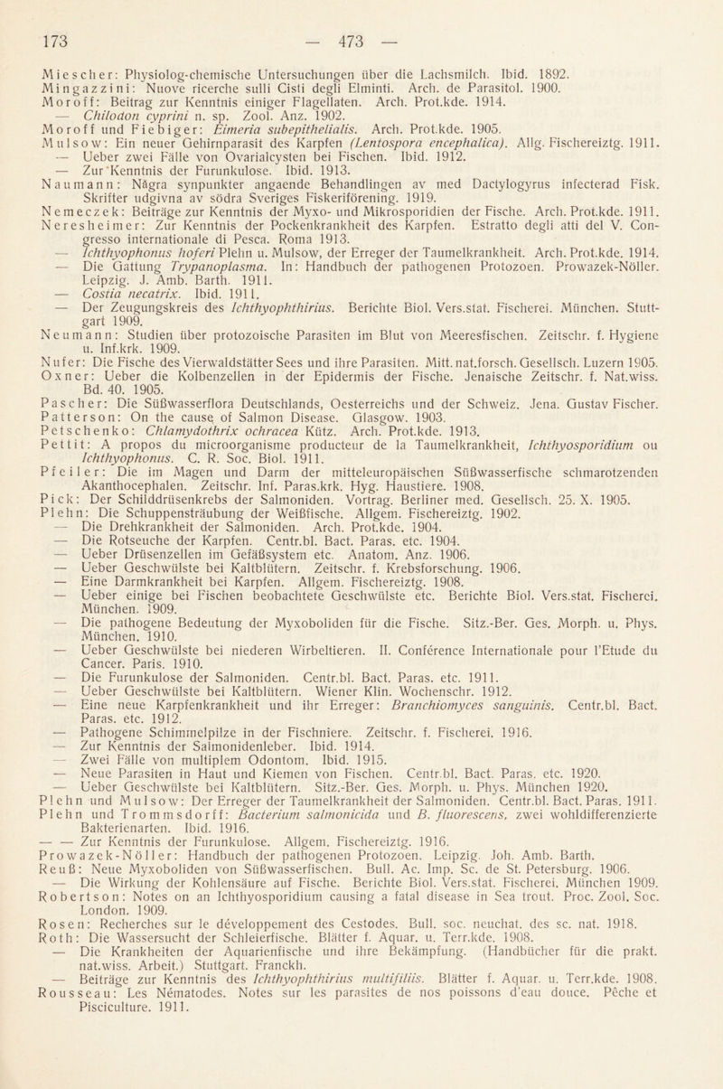 Miescher: Physiolog-chemische Untersuchungen liber die Lachsmilch. Ibid. 1892. Mingazzini: Nuove ricerche sulli Cisti degli Eiminti. Arch, de Parasitol. 1900. Moroff: Beitrag zur Kenntnis einiger Flagellaten. Arch. Prot.kde. 1914. —■ Chilodon cyprini n. sp. Zool. Anz. 1902. Mo r off und Fiebiger: Eimeria subepithelialis. Arch. Prot.kde. 1905, Mulsow: Fin neuer Gehirnparasit des Karpfen (Lentospora encephalica). Allg. Fischereiztg. 1911. — Ueber zwei Falle von Ovarialcysten bei Fischen. Ibid. 1912. — Zur'Kenntnis der Furunkulose. Ibid. 1913. Naumann: NSgra synpunkter angaende Behandlingen av med Dactylogyms infecterad Fisk. Skrifter udgivna av sodra Sveriges Fiskeriforening. 1919. Nemeczek: Beitrage zur Kenntnis der Myxo-und Mikrosporidien der Fische. Arch. Prot.kde. 1911. Neresheimer: Zur Kenntnis der Pockenkrankheit des Karpfen. Estratto degli atti del V. Con- gresso internationale di Pesca. Roma 1913. — Ichthyophonus hoferi Plehn u. Mulsow, der Erreger der Taumelkrankheit. Arch. Prot.kde. 1914. — Die Gattung Trypanoplasma. In: Handbuch der pathogenen Protozoen. Prowazek-Noller. Leipzig. J. Amb. Barth. 1911. — Costia necatrix. Ibid. 1911. — Dei Zeugungskreis des Ichthyophthirius. Berichte Biol. Vers.stat. Fischerei. Miinchen. Stutt¬ gart 1909. Neumann: Studien liber protozoische Parasiten im Blut von Meeresfischen. Zeitschr. f. Hygiene u. Inf.krk. 1909. Nufer: Die Fische des Vierwaldstatter Sees und ihre Parasiten. Mitt, nat.forsch. Gesellsch. Luzern 1905. Oxner: Ueber die Kolbenzellen in der Epidermis der Fische. Jenaische Zeitschr. f. Nat.wiss. Bd. 40. 1905. Pascher: Die Siifiwasserflora Deutschlands, Oesterreichs und der Schweiz. Jena. Gustav Fischer. Patterson: On the causq of Salmon Disease. Glasgow. 1903. Petschenko: Chlamydothrix ochracea Kiitz. Arch. Prot.kde. 1913. Pettit: A propos du microorganisme producteur de la Taumelkrankheit, Ichthyosporidium on Ichthyophonus. C. R. Soc. Biol. 1911. Pfeiler: Die im Magen und Darm der mitteleuropaischen Sufiwasserfische schmarotzenden Akanthocephalen. Zeitschr. Inf. Paras.krk. Hyg. Haustiere. 1908. Pick: Der Schilddriisenkrebs der Salmoniden. Vortrag. Berliner med. Gesellsch. 25. X. 1905. Plehn: Die Schuppenstraubung der Weififische. Allgem. Fischereiztg. 1902. — Die Drehkrankheit der Salmoniden. Arch. Prot.kde. 1904. — Die Rotseuche der Karpfen. Centr.bl. Bact. Paras, etc. 1904. —- Ueber Driisenzellen im GefaBsystem etc. Anatom. Anz. 1906. — Ueber Geschwiilste bei Kaltbliitern. Zeitschr. f. Krebsforschung. 1906. — Eine Darmkrankheit bei Karpfen. Allgem. Fischereiztg. 1908. — Ueber einige bei Fischen beobachtete Geschwiilste etc. Berichte Biol. Vers.stat. Fischerei. Miinchen. 1909. — Die pathogene Bedeutung der Myxoboliden fiir die Fische. Sitz.-Ber. Ges. Morph, u. Phys. Miinchen. 1910. — Ueber Geschwiilste bei niederen Wirbeltieren. II. Conference Internationale pour l’Etude du Cancer. Paris. 1910. — Die Furunkulose der Salmoniden. Centr.bl. Bact. Paras, etc. 1911. — Ueber Geschwiilste bei Kaltbliitern. Wiener Klin. Wochenschr. 1912. — Eine neue Karpfenkrankheit und ihr Erreger: Brcinchiomyces sanguinis. Centr.bl. Bact. Paras, etc. 1912. — Pathogene Schimmelpilze in der Fischniere. Zeitschr. f. Fischerei. 1916. — Zur Kenntnis der Salmonidenleber. Ibid. 1914. — Zwei Falle von multiplem Odontom. Ibid. 1915. — Neue Parasiten in Haut und Kiemen von Fischen. Centr.bl. Bact. Paras, etc. 1920. — Ueber Geschwiilste bei Kaltbliitern. Sitz.-Ber. Ges. Morph, u. Phys. Miinchen 1920. Plehn und Mulsow: Der Erreger der Taumelkrankheit der Salmoniden. Centr.bl. Bact. Paras. 1911. Plehn und Trommsdorff: Bacterium salmonicida und B. fluorescens, zwei wohldifferenzierte Bakterienarten, Ibid. 1916. — — Zur Kenntnis der Furunkulose. Allgem. Fischereiztg. 1916. Prowazek-Noller: Handbuch der pathogenen Protozoen. Leipzig. Joh. Amb. Barth. ReuB: Neue Myxoboliden von Siifiwasserfischen. Bull. Ac. Imp. Sc. de St. Petersburg. 1906. — Die Wirkung der Kohlensaure auf Fische. Berichte Biol. Vers.stat. Fischerei. Miinchen 1909. Robertson: Notes on an Ichthyosporidium causing a fatal disease in Sea trout. Proc. Zool. Soc. London. 1909. Rosen: Recherches sur le developpement des Cestodes. Bull. soc. neuchat. des sc. nat. 1918. Roth: Die Wassersucht der Schleierfische. Blatter f. Aquar. u. Terr.kde. 1908. — Die Krankheiten der Aquarienfische und ihre Bekampfung. (Handbiicher fiir die prakt. nat.wiss. Arbeit.) Stuttgart. Franckh. — Beitrage zur Kenntnis des Ichthyophthirius multifiliis. Blatter f. Aquar. u. Terr.kde. 1908. Rousseau: Les Nematodes. Notes sur les parasites de nos poissons d’eau douce. Peche et Pisciculture. 1911.
