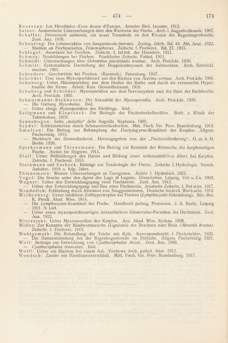 Rousseau: Les Hirudinees d’eau douce d’Europe. Annales Biol, lacustre. 1912. S a 1 z e r: Anatomische Untersuchungen liber den Wurmstar der Fische. Arch f. Augenheilkunde. 1907. Schaffer: Discocotyle salmonis, ein neuer Trematode an den Kiemen der Regenbogenforelle. Zool. Anz. 1916. Scheuring: Der Lebenscyklus von Sanguinicola inertnis. Zoolog. Jahrb. Bd. 44. Abt. Anat. 1922. — Studien an Fischparasiten, Triaenophorus. Zeitschr. f. Fischerei. Bd. 22. 1923. Schlegel: Ascariasis bei Forellen. Zeitschr. f. Inf.krk. der Haustiere. 1921. Schmey: Neubildungen bei Fischen. Frankfurter Zeitschr. Pathol. 1911. Schmidt: Untersuchungen liber Octomitus intestinalis truttae. Arch. Prot.kde. 1920. Schmitt: Systematische Darstellung der Doppelembryonen der Salmoniden. Arch. Entwickl. mechan. 1901. Schreders: Geschwlilste bei Fischen. (Russisch.) Petersburg. 1907. Schroder: Eine neue Myxosporidienart aus den Kiemen von Acerina cernua. Arch. Prot.kde. 1900. Schuberg: Ueber Mikrosporidien aus dem Hoden der Barbe und durch sie verursachte Hyper- trophie der Kerne. Arbeit. Kais. Gesundheitsamt. 1910. Schuberg und Schroder: Myxosporidien aus dem Nervensystem und der Haut der Bachforelle. Arch. Prot.kde. 1905. Schuurmanns-Stekhoven: Die Sexualitat der Myxosporidia. Arch. Prot.kde. 1920. — Die Gattung Myxobolns. Ibid. — Ueber einige Myxosporidien des Stichlings. Ibid. Seligmann und Klopstock: Zur Biologie der Fischtuberkelbazillen. Beitr. z. Klinik der Tuberkulose. 1919. Sennebogen: Sulla „inalattiaa delle Anguille Neptunia. 1902. Seydel: Schleiensterben durch Schmarotzerkrebschen. Mitt. Fisch. Ver. Prov. Brandenburg. 1913. S m o 1 i a n: Ein Beitrag zur Bekampfung der Dactylogyrus-YxanVJneii der Karpfen. Allgem. Fischereiztg. 1915. — Merkbuch der Binnenfischerei. Herausgegeben von der „Fischereifbrderung“, G. m. b. H. Berlin 1920. Spiekermann und Thienemann: Ein Beitrag zur Kenntnis der Rotseuche der karpfenartigen Fische. Archiv fur Hygiene. 1911. Staff: Ueber Mifibildungen des Darms und Bildung eines widernatlirlichen Afters bei Karpfen. Zeitschr. f. Fischerei. 1915. Steinmann und Surbeck: Beitrage zur Toxikologie der Fische. Zeitschr. f. Hydrologie. Versch. Aufsatze. 1919 u. folg. Jahre. Thienemann: Weitere Untersuchungen an Coregonen. Archiv f. Hydrobiol. 1922. Vogel: Die Seuche unter den Agoni des Lago di Lugano. Dissertation. Leipzig. Veit u. Co. 1903. Wagner: Ueber den Entwicklungsgang einer Fischtaenie. Zool. Anz. 1915. — Ueber den Entwicklungsgang und Bau einer Fischtaenie. Jenaische Zeitschr. f. Nat.wiss. 1917. Wandollek: Erblindung durch Abwasser von Sauggasmotoren. Deutsche tierarztl. Woch.schr. 1913. Wcifienberg: Ueber infektiose Zellhypertrophie bei Fischen (Lymphocystis-Erkrankung). Sitz.-Ber. K. PreuB. Akad. Wiss. 1914. — Die Lymphocystis-Krankheit der Fische. Handbuch pathog. Protozoen. J. A. Barth. Leipzig 1921. 9. Lief. — Ueber einen myxosporidienartigen intrazellularen G/ommVws-Parasiten der Hechtniere. Zool. Anz. 1922. Wierzejski: Ueber Myxosporidien des Karpfen. Anz. Akad. Wiss. Krakau. 1898. Wilier: Zur Kenntnis der Bandwurmseuche (Lignlosis) der Brachsen oder Bleie (Abramis brarna). Zeitschr. f. Fischerei. 1912. Wohlgemuth: Die Behandlung der Teiche mit Kalk. Korrespondenzbl. f. Fischzuchter. 1920. — Die Darmentziindung bei der Regenbogenforelle im Friihjahr. Allgem. Fischereiztg. 1921. Wolf: Beitrage zur Entwicklung von Cyathocephalus Aruni. Zool. Anz. 1906. — Cyathocephalus truncatus. Ibid. Wolff: Ueber ein Blastom bei einem Aal. Virchows Arch, pathol. Anat. 1912. Wundsch: Zander mit Harnblasenverschlufi. Mitt. Fisch. Ver. Prov. Brandenburg. 1917.