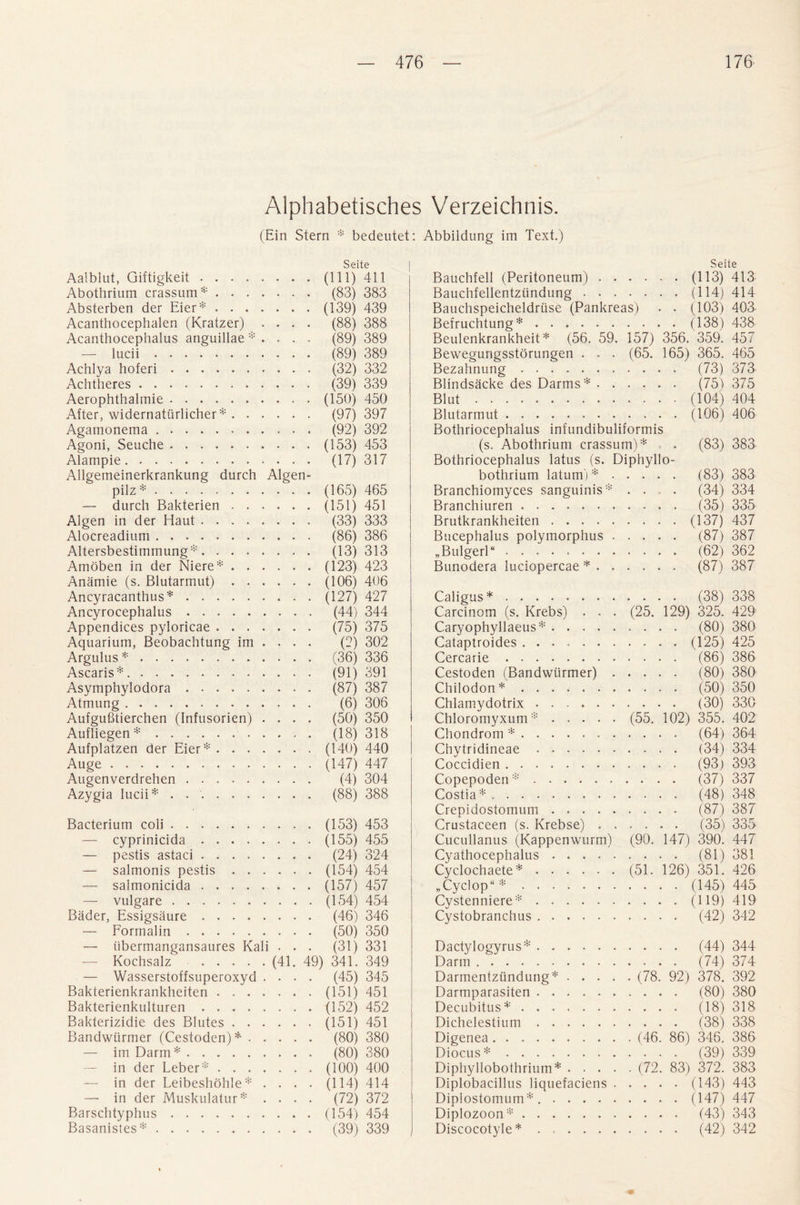 Alphabetisches Verzeichnis. (Ein Stern * bedeutet: Abbildung im Text.) Seite Aalblut, Giftigkeit.(Ill) 411 Abothrium crassum*. (83) 383 Absterben der Eier*. (139) 439 Acanthocephalen (Kratzer) .... (88) 388 Acanthocephalus anguillae * .... (89) 389 — lucii. (89) 389 Achlya hoferi. (32) 332 Achtheres. (39) 339 Aerophthalmie.(150) 450 After, widernatiirlicher *. (97) 397 Agamonema .. (92) 392 Agoni, Seuche.(153) 453 Alampie. (17) 317 Allgemeinerkrankung durch Algen- pilz*.(165) 465 — durch Bakterien.(151) 451 Algen in der Haut. (33) 333 Alocreadium. (86) 386 Altersbestimmung*. (13)313 Amoben in der Niere*.(123) 423 Anamie (s. Blutarmut).(106) 406 Ancyracanthus*.(127) 427 Ancyrocephalus. (44) 344 Appendices pyloricae. (75) 375 Aquarium, Beobachtung im . . . . (2) 302 Argulus *. (36) 336 Ascaris*. (91) 391 Asymphylodora. (87) 387 Atmung. (6) 306 Aufgufitierchen (Infusorien) .... (50) 350 Aufliegen*. (18) 318 Aufplatzen der Eier*.(140) 440 Auge.(147) 447 Augenverdrehen. (4) 304 Azygia lucii* . .. (88) 388 Bacterium coli.(153) 453 — cyprinicida.(165) 455 — pestis astaci. (24) 324 — salmonis pestis.(154) 454 — salmonicida.(157) 457 — vulgare.(154) 454 Bader, Essigsaure. (46) 346 — Formalin. (50) 350 — iibermangansaures Kali . . . (31) 331 Kochsalz.(41. 49) 341. 349 — Wasserstoffsuperoxyd .... (45) 345 Bakterienkrankheiten.(151) 451 Bakterienkulturen.(152) 452 Bakterizidie des Blutes.(151) 451 Bandwtirmer (Cestoden) *. (80) 380 — imDarm*. (80) 380 — in der Leber*.(100) 400 — in der Leibeshohle* .... (114) 414 —• in der Muskulatur* .... (72) 372 Barschtyphus.(154) 454 Basanistes*. (39) 339 Seite Bauchfell (Peritoneum).(113) 413 Bauchfellentziindung.(114) 414 Bauchspeicheldriise (Pankreas) . . (103) 403 Befruchtung*.(158) 438 Beulenkrankheit * (56. 59. 157) 356. 359. 457 Bewegungsstorungen . . . (65. 165) 365. 465 Bezahnung. (73) 373 Blindsacke des Darms*. (75) 375 Blut.(104) 404 Blutarmut. (106) 406 Bothriocephalus infundibuliformis (s. Abothrium crassum)* . (83) 383 Bothriocephalus latus (s. Diphyllo- bothrium latum)*. (83) 383 Branchiomyces sanguinis* .... (34) 334 Branchiuren. (35) 335 Brutkrankheiten.(137) 437 Bucephalus polymorphus. (87) 387 „Bulgerl“. (62) 362 Bunodera luciopercae *. (87) 387 Caligus*. Carcinom (s. Krebs) . . Caryophyllaeus* .... Cataptroides ...... Cercarie. Cestoden (Bandwtirmer) Chilodon*. Chlamydotrix. Chloromyxum* .... Chondrom *. Chytridineae. Coccidien. Copepoden*. Costia*. Crepidostomum .... Crustaceen (s. Krebse) . Cucullanus (Kappenwurm) Cyathocephalus .... Cyclochaete*. „ Cyclop*. Cystenniere*. Cystobranchus. . . . . (38) 338 (25. 129) 325. 429 . . . . (80) 380 . . . . (125) 425 . . . . (86) 386 . . . . (80) 380 . . . . (50) 350 . . . . (30) 330 (55. 102) 355. 402 . . . . (64) 364 . . . . (34) 334 . . . . (93) 393 . . . (37) 337 . . . . (48) 348 . . . . (87) 387 . . . . (35) 335 (90. 147) 390. 447 . . . . (81) 381 (51. 126) 351. 426 . . . . (145) 445 . . . . (119) 419 . . . . (42) 342 Dactylogyrus*. Darm. Darmentziindung*. Darmparasiten. Decubitus*. Dichelestium. Digenea . Diocus* . Diphyllobothrium*. Diplobacillus liquefaciens . . Diplostomum* .. Diplozoon*. Discocotyle*. . . . (44) 344 . . . (74) 374 (78. 92) 378. 392 . . . (80) 380 . . . (18) 318 . . . (38) 338 (46. 86) 346. 386 . . . (39) 339 (72. 83) 372. 383 . . . (143) 443 . . . (147) 447 . . . (43) 343 . . . (42) 342