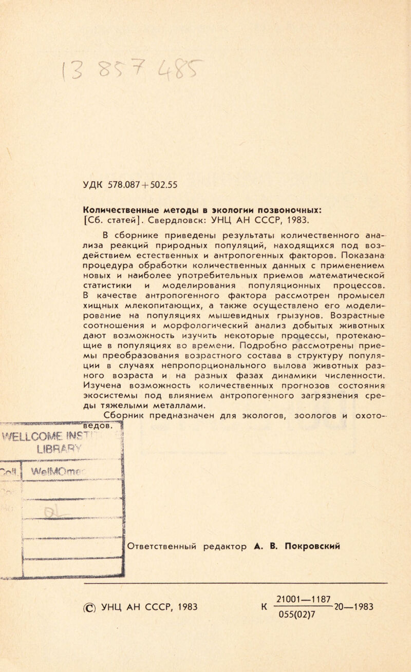 YAK 578.087 + 502.55 KojiMMecTBeHHbie Meioflb« b anonoruM no3BOHOHHbix: [C6. cTaTePi]. CBepA/ioBCK: YHU, AH CCCP, 1983. B cöopHMKe npußefleHbi pe3ynbTäTbi kojihmgctbghhoco aHa- nn3a peaKu,nPi npnpoflHbix nony/i5mnh, HaxoA5UU,nxc5i nofl bo3- AewcTBMeM eciecTBeHHbix m aHTponoreHHbix cpaKTopoB. rioKa3aHa npou,e,qypa o6pa6oiKn KOJiMHGCTBGHHbix flaHHbix c npuMeHeHMeM HOBbix h Hanöo/iee ynoipeÖMTenbHbix npneMOB MareMaTMHecKOH CTaTMCTMKM H MOfle/IMpOBaHU 51 nony/^HHOHHblX np014eCC0B. B KawecTBe aHTponoreHHoro cßaKTopa paccMOTpeH npoMbice/i xnuj,Hbix MneKonnTahOLu,Kx, a TaK>K6 ocymecT3neHO ero moa®™- poßaHMe Ha nony.ri5inM5!x MbiujGBMAHbix rpbi3yHOB. Bo3pacTHbie COOTHOLUGHH51 H MOpCpO/lOrMMGCKHH aHa/lH3 AC>6blTblX >KMBOTHblX A3K)t B03M0>KH0CTb n3y4HTb HGKOTopbiG npoL^cccbi, npoTGKaio- Lu,ne b nony.nflu.Hflx bo b p g m g h m . rioApoÖHO paccMOTpeHbi npn6- Mbi npeo6pa30BaHHB B03pacTHoro cociaßa b CTpyKTypy nony/iB- 14HH b cnyMaax Henponopü,noHa/ibHoro Bbmoßa >KMBOTHbix pa3- Horo B03pacTa h Ha pa3Hbix cf>a3ax A^HaMHKn mhcxighhoctm. MsyneHa B03M0WH0CTb KOJlHHGCTBGHHblX nporH030B C0CT051HM51 3KOCHCT6Mbl nOA BJt H 51HM6M aHTponorCHHOTO 3arp513HeHH51 cpe- Abi T5i>KenbiMM Meiaji/iaMM. C6opHHK npeAHa3HaHen a^^ bko/iotob, 30o/ioroB h oxoto- BeAOB. OTBeTCTBeHHbIM peAäKTOp A. B. flOKpOBCKHH 21001—1187 (© YHU AH CCCP, 1983 K 20—1983 1 055(02)7