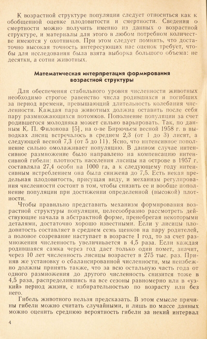 K B03pacTH0H cTpyKType nonyjinunH CAeAyeT OTHOCHTbcn KaK k OÖOÖLUeHHOH OUeHKe nAOAOBHTOCTH H CMepTHOCTH. Cße^eHHH o CMepTHOCTH MO>KHO nOJiyHHTb HMeHHO H3 AaHHblX 0 B03paCTH0H CTpyKType, h MaTepnaAbi aah 3Toro b jijoöom noTpeönoM koahhcct- Be HMeK)TCH y OXOTHHXOB. npH 3TOM CJie^yeT JlOMHHTb, HTO AOCTa- tohho Bbicoivan TOBHOCTb HHTepecyiOLHHX Hac ouenox TpeöyeT, hto- 6bi HCCJieAOBaHHB 6buia B3HTa Bbiöopxa öojibiiioro oö'beMa: He AeCHTKH, a COTHH AAIBOTHblX. MaieMaTMMecKasi HHTepnpeiaL^Mfl cpopMHpGBaHHsi BospacTHOM cipyKTypbr JXjlft oßeeneHeHHH CTaÖHAbHOTO ypOBHH HHCA6HHOCTH >KHBOTHbIX HeoöxoAHMO cTporoe paßeHCTBo quejia poahbiühxch h noriiömnx 3a nepHOA BpeMeHH, npeBbiwaioiuHH A^HTejibHOCTb KOAeOannn hhc- jieHHocTH. Ka>KAaa napa >xHBOTHbix AOA>xna ocTaBHTb nocAe ce6n napy pa3MHO>xaK)LHHXCH hotomkob. HonoAHeHHe nonyAHUHH 3a caeT pOAHBUierOCH MOAOAHHXa MOHCeT CH AbHO BapbHpOBaTb. TaK, HO AaH- HbiM K. n. OHAOHOBa [5], Ha o-Be BupioHbeM BecHofi 1958 r. b Bbi- BOAKax ahchu BCTpeqaAOCb b cpeAHeM 2,3 (ot 1 ao 3) ahcht, a CAeAyiomeH bcchoh 7,3 (ot 5 ao 11). Hcho, hto HHTeHCHBHoe nonoA- HeHHe cHAbHo o m o a a >x h b a er nonyAnmiio. B ashhom CAynae HHTeH- CHBHoe pa3MH0>KeHHe 6mao nanpaBAeno Ha xoMnencauHK) hhtch- CHBHOH TH'ÖeAH: nAOTHOCTb HaceAeHHH AHCHIJbl Ha OCTpOBe B 1957 r. cocTaBAHAa 27,4 ocoöii Ha 1000 ra, a k cAeAyiomeMy roAy HHTeH- CHBHbiM HCTpeÖAeHHeM OHa öbiAa CHH>xeHa ao 7,5. EcTb Hexan npe- AeAbHan nAOAOBHTOCTb, npHcyman BHAy, h MexaHH3M peryAiipoßa- HHH HHCAeHHOCTH COCTOHT B TOM, HTOÖbl CHH3HTb ee H BOOÖme HOnOA- HeHHe nonyAHUHH npH AOCTH>xeHHH onpeAeAeHHoß (bbicokoh) haot- HOCTH. HtoOm npaBHAbHO npeACTaBHTb MexaHH3m cpopMupOBaHim bo3- pacTHOH CTpyxTypbi nonyAHUHH, ueAecooöpa3HO paccMOTpeTb Aefl- CTByromne HanaAa b aöcTpaxTHOH (})opMe, npeHeöperan HexoTopbiMH AeTaAHMH, A0CT3T0HH0 XOpOHIO H3BeCTHbIMH. EcAH y AHCHH,bI HAO- AOBHTOCTb cocTaBAneT b cpeAHeM ceMb meHXOB Ha napy poAHTeAeft, a noAOBoe cospeßaHHe nacTynaeT b B03pacTe 1 roa, to 3a caeT pa3- MHo>xeHHn HHCAeHHOCTb yßeAHHHBaeTCH b 4,5 pa3a. Ecah xa>KAan poAHBuiancn caMxa aepe3 toa AacT TOAbxo oahh noMeT, 3H3HHT, Hepe3 10 AeT HHCAeHHOCTb AHCHUbl B03paCTeT B 275 TbIC. pa3. npH- HHB >xe yCTaHOBXy O CÖaAaHCHpOBaHHOH HHCAeHHOCTH, Mbl HeH3Öe>X- ho AOA>XHbi npHHHTb Tax>xe, hto 3a bck) ocTaAbHyio nacTb roAa ot OAHOTO pa3MHO>KeHHH AO Apyroro HHCAeHHOCTb CHH3HTCH T0>xe B 4,5 pa3a, pacnpeAeAHBuincb Ha Bce ce30Hbi paBHOMepHO hah b «y3- khh» nepHOA ACH3HH, c H3ÖHpaTeAbHOCTbK) no B03pacTy HAH 6e3 nero. FnOeAb >khbothoto HeAb3H npeAcxa3aTb. B stom CMbiCAe npHHH- Hbl THÖeAH MO>XHO CHHT3Tb CAyH3HHbIMH, H AHLUb ÜO MaCCe ASHHblX MO>XHO OUeHHTb CpeAHIOIO BepOHTHOCTb THÖeAH 3a HeXHH HHTepB3A