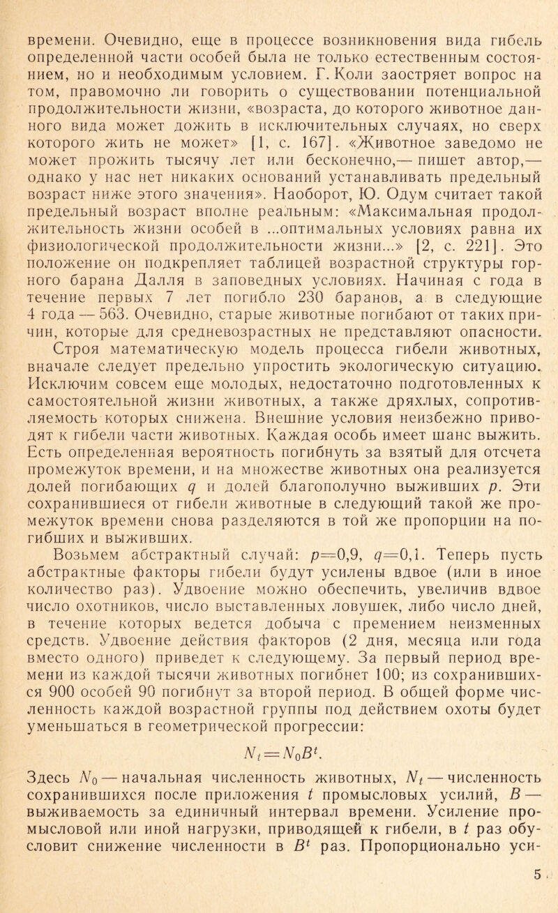 BpeMeHii. Ohcbhaho, eine b npouecce B03HHKH0BeHHH BH^a raöejib onpe^eJieHHOH aacTH ocoöefi öbiJia ne TOJibKo ecTecTBeHHbiM coctoh- HHeM, ho h Heo6xoÄHMbiM ycjiOBHeM. r. Kojih 3aocTpneT Bonpoc Ha TOM, npaBOMOHHO JIH TOBOpHTb O Cyi_U,eCTBOBäHHH nOTeHHHaJIbHOft npO^OJIÄHTeJlbHOCTH >KII3HH, «B03paCTa, HO KOTOpOTO >KHBOTHOe £aH- HOTO BH^a MOH^eT JXOJKHTb B HCKJIIOHHTeJIbHblX CJiyaaHX, HO CBepX KOTOpOrO >KHTb He MO>KeT» [1, C. 167]. «^KHBOTHOe 3aBeAOMO He MO)KeT npOJKHTb TbICHHy JieT HJIH OeCKOHCHHO,— ÜHUieT aBTOp,— o^naKo y Hac HeT hhk3khx ocHOßaHHft ycTaHaBjiHBaTb npeAejibHbifi B03pacT HH>Ke oToro 3HaaeHiiH». HaoöopOT, K). O^yM caHTaeT TaKoft npeÄeJibHbift BOspacT Bnojine peajibHbiM: «MaKCHMajibHan npoAOji- >KHTeJ1 bHOCTb JKH3HH OCOÖCH B ...OnTHMaJlbHblX yCJIOBHHX paBHa HX (j3H3H0J10niMeCK0H npO£OJI>KHTeJIbHOCTH >KH3HH...» [2, C. 221]. 3tO nojiO/KeHne oh no^Kpen/ineT Taöjinuefi BoapacTHofi CTpyKTypbi rop- hoto öapana JXajiJin b 3anoßeAHbix ycjiOBHHX. HaaHHan c ro^a b TeaeHiie nepsbix 7 JieT nornöjio 236 öapaHOB, a b cjieAyiomHe 4 ro^a— 563. OaeBHAHO, ciapbie >KHBOTHbie nornöaiOT ot tbkhx npn- aHH, KOTopbie jxjin cpe,ziHeB03pacTHbix He npeACTaBJinioT onacHOCTH. Cipoa MaieMaTHaecKyio Mo^ejib npouecca rnöejiH jkhbothmx, BHaaajie CAeAyeT npeAeAbno ynpöCTHTb SKOAOTHaecKyio CHTyauHio. HcKJiioaHM coßceM eme moaoahx, neAOCTaToaHO no^roTOBjieHHbix k CHMOCTOHTeJIbHOH >KH3HH HvHBQTHblX, a T3K)Ke ApHXJIblX, COnpOTHB- jiaeMOCTb KOTOpbix CHH>KeHa. BueuiHHe ycjiOBHH Hen3Öe>KHO npHBO- AHT K THÖeJIH aaCTH >KHBOTHbIX. I\a>KAaH OCOÖb HMeeT UiaHC BbI>KHTb. Ectb oripeAejieHHan BepoHTHOCTb norHÖnyTb 3a bshthh aah OTcaeTa npOMe>KyTOK bpemehh, h na MHO>KecTBe jkhbothmx OHa peajiH3yeTCH AOAefi nornöaiomHX q h AOAefi ÖJiaronojiyaHO bh>khbhjhx p. 3th coxpaHHBHJHecH ot THÖejiH H<HBOTHbie b cAeAyiomnfi TaKOfi >xe npo- Me>xyTOK BpeMeiiH cHOBa pa3AeAHioTCH b toh >xe nponopuHH Ha no- THÖIHHX H BbI>KHBmHX. Bo3bMeM aöcTpaKTHbifi cjiyaaft: p—0,9, #=0,1. Tenepb nycTb aöcTpaKTHbie (})aKTOpbi rnöejiH öyAyT ycHJieHbi BAßoe (hjih b HHoe KOJiHaecTBo pa3). y^Boenne mo>kho oöecneaHTb, yßeAHBHß BAßoe aHCJIO OXOTHHKOB, HHCJIO B bl C T 3 B JI e H H bl X JIOByUieK, AHÖO BHCAO AHefi, b Teaeeae KOTOpbix Be^eTCH Aoöbiaa c npeMeHHeM neH3MeHHbix cpeACTB. y^ßoeHHe aohctbhh (JiäKTopoB (2 ähh, Mecaua hjih roAa BMecTo oahoto) npHßejieT k cjie^yiomeMy. 3a nepBbifi nepnoA Bpe- MeHH H3 KaJKÄOH TbICHaH /KHBOTHblX ßOTHÖHeT 100; H3 COXpaHHBIHHX- ch 900 ocoöefi 90 nornÖHyT 3a BTopofi nepHOA. B oömeft (j>opMe anc- jieHHocTb xa>KAofi B03pacTHofi rpynnbi hoa AeficTBHeM oxotm öyAeT yMeHbuiaTbCH b reoMeTpuaecKofi nporpeccHH: Nt = N0B*. 3jxecb No — HaaajibHan ancjieHHOCTb jkhbothmx, Nt — ancjieHHocTb coxpaHHBUiHxcH nocjie npnjio>KeHHH t npoMbicJioßbix ycHJinfi, B — Bbi>KHBaeM0CTb 3a eAHHHaHbifi HHTepBaA BpeMeHH. ycHJieHHe npo- MblCJIOBOfi HJIH HHOfi HarpySKH, npHBOAHmeft K THÖeJIH, B t pa3 oöy- CJIOBHT CHH>KeHHe aHCJieHHOCTH B Bl pa3. IlpOnopUHOHaJIbHO yCH-