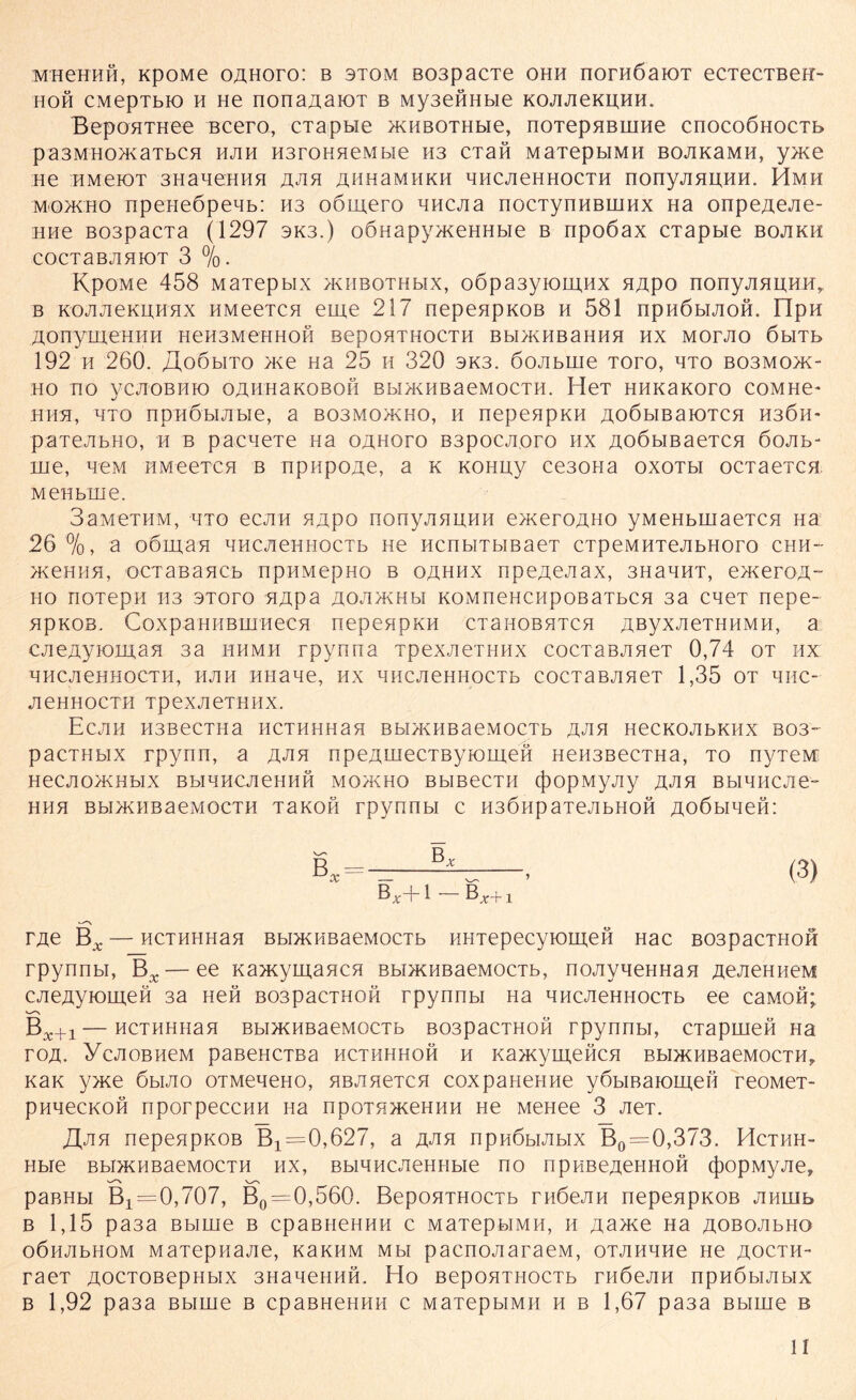 MHCHHH, KpOMe OAHOTO: B 3TOM B03paCTe OHH nOTHÖaiOT eCTeCTBeH- hoh CMepTbio h He nonaAaioT b MysenHbie KOJiJieKUHH. BepOHTHee ncero, cTapwe xniBOTHbie, noTepaBnme cnocoÖHocTb paSMHOHvaTbCH HAH H3rOHHeMbie H3 CTaft MaTepbIMH BOJIKaMH, y>K0 He HMeiOT 3Hane:HHH aha ahhamhkh hhcachhocth nonyjiHUHH. Hmh mo/Kilo npeneßpeHb: H3 oöinero nncjia nocTynHBUiHX Ha onpeAeAe- HHe BospacTa (1297 3K3.) oönapy/KeHHbie b npoöax CTapbie bojikh COCTaBJlHK)T 3 %. KpOMe 458 MaTepbix >khbothmx, oöpaßyiomHx HApo nonyAHnnn,. b KOJiJieKHHHX HMeeTCH ebne 217 nepeapKOB h 581 npnöbiJioH. FIpH AOnymeilHII HeH3MCHHOH BCpOHTHOCTH BbllKTIBaHHH HX MOrJlO ÖblTb 192 h 260. JXo5mto H<e Ha 25 h 320 3K3. öojibuie Toro, hto bo3Mo>k- HO HO yCJIOBHK) OAHHaKOBOH BbDKHBaeMOCTH. HeT HHK3KOrO COMHe- hhh, HTO npHÖbiJibie, a bo3MO>kho, h nepeapKH AOÖbiBaiOTCH h3Öh- paTejibHo, h b pacneTe na oahoto B3pocAoro hx AoßbiBaeTCH 6oab- nie, hcm HMeercH b npiipOAe, a k KOHuy ce30Ha oxoth ocTaeTca MeHbrne. SaMCTHM, lito ecjiH HHpo nonyjiHHHH e>KeroHHO yMeHbinaeTca Ha 26 %, a oömaa HHCJieHHOCTb ne ncnbiTMBaeT cTpeMHTejibHoro chh- /KeniiH, ocTaBancb npHMepHo b oahhx npeAeJiax, 3HaHHT, en<eroA“ ho noTepH H3 3Toro HApa AOJiMHbi KOMneHCHpoBaTbca 3a caeT nepe- HpKOB. CoxpaHHBiiniecH nepenpKH CTanoBHTCH AßyxAeTHHMH, a cjieAyiomaH 3a hhmh rpynna TpexAeTHiix cocTaBAaeT 0,74 ot hx HHCAeHHOCTH, HAH HHaae, HX HHCAeHHOCTb COCTaBAHeT 1,35 OT HIIC- AeHHOCTH TpeXAeTHHX. EcAH H3BeCTHa HCTHHHaa Bbl/KHBaeMOCTb AHH HeCKOAbKHX B03~ pacTHbix rpynn, a jxjik npeAwecTByiomeH HeH3BecTHa, to nyTeM HeCAO>KHbIX BbIHHCAeHHH MOACHO B bl Be CT II (j)OpMyAy A^IH BblHHCAC- HHH Bbl>KIIB3eMOCTH TaKOH Tpynnbl C H3ÖHpaTeAbHOH AOÖblHeft: Bx Bx+1 — B^+x TAe Bx — HCTHHHaa BbDKHBaeMocTb KHTepecyiomeH Hac B03pacTH0H rpynnbi, Bx — ee Kancyinaaca Bbi>KHBaeMOCTb, noAyneHHaa AeAeHiieM CAeAyiomen 3a Heft B03pacTH0M rpynnbi Ha nncAeHHocTb ee caMofi; Bx+1 — HCTHHiiaa Bbi>KHBaeM0CTb B03pacTH0H rpynnbi, CTapinen Ha roA. YcAOBHeM paßeHCTBa hcthhhoh h KajKymenca BbiaKHBaeMocTH,. Kan y>ne 6mao OTMeneHO, HBAaeTca coxpaneHiie yObmaiomen reoMeT- pnnecKOH nporpeccnH Ha npoTsmeHHH He MeHee 3 AeT. /Iah nepeapKOB Bx=0,627, a A«aa npHÖbiAbix B0=0,373. Hcthh- Hbie Bbi>KHBaeMOCTH hx, BbiHHCAeHHbie no npHBeAeHHofi (j)opMyAey paBHbi Bx = 0,707, B0=0,560. BepoHTHOCTb rnöeAH nepeapKOB Anuib b 1,15 pa3a Bbirne b cpaBneHHH c MaTepbiMH, h Aa>ne Ha AOBOAbHO oÖHAbHOM MaTepnaAe, kakhm mm paenoAaraeM, oTAnnne He aocth- raeT AOCTosepHbix 3HaaeHHH. Ho BepoaTHOCTb rnöeAH npnObiAbix b 1,92 pa3a Bbirne b cpaBHeHHH c MaTepbiMH h b 1,67 pa3a Bbime b