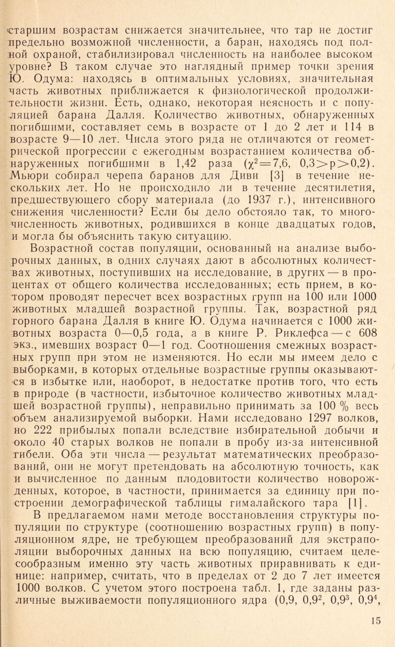 CTapniHM B03pacTaM CHH>KaeTCH 3HaMHTejibHee, hto Tap He aoctiit 'iipe^ejibHO bo3mo>khoh HHCJieHHOCTH, a öapan, HaxoAHCb noA noji- HOH OXpaHOH, CTaÖHJIH3HpOBaJI HHCJieHHOCTb Ha HaHÖOJiee BbICOKOM ypOBHe? B TaKOM cjiynae sto HarAHAHbin npHMep tohkh 3pehhh K). 0,ayMa: HaxoAHCb b onTHMajibHbix ycAOBnnx, 3HaHHTejibHan HaCTb >KHBOTHbIX npHÖJIHHKaeTCH K (J)H3HOAOrHHeCKOH npOAOAHKH- TejibHOCTH >kh3hh. EcTb, OAHaKO, HeKOTOpan HeHCHOCTb h c nony- jiHHHeH öapaHa JXajuin. KoAHnecTBo jkhbothmx, oÖHapy>KeHHbix nornöiHHMH, cocTaBJineT ceMb b B03pacie ot 1 ao 2 jieT h 114 b B03pacTe 9—10 JieT. Bncjia stoto pHAa ne OTAHnaiOTCH ot reoMeT- pHHecKOH nporpeccHH c exceroAHbiM B03pacTaHneM KOAiinecTBa 06- Hapyn<eHHbix nornäuiHMH b 1,42 pa3a (%2 = 7,6, 0,3>>py>0,2). Mbiopn coÖHpaji nepena öapaHOB j\jik J\hbh [3] b TeneHHe He- CKOJibKHx JieT. Ho He npoHCXOAHJio jih b TeneHHe AecHTHJieTHH, npeAinecTByiomero cöopy Maiepnajia (ao 1937 r.), HHTeHCHBHoro CHH>KeHHH HHCJieHHOCTH? ECJIH 6bl AßAO OÖCTOHAO TaK, TO MHOTO- HHCJieHHOCTb >KHBOTHbIX, pOAHBHIHXCH B KOHUe ABaAUaTblX TOAOB, H MOTJia 6bl OÖTjHCHHTb TaKyiO CHTyaitfiK). Bo3pacTHOH cocTaB nonyjiHHHH, ocHOBaHHbifi Ha aHajiH3e Bbiöo- pOHHblX ASHHblX, B OAHHX CJiyHaHX ASIOT B a6C0JIIOTHbIX KOAHHeCT- Bax jkhbothmx, nocTynHBHiHx Ha HcejieAOBaHHe, b Apyrnx — b npo- HeHTax ot oömero KOAHnecTBa HCCAeAOBaHHbix; ecTb npneM, b ko- TopOM npoBOAHT nepecneT Bcex B03pacTHbix rpynn Ha 100 hjih 1000 XKHBOTHblX MJiaAUieH B03paCTHOH rpynnbi. TaK, B03paCTHOH pHA ropHoro 6apaHa JXajum b KHHre KD. OAy'Ma HannHaeTCH c 1000 >kh- bothhx B03pacTa 0—0,5 toab, a b Kiinre P. PHKJie(j)ca — c 608 3K3., HMeBIHHX B03paCT 0—1 TOA- CoOTHOHieHHH CMe>KHbIX B03paCT- Hbix rpynn npH 3tom He H3MeHHK)TCH. Ho ecjm Mbi HMeeM jxejio c BbiöopKaMH, b KOTOpbix OTAeJibHbie B03pacTHbie rpynnbi oKa3biBaioT- CH B H3ÖbITKe HJIH, HaOÖOpOT, B HeA0CT3TKe npOTHB TOTO, HTO eCTb B npHpOAe (b qaCTHOCTH, H36bITOTIHOe KOAHHeCTBO XKHBOTHblX MJiaA- meH B03pacTHOH rpynnbi), HenpaBHJibHO npHHHMaTb 3a 100 % ßecb oÖBeM aHajiH3HpyeMon BbiöopKH. HaMH HCCJieAOBaHo 1297 bojikob, ho 222 npnöbijibix nonajin BCJieACTBiie H36npaTejibHOH Ao6biHH h okojio 40 CTapbix bojikob He nonajin b npoöy H3-3a HHTeHCHBHOH THÖejin. 06a 3th HHCJia — pe3yjibTaT MaTeMaTHnecKHx npeo6pa30- Bahhh, ohh He MoryT npeTeHAOBaTb Ha aöcojiioTHyio TonnocTb, Kaie H BblHHCJieHHOe no ASHHblM nJIOAOBHTOCTH KOJIHHeCTBO HOBOpO>K- AeHHbix, KOTopoe, b qacTHocTH, npHHHMaeTcn 3a eAHHHny npH no- CTpoeHHH AeMorpa(j)HqecKOH TaÖAiinbi rHMajiancKoro Tapa [1]. B npeAAaraeMOM HaMH MeTOAe BoccTaHOBJieHHH CTpyKTypbi no- nyjiHunn no CTpyKType (cooTHomeHHio B03pacTHbix rpynn) b nony- ahuhohhom HApe, He TpeöyiomeM npeo6pa30BaHHH aah SKCTpano- ahhhh BbiöopOHHbix AaHHbix Ha bck) nonyAJmHio, CHHTaeM n;eAe- cooöpa3HbiM HMeHHo 3Ty nacTb ^khbothmx npnpaBHHBaTb k eAH- HHue: HanpHMep, cnnTaTb, hto b npeAeAax ot 2 ao 7 JieT iiMeeTCH 1000 boakob. C yneTOM stoto nocTpoeHa TaÖA. 1, rAe 3aAaHbi pa3- AHHHbie Bbi>KHBaeMocTH nonyAHUHOHHoro HApa (0,9, 0,92, 0,93, 0,94,