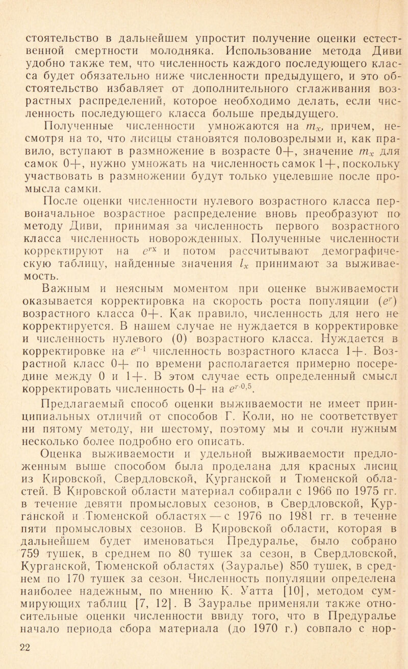 CTOHTejibCTBo b AaAbHeftmeM ynpocTHT noAyneHHe oueHKH ecTecT- BeHHOH CMepTHOCTH MOAOAHHKa. Hcn0Ab30BaHHe MeTOÄa JX HBH yAOÖHO TaiOKe TeM, hto HHCAeHHOCTb Kax<Aoro nocjie/iyiomero KJiac- ca öyueT o6a3aTejibHO HH>Ke qHCJieHHOCTH npeAbiAymero, h sto 06- CTOHTeJIbCTBO H3ÖaBAHeT OT AOnOJIHHTeJIbHOrO CrJia>KHBaHHH B03- pacTHbix pacnpeAeAeHHH, KOTopoe neoöxoAHMO AeAaTb, ecAH hhc- AeHHOCTb nocjieAyiomerQ KAacca öojibme npeAHAymero. üoJiyqeHHbie hhcachhocth yMHox^aiOTCH Ha mXj npnueM, He- CMOTpH Ha TO, HTO AHCHUbl CTaHOBHTCH n0A0B03peAbIMH H, KaK npa- bhjio, BCTynaioT b pa3MHO>KeHHe b B03pacTe 0+, 3HaqeHHe mx aah CaMOK 0 + , Hy>KHO yMHO/KaTb Ha qHCJieHHOCTb CaMOK 1 +, nOCKOJIbKy yqacTBOBaTb b pa3mno>KeH 11 h öyuyT TOJibKo yuejieBUJHe nocjie npo- MblCJia C3MKH. nocjie oueHKH qHCJieHHOCTH Hyjießoro B03pacTHoro KJiacca nep- BOHanajibHoe B03pacTHoe pacnpeueueHue BHOBb npeo6pa3yiOT no MeTouy ähbh, npHHHMan aa qHCJieHHOCTb nepßoro B03pacTHoro KJiacca qHCJieHHOCTb HOBopo>KueHHbix. FlojiyqeHHbie hhcjichhocth KoppeKTiipyiot na erx h hotom paccqHTbiBaiOT AeMorpacjiHqe- CKyio TaÖJiHuy, HanAeHHbie 3HaneHHH lx npiiHHMaiOT 3a Bbi>KHBae- MOCTb. Ba>KHbIM H HeHCHbIM MOMeHTOM npH OUeHKe BbIXKHBaeMOCTH OKa3biBaeTCH KOppeKTHpoBKa na CKOpocTb pocTa nonyjiHUHH (er) B03pacTHoro KJiacca 0-j-. KaK npaßiuio, hhcjichhocth a^ih Hero ne KOppeKTHpyeTCH. B HauieM CAynae He nyjKAaeTCH b KoppeKTHpoBKe h HHCAeHHOCTb Hyjießoro (0) B03pacTHoro KAacca. Hy>KAaeTCH b KoppeKTHpoBKe na er l qhcaehhoerb ßospacTHoro KAacca 1 + . B03- pacTHOH kaacc 0+ no BpeMeHH pacnoAaraeTcn npHMepHo nocepe- AHHe MexKAy 0 h 1 + . B otom CAyqae ecTb onpeAeAeHHbin cmmca KOppeKTHpoßaTb HHCAeHHOCTb 0+ na er 0’5. npeAAaraeMbin enoeoö oueHKH bhia^iibaeMocTH He HMeeT npHH- UHnnaAbHblX OTAHHHH OT CnOCOÖOB r. KoAH, HO He COOTBeTCTByeT hh nxTOMy MeTouy, hh mecTOMy, nooTOMy mh h cohah HyxKHbiM HecKOAHKo öoAee noApoÖHo ero onncaTb. OueHKa BbiXKHBaeMocTH h yueAbHon BbixcHBaeMOCTH npeAAO- x<eHHbiM Bbirne cnocoöoM öbiAa npoueAaHa AJin KpacHbix ahchu H3 KHpOBCKOH, CßepAAOBCKOH, KypraHCKOH H TlOMeHCKOH OÖAa- CTeö. B Khpobckoh oÖAacTH MaTepnan coönpaAH c 1966 no 1975 rr. b TeneHHe acbhth npoMbicAOBbix ce30H0B, b CßepAAOBCKOH, Kyp- räHCKon h TlOMeHCKOH oÖAacTHX — c 1976 no 1981 rr. b TeneHHe nHTH npOMbICAOBblX CeSOHOB. B KnpOBCKOH OÖAacTH, KOTOpaH B AaAbHenmeM öyueT HMenoBaTbCH FIpeAypaAbe, 6biao coöpaHO 759 TyuieK, b cpeAHeM no 80 TyrneK 3a ce30H, b CßepAAOBCKOH, KypraHCKOH, Tiomchckoh oÖAacTnx (SaypaAbe) 850 TyrneK, b cpeA- HeM no 170 TyrneK 3a ce30H. HncnenHOCTb nonyAHUHH onpeAeAeHa HanöoAee naAOKHbiM, no mhchhio K. Yarra [10], mctoaom cyM- MHpyioiunx TaÖAHU [7, 12]. B 3aypaAbe npiiMeHHAH TaK/Ke otho- CHTeAbHbie oueHKH qucAeHHocTH BBHAy Toro, hto b FIpeAypaAbe HanaAO nepnoAa cöopa MaTepuaAa (ao 1970 r.) coßnaAO c nop-