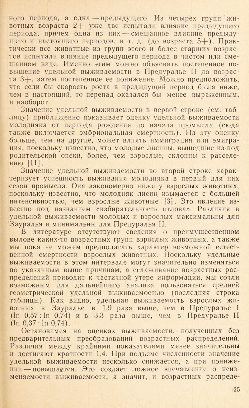 Horo nepHOAa, a OAHa— npeAHAvmero. M3 neTbipex rpynn >kh- bothhx B03pacxa 2+ y>Ke Aße HcnbiTajiH bjihh HHe npeAbiAyniero nepHOAa, npnneM OAHa H3 hhx — CMeuiaHHoe BJiHHHHe npeAbiAy- mero h HacTOHinero nepnoAOB, h t. a. (ao B03pacTa 5+). npaK- THBecKH Bce >KHBOTHbie H3 rpynn stoto n öojiee CTapmnx B03pac- tob ncnbiTajin BJiHHHHe npeAßiAytuero nepnoAa b hhctom hjih cMe- rnaHHOM BHAe. HMeHHo sthm mo>kho oOBHCHMTb nocTeneHnoe no- BbimeHHe yAeJibHOH Bbi>KHBaeMOCTH b FlpeAypajibe II ao B03pac- Ta 3+, 3aTeM nocTeneHHoe ee noHH^eHHe. Mo>kho npeAnojloncHTb, hto ecjiH 6bi CKopocTb pocTa b npeAt.iAyui.HH nepHOA öbijia HH>ne, neM b HacTOHiiiHH, to nepenaA OKa3ajicn 6u MeHee Bbipa>KeHHbi'M, h HaoöopoT. SHaneHiie yAeJibHOH bbi>khbaemocth b nepBOH cxpone (cm. Taö- jiHuy) npHÖJiH>KeHHo noKa3bißaeT oueHKy yAeJibHOH Bbi>KHBaeMocTH MOJioAHHKa ot nepnoAa po>kachhh ao Hanajia npoMbiejia (cioAa TaK>ne BKJHonaeTCH SMÖpHonajibHaH cMepTHOCTb). Ha 3Ty oneHKy öojibuie, hcm na Apyrne, MonteT bjihhth HMMnrpanHH hjih sMHrpa- I1HH, nOCKOJIbKy H3BeCTHO, HTO MOJIOAbie JlHCHUbl, BbIHieAHIHe H3-nOA poAHTejibCKoft oneKH, 6ojiee, neM B3pocjibie, cKJioHHbi k paccejie- HHK) [11]. 3HaHeHiie yAeJibHOH bw>khbaemocth bo BTopoö CTpone xapan- Tepii3yeT ycneuiHOCTb Bbi>KHBaHHH MOJiOAHHKa b nepBbift ajih hhx ceaoH npoMbiejia. OHa 3aKonoMepno hh>ke y Bspocjibix >khbothmx, nOCKOJIbKy H3BeCTHO, HTO MOJIOAHHK JIHCHU, HSbIMaeTCH C ÖOJIbUieH HHTeHCHBHOCTbK), HeM B3pOCJIbie >KHBOTHbie [3] . 3t0 HBJieHHe H3- BeCTHO nOA H33BaHHeM «H3ÖHpaTejIbHOCTb OTJIOBa». Pa3JIHHHH B yAeJibHOH BbIHvHBaeMOCTH MOJIOAblX H B3pOCJIbIX M3KCHMaJIbHbl A^H 3aypajibH h MHHHMajibHbi jxjih npeAypajibH II. B jiHTepaType oTcyTCTByioT CBeAeHHH o npeHMymecTBeHHOM Bbuioße KaKiix-To B03pacTHbix rpynn B3pocjibix >KHBOTHbix, a TaK>ne mm nona He mo/kcm npeAnoJiaraTb xapanxep bo3Mo>khoh ecTecT- BeHHOH CMepTHOCTH B3pOCJIbIX >K H B OT H bl X. ÜOCKOJIbKy yACJIbHbie BbIHKHBaeMOCTH B 3TOM HHTepB 3JIC MOTyT SHaHHTeJIbHO H3MeHHTbCH no yKa3aHHbiM Bbiuie npHHHnaM, a crJia>KHBaHHe B03pacTHbix pac- npeAeJieHHH npHBOAHT k nacTHHHOH yTepe HH(j)opMaiiHH, Mbi cohjih B03M0>KHbiM ajih AajibHeHmero aHanH3a noJib30BaTbCH cpeAHefi reoMeTpHHecKofi yAeJibHOH Bbi>KHBaeMOCTbio (nocjieAHHH CTpona TaöJiHiibi). Kan bhaho, yAejibHan Bbi>KHBaeMocTb B3pocjibix >kh- BOTHbix b 3aypajibe b 1,9 pa3a Bbiuie, neM b npeAypajibe I (ln 0,57: ln 0,74) h b 3,3 pa3a Bbirne, hcm b npeAypajibe II (ln 0,37: ln 0,74). OcTaHOBHMCH Ha oiieHKax bbi>khbaeMocth, nojiyneHHbix 6e3 npeAßapHTejibHbix npeoöpa30BaHHH BoapacTHbix pacnpeAeJiennH. P 33JIHHHH Me>KAy KpaHHHMH nOKa3aTeJIHMH MeHee 3HaHHTeJIbHbI h AOCTHraiOT KpaTHocTH 1,4. npH noA^eMe hhcjichhocth 3HaneHHe yAeJibHOH Bbi>KHBaeMocTH HecKOJibKo CHHmaeTCH, a npH noHHHce- hhh — noBbimaeTCH. 3to eo3AaeT jio>KHoe BnenaTJieHHe o HeH3- MeHHeMocTH Bbi>KHBaeMocTH, a 3HanHT, h BospacTHbix pacnpeAe-
