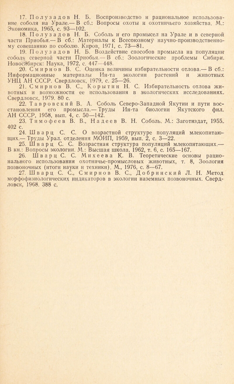 17. FI o Jiy 3 a ao b H. B. BocnpoHSBOACTBO h paijHOHaAbHoe HcnoAb30Ba- HHe coöojih Ha ypajie.— B c6.: Bonpocbi oxotm h oxoTHHHbero xo3HHCTBa. M.: 3i<0H0MHKa, 1965, c. 93—102. 18. n 0Jiy3aA0B H. B. Coöojib h ero npoMbiceJi Ha Ypajie h b ceßepHOH qacTii flpHoßbH.— B c6.: MaTepnajibi k Bcecoio3HOMy HayHH0-np0H3B0ACTBeHH0~ My coßemaHHK) no coöojiio. Kapos, 1971, c. 73—81. 19. FI o ji y 3 a ä o b H. B. Bo3£eöcTBHe cnocoöoB npoMbicjia Ha nonyjiHu,HH‘ COOOJI5Ü CCBepHOH H3CTH HpiIOÖbfl.— B CÖ.I 3oOJIOrHHeCKHe npoßjieMbl CHÖHpH. Hoboc^ohpck: Hayna, 1972, c. 447—448. 20. C m h p h o b B. C. Ou,eHKa BeJinauHbi H3ÖHpaTejibHOCTH ouioBa.— B c6.: HHcfDOpMauHOHHbie MaTepifajibt I4H-Ta sKOJioriiH pacieHHH h xkhbothbix. YHLJ, AH CCCP. CßepaJioBCK, 1979, c. 25—26. 21. C M H P H 0 B B. C., K o P bl T II H H. C. H36HpaTeJIbHOCTb OTJIOBa >KH- BOTHblX H B03M0JKH0CTH 66 HCII0Ab30BaHHfl B SKOAOrHHeCKHX HCCJieAOBaHHAX.. CBepÄ^ioBCK, 1979. 80 c. 22. T a b p o b c k h fi B. A. Cooojib CeBepo-3anaAHOH flnyTHH h nyTH boc- CTaHOBJieHHH ero npoMbieJia.— TpyAbi HH-Ta ßnojiorHH ^KyTenoro (pHA. AH CCCP, 1958, Bbin. 4, c. 50—142. 23. T h m o cjo e e b B. B., Haaeeß B. H. Coöojib. M.: 3aroTH3AaT, 1955.. 402 c. 24. UI b a p u, C. C. O B03pacTH0H cTpyKType nonyjiauHH MJieKonHTaiO” hi.hx.— TpyAbi ypaji. oTAeAemm MÖHn, 1959, Bbin. 2, c. 3—22. 25. III b a p u; C. C. Bo3pacTHaa CTpyKTypa nonyjiHUHH MAenonHTaiomHX.— B kh.: Bonpocbi skoaothh. M.: Bbicmaa niKOJia, 1962, t. 6, c. 165—167. 26. III b a p u; C. C. Muxeeßa K. B. TeopeTHaecKHe ochobbi paimo- HaJIbHOrO HCnOJIb30BaHHH OXOTHHHbe-npOMblCJIOBblX >KHBOTHbIX, T. 8, 3oojiorHH n03BOHOHHbIX (hTOTH H3yKH H TeXHHKH). M., 1976, c. 8—67. 27. III b a p n C. C., C m h p h o b B. C., /I o 6 p h h c k h h JI. H. MeTOA MOpc|)0(|)H3HOJ]OrHHeCKHX HHAHKaTOpOB B SKOAOrHH Ha3eMHbIX n03BOHOHHbIX. CßepA* aobok, 1968. 388 c.