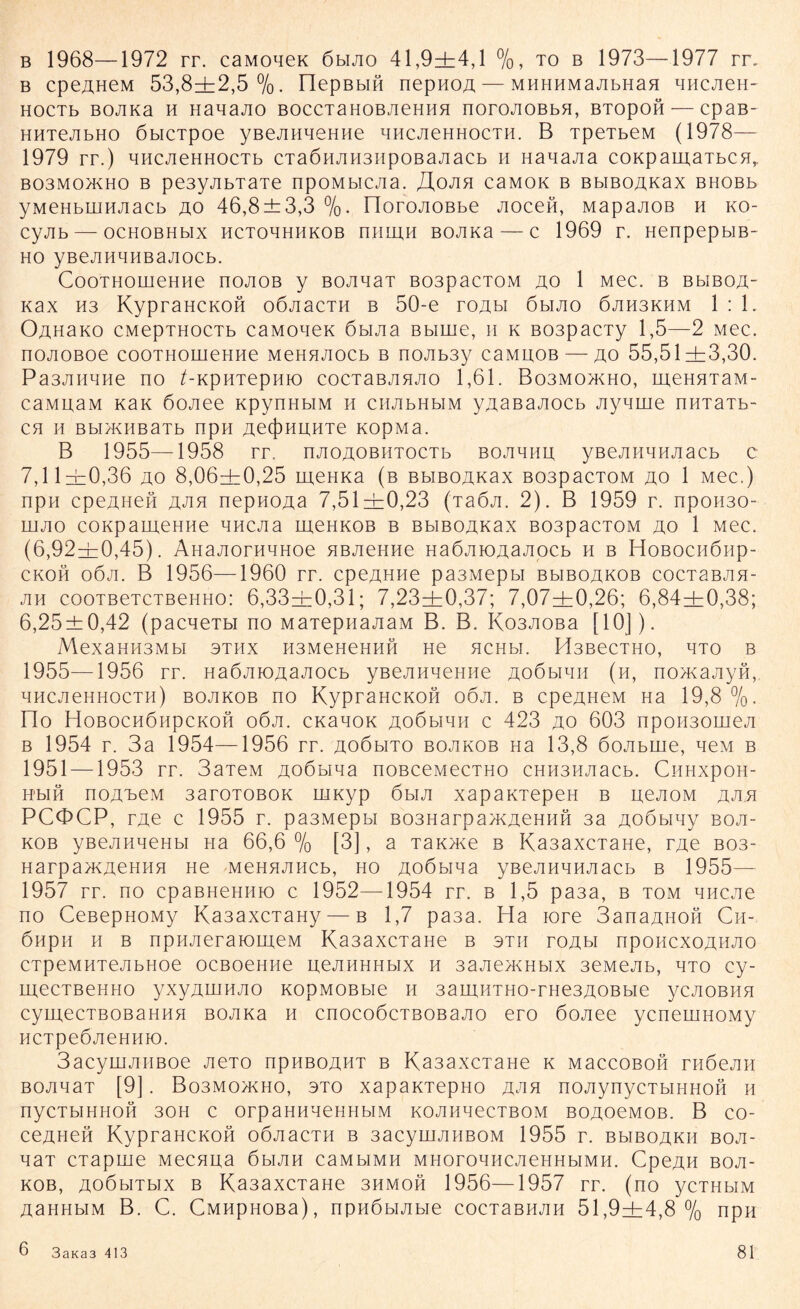 b 1968—1972 rr. caMoqeK öbijio 41,9+4,1 %, to b 1973—1977 rr„ b cpe^HeM 53,8+2,5%. IlepBbm nepHOA— MHHHMajibHaa HHCAeH- HOCTb BOJIKa H Ha^aJIO BOCCTaHOBAeHHH norOJIOBbH, BTOpOH— epaB- HHTejibHo öbicTpoe yßejiHqeHHe nncAeHHocTH. B TpeTbeM (1978— 1979 rr.) micjieHHOCTb cTa6HjiH3iipOBajiacb h HanaAa coKpauiaTbCH,. B03M0JKH0 B pe3yJIbTaTe npOMbICJia. ZlOJIH CaMOK B BbiBOAKax BHOBb yMeHbiiiHJiacb ao 46,8±3,3 %• riorojiOBbe Jiocen, MapajiOB h ko- cyjib — ochobhhx hctohhhkob niimn BOJixa — c 1969 r. HenpepbiB- ho yBejiHaHBajiocb. CooTHomeHHe noAOB y BOAnaT B03pacT0M ao 1 Mec. b bhboa- i<ax H3 KypraHCKOH oöjiacm b 50-e roAbi öbijio 6jih3khm 1:1. Oah3ko cMepTHOCTb caMoneK 6bijia Bbime, n k B03pacTy 1,5—2 Mec. nojioßoe cooTHomeHHe MeHHAoeb b nojib3y caMUOB — ao 55,51+3,30. Pa3AHqne no /-KpHTepnto cocTaBAHAO 1,61. Bo3mo>kho, meHHTaM- caMuaM KaK 6ojiee KpynHbiM h ciiJibHbiM yAaßajiocb Aynrne nmaTb- CH II Bbl/KIIBaTb npH AetjjHLIHTe KOpMa. B 1955—1958 rr. njioAOBHTocTb boahhh; yBejuiaiuiacb c 7,11+0,36 ao 8,06+0,25 meHKa (b BbiBOAKax B03pacT0M ao 1 Mec.) npH cpeAHeß ajih nepHOAa 7,51+0,23 (jaöji. 2). B 1959 r. npo«30- iiijio coKpameHHe qncjia meHKOB b BbiBOAKax B03pacTOM ao 1 Mec. (6,92+0,45). ÄHajiorHqHoe HBAeHHe HaÖAlOAaJipcb h b HoBoenöiip- ckoh oöji. B 1956—1960 rr. cpeAHiie pasMepbi bmboakob cocTaBAH- jih eooTBeTCTBeHHo: 6,33+0,31; 7,23+0,37; 7,07+0,26; 6,84+0,38; 6,25±0,42 (pacqeTbi no MaTepnaAaM B. B. Ko3JioBa [10]). MexaHH3MbI 3THX H3MeHeHHH He HCHbl. Pi3BeCTHO, HTO B 1955—1956 rr. naÖJiiOAajiocb yBejinnemie aoömhh (n, no>Kajiyn, qncjieHHocTH) bojikob no KypraHCKOH ooji. b cpeAHeM Ha 19,8 %. no Hobochöhpckoh o6ji. cKanoK AoöbiHH c 423 ao 603 npoH30ineji b 1954 r. 3a 1954—1956 rr. aoöbito bojikob Ha 13,8 6ojibuie, neM b 1951 —1953 rr. 3aTeM Aoöbina noBceMecTHo eHH3HJiacb. CiiHxpoH- HbiH noA'beM 3aroTOBOK uiKyp 6ha xapaKTepeH b uejioM aaa PCOCP, rjxe c 1955 r. pa3Mepbi B03Harpa>KAeHH?i 3a Aoöbiny boa- kob yBeAHneHbi Ha 66,6 % [3], a TaK>Ke b Ka3axcTaHe, rAe bos- Harpa>KAeHHH He MeHHAHCb, ho Aoöbina yßejiHHHAacb b 1955— 1957 rr. no cpaBHeHHio c 1952—1954 rr. b 1,5 pa3a, b tom qncjie no CeBepHOMy Ka3axcTaHy — b 1,7 pa3a. Ha iore 3anaAHOH Cn- öiipn h b npnjieraioiiieM Ka3axcTaHe b stii roAbi npOHcxoAHAO cTpeMHTejibHoe ocBoemie ueAHHHbix h 3ajiejKHbix 3e.MeAb, hto cy- mecTBeHHo yxyAuiHAO KopMOBbie h 3amnTHo-rHe3AOBbie ycjioBHH cymecTBOBaHHH BOJiKa h cnocoöcTBOBaAQ ero öojiee ycneuiHOMy HCTpeÖJieHHK). 3acyiHJiiiBoe jieTO npHBOAHT b Ka3axcTaHe k MaccoBOH rnöejm BOAHaT [9]. Bo3mo>kho, 3to xapaKTepHo aah noAynycTbiHHOH h nyCTbIHHOH 30H c OrpaHHHeHHblM KOAIineCTBOM BOAOeMOB. B co- ceAHefi KypraHCKOH oÖAacTH b 3acyuiAHBOM 1955 r. bmboakh boji- naT cTapuie Mecnna öhah cambimh MHoronHCAeHHbiMH. CpeAH boa- kob, AOÖbiTbix b Ka3axcTaHe 3hmoh 1956—1957 rr. (no ycuibiM Aahhbim B. C. CMHpHOBa), npn6biAbie cocTaBHAH 51,9+4,8% npii