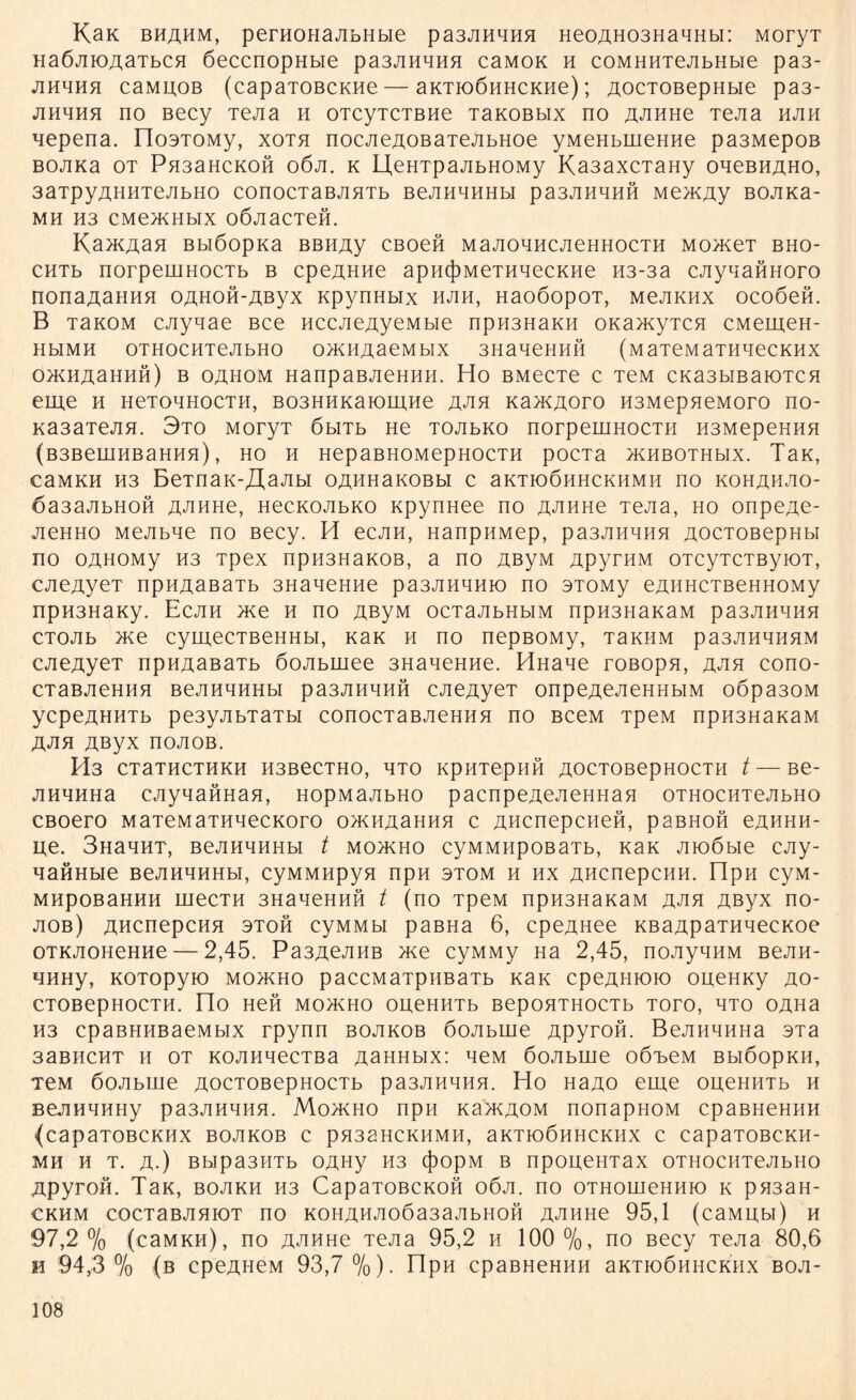 KaK bhahm, perHOHajibHbie pa3JiHHHH HeoAH03HaqHbi: MoryT Ha6jiK)AaTbCH öeccnopHbie pa3JiHHHH caMOK h coMHHTejibHbie pa3- jihhhh caMAOB (capaTOBCKHe — aKTioönHCKHe); AOCTOBepHbie pa3- jihhhh no Becy Tejia h oTcyTCTBHe TaKOBbix no AJinne TeJia hjih qepena. IlosTOMy, xoth nocjieAOBaTejibHoe yMeHbineHne pa3MepOB BOJiKa ot Pn3aHCKOH o6ji. k UeHTpajibHOMy Ka3axcTaHy ohcbhaho, 3aTpyAHHTeJibHO conocTaßjiHTb BejinqnHbi pa3JiHqnft Memjxy BOJiKa- MH H3 CMOKHblX OÖJiaCTeft. Kanaan Bbiöopxa BBHAy CBoeft MajioqHCJieHHocTH MomeT bho- CHTb norpeuiHocTb b cpeAHHe apH(j)MeTHqecKHe H3-3a cjiyqaftnoro nonaAaHHH OAHoft-Aßyx KpynHbix hjih, HaoöopoT, mcjikhx ocoöeft. B TaKOM cjiyqae Bce HcejieAyeMbie npii3HaKH oKamyTCH cMemeH- HblMH OTHOCHTeJIbHO 0>KHAaeMbIX 3HaqeHHH (MaTeMaTHqeCKHX 0>KHAaHHH) B OAHOM HanpaBJieHHH. Ho BMeCTe C TeM CKa3bIBaiOTCH eme h HeToqHocTH, B03HHKaiomHe ajih KaxcAoro H3MepneMoro no- KasaTejiH. 3to MoryT öbiTb He TOJibKo norpeuiHocTH H3MepeHHH (B3BeLUHBaHH5l) , HO H HepaBHOMepHOCTH pOCTa HCHBOTHblX. TaK, CaMKH H3 BeTnaK-XlaJIbl OAHHaKOBbI C aKTIOÖHHCKHMH no KOHAHJIO- öasajibHoft AJiHHe, HecKOJibKo KpynHee no AJiHHe Tejia, ho onpeAe- jieHHO Mejibqe no Becy. H ecjm, HanpHMep, pa3Jinqn5i AOCTOBepHbi no oAHOMy H3 Tpex npH3HaKOB, a no AßyM ApyrnM oTcyTCTByiOT, cjieAyeT npHAaßaTb 3HaqeHHe pa3JiHqnio no 3T0My eAHHCTBeHHOMy npH3HaKy. Ecjih me h no AßyM ocTajibHbiM npH3HaKaM pa3Jinqnn CTOJib >ne cymecTBeHHbi, nak h no nepBOMy, TannM pa3JinqnHM CAeAyeT npHAaßaTb 6ojibinee 3HaqeHne. HHane roßopn, ajih cono- cTaßjieHHH BejinqnHbi pa3Jinqnn cjieAyeT onpeAeAeHHbiM oöpa30M ycpeAHHTb pe3yjibTaTbi conocTaBJieHHH no BceM TpeM npH3HaKaM ajih Aßyx nojioß. H'3 CTaTHCTHKH H3BeCTHO, HTO KpHT6pHH AOCTOBepHOCTH t—Be- jinqnHa cjiyqaftHan, nopMajibHo pacnpeAeJieHHan OTHOCHTeJIbHO CBoero MaTeMaTnqecKoro o>KHAaHnn c Ancnepcnen, paBHoft eAHHn- ue. 3naqnT, BejinqnHbi t mo>kho cyMMnpoBaib, nan jiioöbie cjiy- qanHbie BejinqnHbi, cyMMHpyn npn stom n nx Ancnepcnn. üpn cyM- MnpoBannn mecTn 3HaqeHnn t (no TpeM npn3HaKaM ajih Aßyx no- jiob) Ancnepcnn 3Toft cyMMbi paBHa 6, cpeAHee KBaApaTnqecKoe OTKJioHeHne — 2,45. Pa3AejiHB me cyMMy Ha 2,45, noJiyqnM Bejin- qnHy, KOTopyio moikho paccMaTpiiBaTb nan cpeAnioio oneHKy ao- CTOBepHOCTH. ÜO Heft MO>KHO OUeHHTb BepOHTHOCTb TOTO, HTO OAHa H3 cpaBHHBaeMbix rpynn bojikob 6ojibine Apyroft. BejinqnHa 3Ta 3aBHCHT n ot KOJinqecTBa AaHHbix: qeM öojibine o6x>eM BbiöopKH, TCM öojibine AOCTOBepHOCTb pa3Jinqnq. Ho HaAO eme oueHHTb n BejinqnHy pa3JinqnH. Mohcho npn k3>kaom nonapHOM cpaBHemiH (capaTOBCKHX BOJIKOB C pH33HCKHMH, aKTIOÖHHCKHX C CapaTOBCKH- MH H T. A.) BbIpa3HTb OAHy H3 (})OpM B npOUeHTaX OTHOCHTeJIbHO Apyroft. TaK, bojikh H3 CapaTOBCKoft oöji. no OTHomeHHio k pH3aH- CKHM COCTaBJIHIOT ßO K0HAHJI06a3aJIbH0II AJiHHe 95,1 (caMHbl) H 97,2% (caMKH), no AJiHHe Tejia 95,2 h 100%, no Becy Tejia 80,6 h 94,3 % (b cpeAneM 93,7%). npn cpaBHeHnn aKTioÖHHCKux boji-