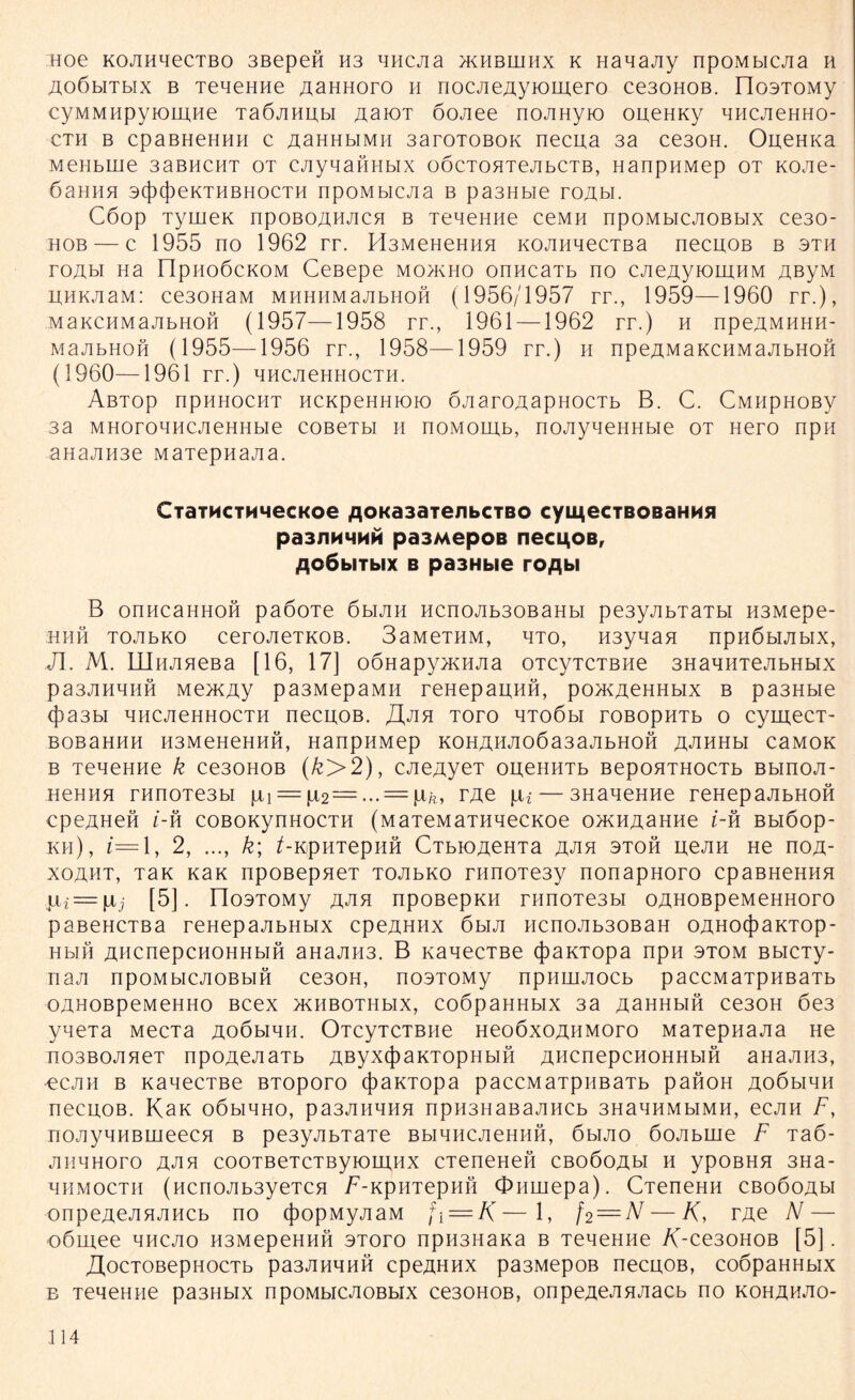 Hoe KOJiHqecTBo 3Bepen H3 nncjia jkhbuihx k Hanany npoMbicna h AoßbiTbix b TeaeHHe AaHHoro h nocneAyiomero ce30H0B. FIosTOMy cyMMMpyiomne TaöJiHUbi AaiOT oonee nojmyto oneHKy nncneHHO- cth b cpaBHeHHH c AaHHbiMH 3aroTOBOK necua 3a ce30H. OueHKa MeHbiiie 3abucht ot cjiyqaÖHbix oöcTOHTejibCTB, HanpHMep ot KOJie- ÖaHHH 3(f)(j)eKTHBH0CTH npoMbicjia b pa3Hbie TOa,bI. C6op Tymex npoBOAHJicn b TeneHne ceMH npoMbicjioßbix ce30- hob — c 1955 no 1962 rr. H3MeHeHHH KOJinnecTBa necnoB b 3th roAbi Ha npHoöcKOM Ceßepe mo>kho onncaTb no cneAyiomHM AßyM UHK.aaM: ce30HaM MHHHMajibHOH (1956/1957 rr., 1959—1960 rr.), MaKCHMajibHon (1957—1958 rr., 1961 —1962 rr.) h npeAMHHH- majibhoh (1955—1956 rr., 1958—1959 rr.) h npeßMaKCHMajibHOH (1960—1961 rr.) hhcjichhocth. ÄBTOp npHHOCHT HCKpeHHIOK) OJI arOAapHOCTb B. C. CMHpHOBy sa MHoroHHCJieHHbie cobctm h noMomb, nonyneHHbie ot Hero npn aHa<JiH3e MaTepnana. CiaTMCTMMecKoe ^OKasaienbCTBo cymecTBOBaHMsi pa3JiHMNM pa3MepoB necu,OB, floöbitbix b pa3Hbie roflbi B onncaHHOH paöoTe 6bijm HcnoJib30BaHbi pe3yjibTaTbi H3Mepe- HHH TOJIbKO CerOJieTKOB. 3aMeTHM, HTO, H3ynaH npHÖblJIblX, JI. M. IIInjineBa [16, 17] oÖHapy^KHJia OTcyTCTBHe 3HanHTenbHbix pa3JiHHHH Me>KAy pa3MepaMH reHepauHH, po>KAeHHbix b pa3Hbie 4>a3bl HHCJieHHOCTH neCHOB. J\jlR TOTO HTOÖbl rOBOpHTb o cymecT- BOBaHHH H3MeHeHHH, HanpHMep KOHAHJIOÖa3aJIbHOH AJIHHbl CaMOK b TeneHHe k ce30H0B (k>2), cneAyeT oueHHTb BepoHTHOCTb Bbinoji- HeHiin rnnoTe3bi pi = p2— ... = Pä, rAe p*— 3naneHHe reHepajibHoö cpeAHeft i-h coBOKynHocTH (MaTeMaTHnecKoe o>KHAaHne i-h Bbiöop- kh), i= 1, 2, ..., k\ /-KpHTepHH CTbiOAeHTa ahh stoh penn He noA- xoaht, Tax Kan npoBepneT TOJibKo rimoTe3y nonapHoro cpaBHeHHH jLii = ptj [5]. IJosTOMy ahh npoßepKH rnnoTesbi oAHOBpeMeHHoro paßeHCTBa reHepajibHbix cpeAHHx 6biji ncnoAb30BaH OAHOcjiaKTOp- Hbiß AHcnepcHOHHbin aHaAH3. B nanecTBe (jiaKTopa npH stom BbicTy- naji npoMbicjioBbin ce30H, noaTOMy npnuiAOCb paccMaTpHBaTb OAHOBpeMeHHO Bcex >KHBOTHbIX, COÖpaHHblX 3a ASHHblH Ce30H 6es yneTa MecTa Aoöbinn. OTcyTCTBne HeoöxoAHMoro MaTepnana He nosBOJineT npoAenaTb Aßyx(J)aKTOpHbiH AHcnepcnoHHbiH aH3AH3, ecjin b KanecTBe BTOporo cfiaKTopa paccMaTpHBaTb pafioH Aoöbinn necuoB. Kan oömhho, pa3JiHHHH npH3HaBajmcb 3HanHMbiMH, ecjin F, üOJiynHBmeecH b pe3yjibTaTe BbinncjieHHH, 6mjio öoAbuie F Ta6- AHHHoro ahh cooTBeTCTByioiiTHX CTeneHefi CBOÖOAbl H ypOBHH 3Ha- HHMOCTH (HCnOJlb3yeTCH F-KpHTepHIi OHLUepa) . CTeneHH cboöoah onpeAeAHJiHCb no (JiopMyAaM f\ = K—1, f2—N— K, rAe N — oömee mhcjio H3MepeHHH stoto npH3Hana b TeneHne /(-ce30H0B [5]. JlocTOBepHocTb pa3AHnnn cpeAHHx pa3Mepoß necuoB, coopaHHbix b Tenenne pa3Hbix npoMbicAOBbix ce30H0B, onpeAeAHAacb no kohahao-