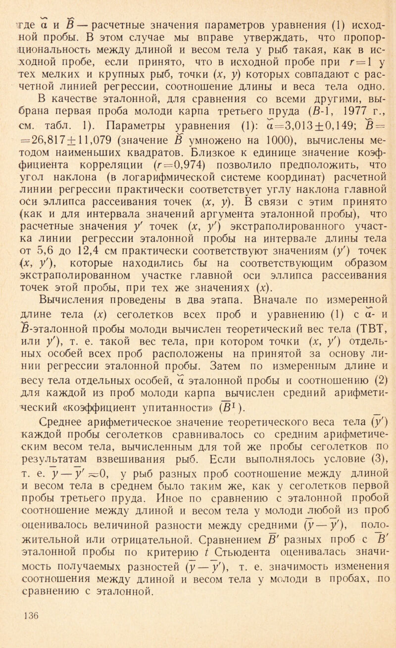 Tjie a h B — pacnerabie 3HaqeHHH napaMeipoß ypaBHeHHH (1) hcxoa- hoh npoöbi. B 3tom cjiyqae Mbl BnpaBe yTBep>K^aTb, hto nponop- HHOHajibHocTb Mencuy ajihhoh h BecoM Tejia y pbiö Tanan, Kak b hc- xoahoh npoöe, ecjm npHHHTO, hto b hcxoahoh npoöe npH r= 1 y Tex MejiKHX h KpynHbix pbiö, tohkh (x, y) KOTopbix coBna^aioT c pac- qeTHon JinHHefi perpeccHH, cooTHouieHHe AJiHHbi h Beca Tejia oaho. B KaqecTBe STaJioHHon, ajih cpaBHeHHH co BceMH ApyrHMH, bbi- ßpana nepßan npoöa mojioah napna TpeTbero npy^a (B-1, 1977 r., cm. TaÖJi. 1). IlapaMeTpbi ypaBHeHHH (1): a=3,013 + 0,149; B = = 26,817+11,079 (3HaqeHne B yMHo>KeHo Ha 1000), BbiHHCJieHbi Me- toaom HaHMeHbuiHx KBa^paTOB. BjiH3Koe k eAHHHue 3HaqeHHe kosc})- (j)HUHeHTa KoppejiHUHH (r=0,974) no3BOJiHJio npe/inojio>KHTb, hto yroji HaKJioHa (b JiorapHtjiMHqecKOH cncieMe Koop^HHai) pacqeTHOH jihhhh perpeccHH npaKTHqecKH cooTBeTCTByeT yrjiy HaKJioHa rjiaBHoft och ajuinnca paccenBaHHH Tonen (x, y). B cbh3h c sthm npnHHTO {xaK h j\jw HHxepBaJia 3HaqeHHÖ apryMeHTa 3Taji0HH0H npo6bi), qio pacqeTHbie 3HaqeHHH y' Toqeic (x, yr) 3KCTpanoJiHpoBaHHoro yqacr- na jihhhh perpeccHH sTajionHOH npoöbi Ha HHTepBaJie ajihhh Tejia ot 5,6 ao 12,4 cm npaKTHqecKH cooTBeTCTByiOT 3HaqeHHHM (yf) ToqeK (x, y'), KOTOpbie HaxoßHJiHCb öbi Ha cooTBeTCTByiomHM oöpa30M 3KCTpanoJiHpOBaHHOM yqacTKe rJiaBHoft och sjuinnca paccenBaHHn ToqeK 3toh npoöbi, npH Tex me 3HaqeHHHx (x). BbiqncJieHHH npoße^eHbr b Aßa 3Tana. BHaqaJie no H3MepeHHon AJiHHe Tejia (x) cerojieTKOB Bcex npo6 h ypaBHeHHio (1) c a- h ß-3TaJi0HH0H npoöbi mojioah BbiqncJieH TeopeTHqecKHH Bec Tejia (TBT, hjih y'), t. e. tbkoh Bec Tejia, npn KüTopoM tohkh (x, y') OTAeJib- Hbix ocoöeft Bcex npoö pacnojio>KeHbi Ha npHHHTOH 3a ocHOBy jih- hhh perpeccHH STajioHHoft npoöbi. 3aTeM no H3MepeHHbiM AJiHHe h Becy Tejia OTAeJibHbix ocoöeH, a sTajioHHon npoöbi h cooTHoineHHio (2) iUin KancAOH H3 npoö mojioah napna BbiqncJieH cpeAHHH apH(j)MeTK- qeCKHH «K03(J)(J)HHHeHT ynHTaHHOCTH» (ß1). Cpe^Hee apH({)MeTHqecKoe 3HaqeHne TeopeTHqecKoro Beca Tejia (/) Ka>KAoft npoöbi cerojieTKOB cpaBHHBajiocb co cpeAHHM apncjiMeTHqe- ckhm BecoM Tejia, BbiqncjieHHbiM a«^h toh >ne npoöbi cerojieTKOB no pe3yjibTaTaM B3BemnBaHHH pbiö. Ecjih BbinojiHHJiocb ycJioBne (3), t. e. y — yr ~0, y pbiö pa3Hbix npoö cooTHouieHHe Me>KAy a-^hhoh h BecoM Tejia b cpe^HeM öhjio t3khm me, nan y cerojieTKOB nepBOH npoöbi TpeTbero npyAa. Hnoe no cpaBHeHHio c sTaJioHHon npoöoö cooTHouieHHe Men<Ay ajihhoh h BecoM Tejia y mojioah jiioöoh H3 npoö oueHHBajiocb BejiHqHHon pa3H0CTH Me>KAy cpeAHHMH (y—y'), nojio- jKHTejibHon hjih OTpnuaTeJibHon. CpaBHeHiieM B' pa3Hbix npoö c B' 3Taji0HH0H npoöbi no KpHTepmo t ObioAeHTa oueHHBajiacb 3Haqn- MocTb noJiyqaeMbix pa3H0CTen (y—y'), t. e. 3HaqnM0CTb H3MeHeHHH cooTHonieHHH Me>KAy a^hhoh h BecoM Tejia y mojioah b npoöax, no CpaBHeHHK) C STaJIOHHOH.