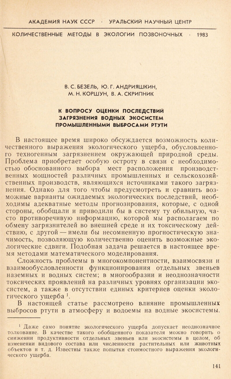 AKAflEMMfl HAYK CCCP • yPAJlbCKM|/| HAyHHblPl UEHTP KOJIMMECTBEHHblE METOflbl B 3KOJIOrMM n03B0H0HHblX • 1983 B. C. BE3Eüb, K>. P. AHAPM5ILÜKMH, M. H. KOPLLiyH, B.A.CKPkUlHMK K BOnPOCY OUEHKM FlOCJlEflCTBMtö 3ArP513HEHH51 BOßHbSX 3KOCHCTEM nPOMblUiJIEHHbIMH BblBPOCAMM PTYTM B HaCTOHLUee BpeMfl niHpOKO o6cy}K^aeTCH B03M0>KH0CTb KOJIH- ^ecTBeHHoro BbipameHHH SKOJiorHnecKoro ymepöa, oöycjioßjieHHo- ro TexHoreHHbiM 3arpH3HeHHeM OKpynmiomeH npHpoAHOH cpeAbi. npoÖJieMa npHoöpeTaeT ocoöyio ocrpoTy b cbh3h c HeoöxoAHMo- CTbK) OÖOCHOBaHHOrO Bblöopa MeCT paCn0J10>KeHHH npOH3BOACT- BeHHblX MOIAHOCTeft pa3JIHHHbIX npOMblUIJieHHblX H CeJIbCK0X03HH- CTBeHHblX npOH3BOACTB, HBJIHIOmHXCH HCTOHHHKaMH TaKOrO 3arpH3- HeHHH. OAHaKO AJIH TOrO HTOÖbl npeAyCMOTpeTb H CpaBHHTb B03- Mo^Hbie BapnaHTbi omHAaeMbix SKOJiorHHecKHx nocjieACTBHH, Heoö- xoahmm aAeKBaTHbie MeTOAti nporH03HpoBaHHH, KOTOpbie, c oahoh CTOpOHbl, OÖOÖmaJIH H npHBOAHJIH 6bl B CHCTeMy Ty OÖHJIbHyiO, Aa- cto npoTHBOpeAHByio HH({)opMaAHK), KOTOpoft Mbi pacnoji araeM no oÖMeHy 3arpH3HHTejieß bo BHeuiHeH cpeAe h hx TOKcnqecKOMy Aeft- CTBHK), C ApyrOH — HMeJIH 6bl HeCOMHeHHyiO npOTHOCTHHeCKyiO 3Ha- HHMOCTb, n03BOJIHK)myiO KOJIHHeCTBeHHO OHeHHTb B03M0>KHbie 3KO- jiorHHecKHe cabhth. IloAOÖHaH 3aAana pemaeTCH b HacTonmee Bpe- MH MeTOAaMH MaTeMaTHHeCKOrO MOAeJIHpOBaHHfl. CjIO>KHOCTb npOÖJieMbl B MHOrOKOMnOHeHTHOCTH, B3aHMOCBH3H H B3aHM006yCJI0BJieHH0CTH (j)yHKD,HOHHpOBaHHH OTAeJIbHblX 3BeHbeB Ha3eMHbIX H BOAHblX CHCTeM; B MHOrOOÖpa3HH H He0AH03HaHH0CTH TOKCHHeCKHX npOHBJieHHH Ha pa3JIHHHbIX ypOBHHX OpraHH3aUHH 3KO CHCTeM, a TaiQKe B OTCyTCTBHH eAHHblX KpHTepHeB OAeHKH 3KOJIO- rnnecKoro ymepöa j. B HacTOHmeft cTaTbe paccMOTpeHo BJiHHHHe npOMbimjieHHbix BblÖpOCOB pTyTH B aTMOC(j)epy H BOAOeMbl Ha BOAHbie SKOCHCTeMbl. 1 AU>Ke caMO noHHTHe SKOAorHqecKoro ymepöa AonycnaeT HeoAH03HaqHoe TOJiKOBaHHe. B KaaecTBe TaKoro oöoömeHHoro noKa3aTeAH moacho roßopuTb o CHHJKeHHH npcmyKTHBHOCTH OTAeJIbHblX 3BeHbeB HAH SKOCHCTeMH B IjeAOM, OÖ H3MeHeHHH BHAOBOTO COCTaBa HAH HHCAeHHOCTH paCTHTeAbHblX HAH ÄHBOTHMX OÖT>eKTOB H T. A- H3BeCTHbI T3K>Ke nonblTKH CTOHMOCTHOTO Bbip3/KeHH A 3K0A0PH- qecKoro ymepöa.