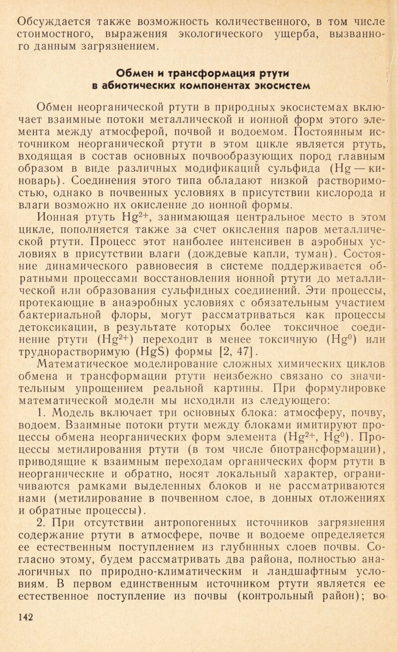 OöcyxcAaeTcn Taioue B03M0>KH0CTb KOAHqecTBeHHoro, b tom qncAe CTOHMocTHoro, Bbipa}KeHHH 3KOAornqecKoro ymepöa, Bbi3BaHHO- ro a,aHHbiM 3arpH3HeHHeM. O6m0H H TpäHCCpOpMai^M« piyTM b a6noiM4ecKMx KOMnoHeHTax SKOCMcteM OÖMeH HeopraHHqecKoft pTyTH b npnpoAHbix skochctcmax bkak> qaeT B3aHMHbie üotokh MeTajiJiHqecKofi h hohhoh (J)opM stoto 3Jie- MeHTa Me>KAy aTMOC(})epOH, nOHBOH H BOAOeMOM. rioCTOHHHbIM HC- ToqHHKOM HeopraHHqecKOH pTyTH b stom UHKJie HBAneTCH pTyTb, BxoAHman b cocTaB ochobhmx noqBoo6pa3yiomHx nopoA rJiaBHbiM 0Öpa30M B BHAe pa3AHqHbIX MOAH(j)HKamiH CyAb(J)HAa (Hg — KH- HOBapb). CoeAHHeHHH 3Toro THna oÖJiaAaioT HH3KOH pacTBopnMO- CTbK), OAHaKO B noqßeHHblX yCAOBHHX B npHCyTCTBHH KHCJIOpOAa H BJiarH B03M0/KH0 HX OKHCJieHHe Ao HOHHOH (j)OpMbI. HoHnan pTyTb Hg2+, 3aHHMaiomaH ueHTpaAbHoe MecTo b stom HHKAe, nonoJiHHeTCH Taioxe 3a cqeT okhcachha napoß MeTaAAiiqe- CKOH pTyTH. npouecc 3T0T HaHÖOJiee HHTeHCHBeH B aspoÖHbix yc- AOBHHX B npHCyTCTBHH BAaTH (AO>KACBbie KaHAH, TyMaH). COCTOH- HHe AHHaMHqecKoro paBHOBecHH b chctcmc noAAcpxcHBaeTCH o6- paTHblMH npOgeCCaMH BOCCTaHOBAeHHH HOHHOH pTyTH AO MeTaAAH- qeCKOH HAH 0Öpa30BaHHH CyAbCjDHAHblX COeAHHCHHH. 3th npoueccbl, npOTeKaiOLHHe b aHaspoÖHbix ycAOBnnx c o6n3aTeAbHbiM yqacTHeM öaKTepnaAbHOH (J)Aopbi, MoryT paccMaTpHBaTbcn Kan npoueccbl AeTOKCHKauHH, b pe3yAbTaTe KOTOpbix öoAee tokchahoc coeAH- HeHne pTyTH (Hg2+) nepexoAHT b MeHee TOKCHHHyio (Hg0) hah TpyAHOpacTBOpHMyio (HgS) (j)opMbi [2, 47]. MaTeMaTHqecKoe MOACAHpoßaHHe CAO>KHbix xHMHqecKHx uhkaob OÖMeHa H TpaHC(})OpMaUHH pTyTH HeH3Öe>KHO CBH3aHO CO 3HaqiI- TeAbHbiM ynpomeHHeM peaAbHon KapTimbi. npH cjDopMyAHpoBKe maTeMaTHqecKOH moacah mh hcxoahah H3 CAeAytoiuero: 1. MoAeAb BKAioqaeT Tpn ochobhhx ÖAOKa: aTMocijiepy, noqßy, BOAoeM. B3anMHbie noTOKH pTyTH Me>KAy ÖAOKaMH HMHTHpyiOT npo- ueccbi oÖMeHa HeopraHHqecKHx (})opM 3AeMeHTa (Hg2+, Hg0), npo- ueccbl MeTHAHpOBaHHH pTyTH (b TOM HHCAe ÖHOTpaHC(j)OpMaUHH) , npHBOAnmne k B3aHMHbiM nepexoAaM opraHHqecKHx ({)opM pTyTH b HeopraHHqecKne h oöpaTHo, hocht AOKaAbHbin xapaKTep, orpaHH- HHBaiOTCH paMK3MH BblACACHHblX ÖAOKOB H He paCCM aTpHBaiOTCH H3MH (MeTHAHpOBaHHe B nOHBeHHOM CAOe, B AOHHblX OTAO>KeHHHX h oöpaTHbie npoueccbl). 2. nPH OTCyTCTBHH aHTpOnOFCHHblX HCTOqHHKOB 3arpH3HeHHH coAep>KaHHe pTyTH b aTMoc(})epe, noqße h BOAoeMe onpeAeAneTCH ee ecTecTBeHHbiM nocTynAeHneM H3 rAyÖHHHbix CAoeB noqßbi. Co- rAacHo 3T0My, öyjxeM paccMaTpHBaTb Aßa panoHa, noAHocTbio aHa- AornqHbix no npnpoAHO-KAHMaTnqecKHM h AaHAinacj)THbiM ycAO- BHHM. B nepBOM eAHHCTBeHHbIM HCTOHHHKOM pTyTH HBAHeTCH ee ecTecTBeHHoe nocTynAeHHe H3 noqßbi (KOHTpoAbHbift panon); bo