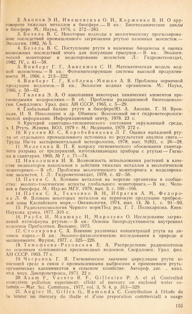 2. Akoitob 3 H., HßameBCKaa O. H., Kop^eHKo B. H. O npy- roßopoTe TH^ejibix MeTajiJiOB b önoccfiepe.— B kh.: BnoreoxHMHqecKHe phkjim b öiioctjiepe. M.: Hayna, 1976, c. 272—283. 3. B e 3 e ji b B. C. HeKOTopbie noAxoAbi k sKOJioniqecKOMy nporH03Hpoßa- HHK) nOCJieÄCTBHH npOMblUIJieHHOrO 3arpH3HeHHH pTyTbK) H330MHbIX SKOCHCTeM.— 3K0JI0THH, 1982, JSfo 5. 4. B e 3 e ji b B. C. ElocTynjieHHe pTyTH b Ha3eMHbie 6H0iieH03bi h opeHKa B03M0)KHbIX nOCJie^CTBHH 3TOTO AJIH nonyJIHPHH rpbI3yHOB.— B KH.: 3K0JI0TH- HeCKHH MOHHTOpHHT H M0AeJIHp0B3HHe SKOCHCTeM. JI.: T HApoMeTeoii3A3T, 1982, IV, c. 41—58. 5. B h h 6 e p r T. T., Ahhchmob C. H. MaTeMaTHqecnasi MopeJib boa- IIOH SKOCHCTeMbl.— B KH.: OoTOCHHTe3HpyK)ipHe CIICTeMbl BbICOKOH npOAyKTHB- hocth. M., 1966, c. 213—222. 6. B h h 6 e p r T. F., KoöJieHp-MHmne A. B. HpoÖJieMbi nepBHHHOH TipoAyKUHii BOAoeMOB.— B kh.: 3KOJiorHH boähhx opraHH3MOB. M.: Hayna, 1966, c. 50—62. 7. T h ji e b a 3. A. O naKonjieHHH HeKOTOpbix xhmhhgckhx sjieMeHTOB npe- CHOBOAHblMH BOAOpOCJIHMH.— B CÖ.: HpOÖJieMbl paAHaUHOHHOH ÖHOreOUeHOJIO- thh. CßepAJioBCK: Ypaji. (Jihji. AH CCCP, 1965, c. 5—29. 8. rjioöajibHbiö öajiaHC pTyTH b önoccfiepe/IC). A. Ahoxhh, T. H. BpoH- cnan, H. H. Hhkojihuihh h Ap. 06hhhck: Bcecoio3HbiH hh-t rHApoMeTeopojiorH- HeCKOH HH(j)OpMapHH. HH4)OpMau;HOHHbIH peHTp, 1978. 23 c. 9. KpHTepHÖ caHHTapHO-rHrHeHHqecKoro coctohhhh onpyAtaioipeH cpeAti, q. I. PiyTb. >KeHeßa. B03, 1979 r. M.: MeAiipHHa, 1979. 272 c. 10. K y k ji h h IO. C., K o p o 6 e ft h h k o b a JI. T. OpeHKa Bbina AeHHH pTy- TH ot OTAeJibHoro npoMbiuiJieHHoro HCToqHHKa no pe3yjibTaTaM aHajiH3a CHera.— TpyAbi HH-Ta sKcnepHMeHTajibHOH MeTeopOAorHH, 1978, Bbin. 9(82), c. 26—28. 11. MejiexHHa B. n. K Bonpocy rHrneHHqecKoro o6ochob3hhh caHHTap- Horo pa3pbma ot npeAnpHHTHH, H3roTaBAHBaiomHx npnöopbi c pTyTbio — THrHe- Ha h caHHTapHH, 1960, Ke 7, c. 71—74. 12. Hhkojihuihh H. 51- Bo3MO>KHOCTb Hcnojib30BaHHH pacTeHHH b naqe- CTBe HHAHKaTOpOB HaKOnjieHHH II AeHCTBHH TH>KeJIbIX MeTaAAOB B 3K0A0THqeCK0M MOHHTopHHre.— B c6.: npoßjieMbi 3KOJiorHqecKoro MOHHTOpHHra h MOAeJinpoBa- Hne 3KociicTeM, I. JI.: THApoMeTeoH3A3T, 1978, c. 42—56. 13. n a t h h C. A. BjiHHHHe MeTajiJiOB Ha Mopcnne opraHH3Mbi h cooßme- CTBa: sKOJioro-TOKCiiqecKHe acneKTbi rjio6ajibHoro MOHHTOpHHra.— B kh.: HeJio- Ben h öuoccjiepa. M.: H3A-bo Mry, 1979, Bbin. 3, c. 160—166. 14. naTHH C. A., TnaqeHKo B. H., HöparHM A. M., O e a o p o- Ba JI. O. BjiiiHHHe HenoTopbix MeTajiJiOB Ha nepBiiqHyio npoAyKpHio npn6pe>K- hoh 30Hbi KacnnucKoro Mopn.— OKeaHOJiorHH, 1974, Bbin. 14, JVb 1, c. 91—93. 15. PaAH0xeM03KOA0THH HepHoro Mopn/noA peA. T. T. noJiiiKapnoBa. Kueß: Haynoßa AyMKa, 1977. 310 c. 16. Payöa H., M a h io k a c H., Mapo3eHe O. HccjieAOBaHiie 3arpH3- IieHIIH HXTHOCfiayHbl PTyTbK).— B KH.: OcHOBbI ÖHOnpOAyKTHBHOCTH BHyTpeHHHX BOAOeMOB nPH 6ajiTHKH. BnjibHioc, 1975. 17. C T O JI H p O B a C. A. BAHHHHe pa3JIHqHbIX KOHpeHTpapHH pTyTH Ha AH- hhhok napna.— B kh.: 3KOJioro-cf)H3HOJiorHqecKHe HccjieAOBaHHH b npupoAe h 3KcnepiiMeHTe. OpyH3e, 1977, c. 325—226. 18. THMOtjieeBa-PecoBCKaH E. A. PacnpeAeJieHHe paAHOH30TonoB no ocHOBHbiM KOMnoHeHTaM npecHOBOAHbix BOAOeMOB. CßepAJioBCK: Ypaji. cj)HJi. AH CCCP, 1963. 77 c. 19. MerpeHeu T. rurHeHiiqecKoe 3HaqeHiie piipKyjmpHP pTyTH bo BHemneH cpeAe b cbh3h c npoMbiuuieHHbiMH BbißpocaMii h npHMeHeHHeM pTyTb- opraHuqecKiix haoxhmhk3tob b cejibcnoM xo3HHCTBe: AßTopecf). ahc. ... naHA. MeA. Hayn. jjHenponeTpoBCK, 1971. 22 c. 20. A s a m F., Vacero R. F., G i 11 e s i e e P. A. et al. Controlled ecosystem pollution experiment: effekt of mercury on enclosed water co- lumns.— Mar. Sei. Communs., 1977, vol. 3, N 4, p. 313—329. 21. Au gier H., Gilles G., Ramonda C. Contribution ä l’etude de la teneur on mercury du thalle et d’une preporation commerciall a usage