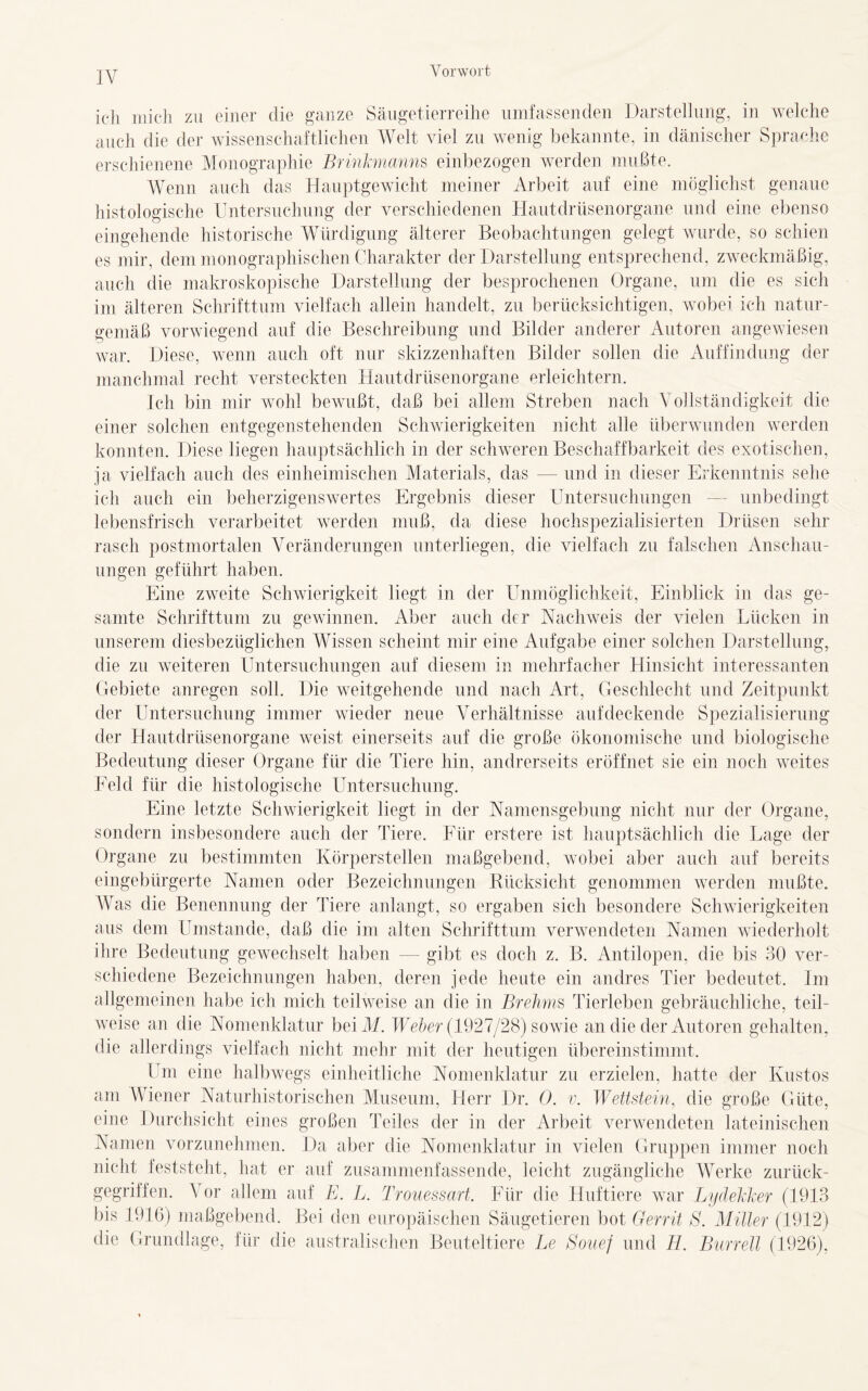 ich mich zu einer die ganze Säugetierreihe umfassenden Darstellung, in welche auch die der wissenschaftlichen Welt viel zu wenig bekannte, in dänischer Sprache erschienene Monographie Brinkmanns einbezogen werden mußte. Wenn auch das Hauptgewicht meiner Arbeit auf eine möglichst genaue histologische Untersuchung der verschiedenen Hautdrüsenorgane und eine ebenso eingehende historische Würdigung älterer Beobachtungen gelegt wurde, so schien es mir, dem monographischen Charakter der Darstellung entsprechend, zweckmäßig, auch die makroskopische Darstellung der besprochenen Organe, um die es sich im älteren Schrifttum vielfach allein handelt, zu berücksichtigen, wobei ich natur- gemäß vorwiegend auf die Beschreibung und Bilder anderer Autoren angewiesen war. Diese, wenn auch oft nur skizzenhaften Bilder sollen die Auffindung der manchmal recht versteckten Hautdrüsenorgane erleichtern. Ich bin mir wohl bewußt, daß bei allem Streben nach Vollständigkeit die einer solchen entgegenstehenden Schwierigkeiten nicht alle überwunden werden konnten. Diese liegen hauptsächlich in der schwerenBeschaffbarkeit des exotischen, ja vielfach auch des einheimischen Materials, das — und in dieser Erkenntnis sehe ich auch ein beherzigenswertes Ergebnis dieser Untersuchungen — unbedingt lebensfrisch verarbeitet werden muß, da diese hochspezialisierten Drüsen sehr rasch postmortalen Veränderungen unterliegen, die vielfach zu falschen Anschau- ungen geführt haben. Eine zweite Schwierigkeit liegt in der Unmöglichkeit, Einblick in das ge- samte Schrifttum zu gewinnen. Aber auch der Nachweis der vielen Lücken in unserem diesbezüglichen Wissen scheint mir eine Aufgabe einer solchen Darstellung, die zu weiteren Untersuchungen auf diesem in mehrfacher Hinsicht interessanten Gebiete anregen soll. Die weitgehende und nach Art, Geschlecht und Zeitpunkt der Untersuchung immer wieder neue Verhältnisse auf deckende Spezialisierung der Hautdrüsenorgane weist einerseits auf die große ökonomische und biologische Bedeutung dieser Organe für die Tiere hin, andrerseits eröffnet sie ein noch weites Feld für die histologische Untersuchung. Eine letzte Schwierigkeit liegt in der Namensgebung nicht nur der Organe, sondern insbesondere auch der Tiere. Für erstere ist hauptsächlich die Lage der Organe zu bestimmten Körperstellen maßgebend, wobei aber auch auf bereits eingebürgerte Namen oder Bezeichnungen Rücksicht genommen werden mußte. Was die Benennung der Tiere anlangt, so ergaben sich besondere Schwierigkeiten aus dem Umstande, daß die im alten Schrifttum verwendeten Namen wiederholt ihre Bedeutung gewechselt haben — gibt es doch z. B. Antilopen, die bis 30 ver- schiedene Bezeichnungen haben, deren jede heute ein andres Tier bedeutet. Im allgemeinen habe ich mich teilweise an die in Brehms Tierleben gebräuchliche, teil- weise an die Nomenklatur beiM. Weber (1927/28) sowie an die der Autoren gehalten, die allerdings vielfach nicht mehr mit der heutigen übereinstimmt. Um eine halbwegs einheitliche Nomenklatur zu erzielen, hatte der Kustos am Wiener Naturhistorischen Museum, Herr Dr. 0. v. Wettstein, die große Güte, eine Durchsicht eines großen Teiles der in der Arbeit verwendeten lateinischen Namen vorzunehmen. Da aber die Nomenklatur in vielen Gruppen immer noch nicht feststeht, hat er auf zusammenfassende, leicht zugängliche Werke zurück- gegriffen. \ or allem auf E. L. Trouessart. Für die Huftiere war Lydekker (1913 bis 1916) maßgebend. Bei den europäischen Säugetieren bot Gerrit S. Müler (1912) die Grundlage, für die australischen Beuteltiere Le Souef und H. Burreil (1926),