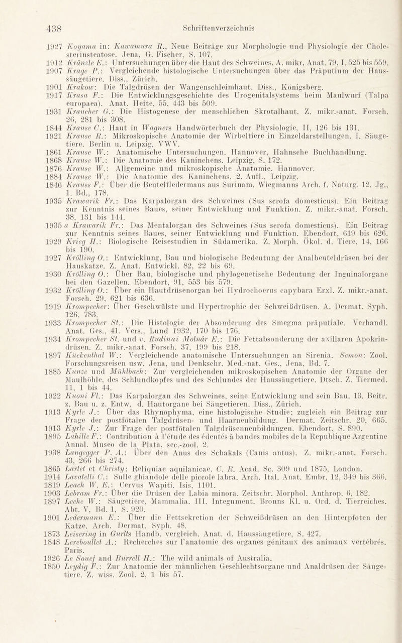 1927 Koyama in: Kawamura R., Neue Beiträge zur Morphologie und Physiologie der Chole- sterinsteatose. Jena, G. Fischer, S. 107. 1912 Kränzle E.: Untersuchungen über die Flaut des Schweines. A. rnikr. Anat. 79, I, 525 bis 559. 1907 Krage P.: Vergleichende histologische Untersuchungen über das Präputium der Haus- säugetiere. Hiss., Zürich. 1901 Krakow: Die Talgdrüsen der Wangenschleimhaut. Diss., Königsberg. 1917 Krasa F.: Die Entwicklungsgeschichte des Urogenitalsystems beim Maulwurf (Talpa europaea). Anat. Hefte, 55, 443 bis 509. 1931 Kraucher GDie Histogenese der menschlichen Skrotalhaut. Z. mikr.-anat. Forsch. 26, 281 bis 308. 1844 Krause C.: Haut in Wagners, Handwörterbuch der Physiologie, II, 126 bis 131. 1921 Krause R.: Mikroskopische Anatomie der Wirbeltiere in Einzeldarstellungen. I. Säuge- tiere. Berlin u. Leipzig, VWV. 1861 Krause W.: Anatomische Untersuchungen. Hannover, Hahnsche Buchhandlung. 1868 K 'rause W.: Die Anatomie des Kaninchens. Leipzig, S. 172. 1876 Krause FF.: Allgemeine und mikroskopische Anatomie. Hannover. 1884 Krause FF.: Die Anatomie des Kaninchens. 2. Aufl., Leipzig. 1846 Krauss F.: Über die Beutelfledermaus aus Surinam. Wiegmanns Arch. f. Naturg. 12. Jg., I. Bd., 178. 1935 Krawarik Fr.: Das Karpalorgan des Schweines (Sus scrofa domesticus). Ein Beitrag zur Kenntnis seines Baues, seiner Entwicklung und Funktion. Z. mikr.-anat. Forsch. 38, 131 bis 144. 1935 a Krawarik Fr.: Das Mentalorgan des Schweines (Sus scrofa domesticus). Ein Beitrag zur Kenntnis seines Baues, seiner Entwicklung und Funktion. Ebendort, 619 bis 626. 1929 Krieg H.: Biologische Reisestudien in Südamerika. Z. Morph. Ökol. d. Tiere, 14, 166 bis 190. 1927 Krölling O.: Entwicklung, Bau und biologische Bedeutung der Analbeuteldrüsen bei der Hauskatze. Z. Anat. Entwickl. 82, 22 bis 69. 1930 Krölling O.: Über Bau, biologische und phylogenetische Bedeutung der Inguinalorgane bei den Gazellen. Ebendort, 91, 553 bis 579. 1932 Krölling ().: Über ein Hautdrüsenorgan bei Hydrochoerus capybara Erxl. Z. mikr.-anat. Forsch. 29, 621 bis 636. 1919 Krompecher: Über Geschwülste und Hypertrophie der Schweißdrüsen. A. Dermat. Syph. 126, 783. 1933 Krompecher St.: Die Histologie der Absonderung des Smegma präputiale. Verhandl. Anat. Ges., 41. Vers., Lund 1932, 170 bis 176. 1934 Krompecher St. und v. Rudinai Molnär E.: Die Fettabsonderung der axillaren Apokrin- drüsen. Z. mikr.-anat. Forsch. 37, 199 bis 218. 1897 Kückenthal FF.: Vergleichende anatomische Untersuchungen an Sirenia. Semon: Zool. Forschungsreisen usw. Jena, und Denkschr. Med.-nat. Ges., Jena, Bd. 7. 1885 Kunze und Mühlbach: Zur vergleichenden mikroskopischen Anatomie der Organe der Maulhöhle, des Schlundkopfes und des Schlundes der Haussäugetiere. Dtsch. Z. Tienned. II, 1 bis 44. 1922 Kuoni Fl.: Das Karpalorgan des Schweines, seine Entwicklung und sein Bau. 13. Beitr. z. Bau u. z. Entw. d. Hautorgane bei Säugetieren. Diss., Zürich. 1913 Kyrie J.: Über das Rhynophyma, eine histologische Studie; zugleich ein Beitrag zur Frage der postfötalen Talgdrüsen- und Haarneubildung. Dermat. Zeitschr. 20, 665. 1913 Kyrie J.: Zur Frage der postfötalen Talgdrüsenneubildungen. Ebendort, S. 890. 1895 LahilleF.: Contribution ä Petude des edentes ä bandes mobiles dela Rep oblique Argentine Annal. Museo de la Plata, sec.-zool. 2. 1938 Lanqeqqer P. A.: Über den Anus des Schakals (Canis antus). Z. mikr.-anat. Forsch. 43, 266 bis 274. 1865 Partei et Christy: Reliquiae aquilanicae. C. R. Acad. Sc. 309 und 1875, London. 1914 Lavatelli C.: Sülle ghiandole de]le piccole labra. Arch. Ital. Anat. Embr. 12, 349 bis 366. 1819 Leach W. E.: Cervus Wapiti. Isis, 1101. 1903 Lebram Fr.: Über die Drüsen der Labia minora. Zeitschr. Morphol. Anthrop. 6, 182. 1897 Leche W.: Säugetiere, Mammalia. III. Integument. Bronns KL u. Ord. d. Tierreiches. Abt. V, Bd. 1, S. 920. 1901 Ledermann E.: Über die Fettsekretion der Schweißdrüsen an den Hinterpfoten der Katze. Arch. Dermat. Syph. 48. 1873 Leisering in Gurlts Handb. vergleich. Anat. d. Haussäugetiere, S. 427. 1848 Lereboullet A. : Recherches sur Panatomie des Organes genitaux des animaux vertebres. Paris. 1926 Le Souej and Burrell IL: The wild animals of Australia. 1850 Leydig F.: Zur Anatomie der männlichen Geschlechtsorgane und Analdrüsen der Säuge- tiere. Z. wiss. Zool. 2, 1 bis 57.