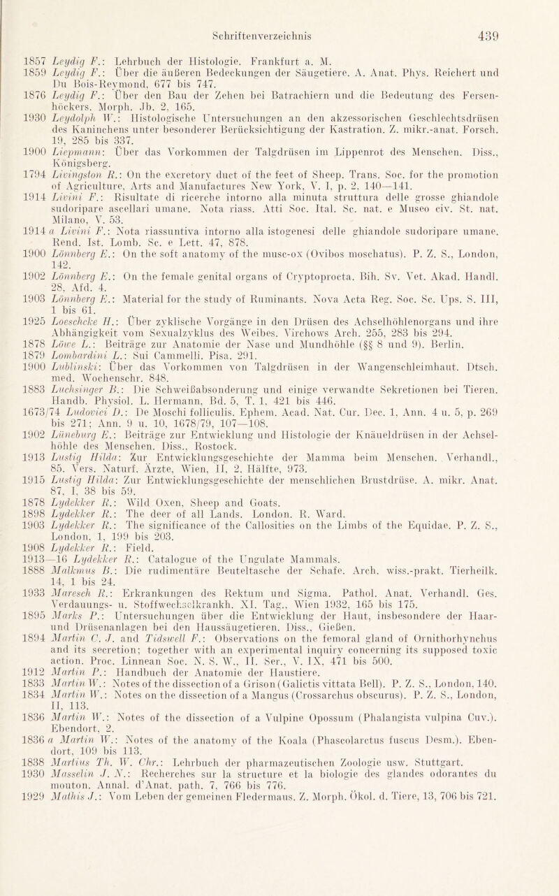 1857 Leydig F.: Lehrbuch der Histologie. Frankfurt a. M. 1859 Leydig F.: Über die äußeren Bedeckungen der Säugetiere. A. Anat. Phys. Reichert und Du Bois-Reymond, 677 bis 747. 1876 Leydig F.: Über den Bau der Zehen bei Batrachiern und die Bedeutung des Fersen- höckers. Morph. Jb. 2, 165. 1930 Leydolph TF.: Histologische Untersuchungen an den akzessorischen Geschlechtsdrüsen des Kaninchens unter besonderer Berücksichtigung der Kastration. Z. mikr.-anat. Forsch. 19, 285 bis 337. 1900 Liepmann: Über das Vorkommen der Talgdrüsen im Lippenrot des Menschen. Diss., Königsberg. 1794 Livingston R.: On the excretory duct of the feet. of Sheep. Trans. Soc. for the promotion of Agriculture, Arts and Manufactures New York, V. I, p. 2, 140—141. 1914 Livini F.: Risultate di ricerche intorno alla minuta struttura delle grosse ghiandole sudoripare ascellari umane. Nota riass. Atti Soc. Ital. Sc. nat. e Museo civ. St. nat. Milano, V. 53. 1914 a Livini F.: Nota riassuntiva intorno alla istogenesi delle ghiandole sudoripare umane. Rend. Ist. Lomb. Sc. e Lett. 47, 878. 1900 Lönnberg E.: On the soft anatomy of the musc-ox (Ovibos moschatus). P. Z. S., London, 142. 1902 Lönnberg E.: On the fernale genital organs of Cryptoprocta. Bih. Sv. Vet. Akad. Handl. 28, Afd. 4. 1903 Lönnberg EMaterial for the study of Ruminants. Nova Acta Reg. Soc. Sc. LTps. S. III, 1 bis 61. 1925 Loeschcke H.: Über zyklische Vorgänge in den Drüsen des Achselhöhlenorgans und ihre Abhängigkeit vom Sexualzyklus des Weibes. Virchows Arch. 255, 283 bis 294. 1878 Löwe L.: Beiträge zur Anatomie der Nase und Mundhöhle (§§ 8 und 9). Berlin. 1879 Lombardini L.: Sui Cammelli. Pisa. 291. 1900 Lublinski: Über das Vorkommen von Talgdrüsen in der Wangenschleimhaut. Dtsch. med. Wochenschr. 848. 1883 Luchsinger B.: Die Schweißabsonderung und einige verwandte Sekretionen bei Tieren. Handb. Physiol. L. Hermann, Bd. 5, T. 1, 421 bis 446. 1673/74 Ludovici D.: De Moschi folliculis. Ephem. Acad. Nat. Cur. Dec. 1, Ann. 4 u. 5, p. 269 bis 271; Ann. 9 u. 10, 1678/79, 107—108. 1902 Lüneburg E.\ Beiträge zur Entwicklung und Histologie der Knäueldrüsen in der Achsel- höhle des Menschen. Diss., Rostock. 1913 Lustig Hilda: Zur Entwicklungsgeschichte der Mamma beim Menschen. Verhandl., 85. Vers. Naturf. Ärzte, Wien, II, 2. Hälfte, 973. 1915 Lustig Hilda: Zur Entwicklungsgeschichte der menschlichen Brustdrüse. A. mikr. Anat. 87, I. 38 bis 59. 1878 Lydekker R.: Wild Oxen, Sheep and Goats. 1898 Lydekker R.: The deer of all Lands. London. R. Ward. 1903 Lydekker R.: The significance of the Callosities on the Limbs of the Equidae. P. Z. S., London, 1, 199 bis 203. 1908 Lydekker R.: Field. 1913—16 Lydekker R.: Catalogue of the Ungulate Mammals. 1888 Malkmus B.: Die rudimentäre Beuteltasche der Schafe. Arch. wiss.-prakt. Tierheilk. 14, 1 bis 24. 1933 Maresch R.: Erkrankungen des Rektum und Sigma. Pathol. Anat. Verhandl. Ges. Verdauungs- u. Stoffwechselkrankh. XI. Tag., Wien 1932, 165 bis 175. 1895 Marks P.: Untersuchungen über die Entwicklung der Haut, insbesondere der Llaar- und Drüsenanlagen bei den Haussäugetieren. Diss., Gießen. 1894 Martin C. J. and Tidswell F.: Observations on the femoral gland of Ornithorhynchus and its secretion; together with an experimental inquiry concerning its supposed toxic action. Proc. Linnean Soc. N. S. W., II. Ser., V. IX, 471 bis 500. 1912 Martin P.: Handbuch der Anatomie der Haustiere. 1833 Martin W.: Notes of the dissection of a Grison(Galictis vittata Bell). P. Z. S., London, 140. 1834 Martin W.: Notes on the dissection of a Mangus (Crossarchus obscurus). P. Z. S., London, II, 113. 1836 Martin W.: Notes of the dissection of a Vulpine Opossum (Phalangista vulpina Cuv.). Ebendort, 2. 1836 a Martin W.: Notes of the anatomy of the Koala (Phascolarctus fuscus Desm.). Eben- dort, 109 bis 113. 1838 Martins Th. W. Chr.: Lehrbuch der pharmazeutischen Zoologie usw. Stuttgart. 1930 Masselin J. N.: Recherches sur la structure et la biologie des glandes odorantes du mouton. Annal. d’Anat. path. 7, 766 bis 776. 1929 Mathis J.: Vom Leben der gemeinen Fledermaus. Z. Morph. Ökol. d. Tiere, 13, 706 bis 721.