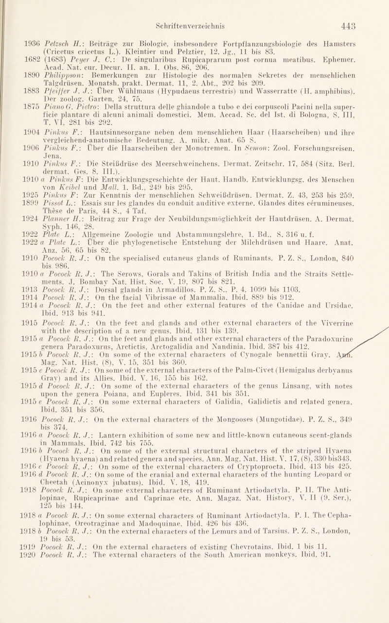 1936 Petzsch H.\ Beiträge zur Biologie, insbesondere Fortpflanzungsbiologie des Hamsters (Cricetus cricetus L.). Kleintier und Pelztier, 12. Jg., 11 bis 83. 1682 (1683) Peyer J. C.\ De singnlaribus Rupicaprarum post cornua meatibus. Ephemer. Acad. Nat. cur. Decur. II. an. I. Obs. 86, 206. 1890 Philippson\ Bemerkungen zur Histologie des normalen Sekretes der menschlichen Talgdrüsen. Monatsh. prakt. Dermat. 11, 2. Abt., 202 bis 209. 1883 Pfeiffer J. J.: Über Wühlmaus (Hypudaeus terrestris) und Wasserratte (H. amphibius). Der zoolog. Garten, 24, 75. 1875 Piano G. Pietro: Deila struttura delle ghiandole a tubo e dei corpnscoli Pacini nella super- ficie plantare di alcuni animali domestici. Mein. Accad. Sc. del Ist. di Bologna, S. III, T. VI, 281 bis 292. 1904 Pinkus F.: Hautsinnesorgane neben dem menschlichen Haar (Haarscheiben) und ihre vergleichend-anatomische Bedeutung. A. mikr. Anat. 65 S. 1906 Pinkus F.: Über die Haarscheiben der Monotremen. In Semon: Zool. Forschungsreisen. Jena. 1910 Pinkus F.: Die Steißdrüse des Meerschweinchens. Dermat. Zeitschr. 17, 584 (Sitz. Berl. dermat. Ges. 8. III.). 1910« Pinkus F: Die Entwicklungsgeschichte der Haut. Handb. Entwicklungsg. des Menschen von Kerbel und Mall. 1. Bd., 249 bis 295. 1925 Pinkus F: Zur Kenntnis der menschlichen Schweißdrüsen. Dermat. Z. 43, 253 bis 259. 1899 Pissot L.\ Essais sur les glandes du conduit auditive externe. Glandes dites cerumineuses. These de Paris, 44 S., 4 Taf. 1924 Planner H.\ Beitrag zur Frage der Neubildungsmöglichkeit der Hautdrüsen. A. Dermat. Syph. 146, 28. 1922 Plate L.: Allgemeine Zoologie und Abstammungslehre, 1. Bd., S. 316 u. f. 1922 « Plate L.\ Über die phylogenetische Entstehung der Milchdrüsen und Haare. Anat. Anz. 56, 65 bis 82. 1910 Pocock R. J.: On tlie specialised cutaneus glands of Ruminants. P. Z. S., London, 840 bis 986. 1910« Pocock R. J.: The Serows, Gorals and Takins of British India and the Straits Settle- ments. J. Bombay Nat. Hist. Soc. V. 19, 807 bis 821. 1913 Pocock R. J.: Dorsal glands in Armadillos. P. Z. S., P. 4, 1099 bis 1103. 1914 Pocock R. J.\ On the facial Vibrissae of Mammalia, lbid. 889 bis 912. 1914« Pocock R. J.: On the feet and other external features of the Canidae and Ursidae. Ibid. 913 bis 941. 1915 Pocock R. J.: On the feet and glands and other external characters of the Yiverrine with the description of a new genus. Ibid. 131 bis 139. 1915 « Pocock R. J.: On the feet and glands and other external characters of the Paradoxurine genera Paradoxurus, Arctictis, Arctogalidia and Nandinia. Ibid. 387 bis 412. 1915 b Pocock R. J.: On some of the external characters of Cynogale bennettii Gray. A, Mag. Nat. Ilist. (8), Y. 15, 351 bis 360. 1915 c Pocock R. J.: On some of the external characters of the Palm-Civet (Hemigalus derbyanus Gray) and its Allies. Ibid. Y. 16, 155 bis 162. 1915 d Pocock R. J.: On some of the external characters of the genus Linsang, with notes upon the genera Poiana, and Eupleres. Ibid. 341 bis 351. 1915 e Pocock R. J.\ On some external characters of Galidia, Galidictis and related genera. Ibid. 351 bis 356. 1916 Pocock R. J.: On the external characters of the Mongooses (Mungotidae). P. Z. S., 349 bis 374. 1916 « Pocock R. J.: Pantern exhibition of some new and little-known cutaneous scent-glands in Mammals. Ibid. 742 bis 755. 1916 b Pocock R.J.: On some of the external structural characters of the striped Hyaena (Hyaena hyaena) and related genera and species. Ann. Mag. Nat. Hist. V. 17, (8), 330 bis343. 1916 c Pocock R. J.: On some of the external characters of C-ryptoprocta. Ibid. 413 bis 425. 1916 d Pocock R. J.: On some of the cranial and external characters of the hunting Leopard or Cheetah (Acinonyx jubatus). Ibid. Y. 18, 419. 1918 Pocock R. J.: On some external characters of Ruminant Artiodactyla. P. II. The Anti- lopinae, Rupicaprinae and Caprinae etc. Ann. Magaz. Nat. History, V. II (9. Ser.), 125 bis 144. 1918« Pocock R. J.\ On some external characters of Ruminant Artiodactyla. P. I. The Ceplia- lophinae, Oreotraginae and Madoquinae. Ibid. 426 bis 436. 1918 b Pocock R. -/.: On the external characters of the Lemurs and of Tarsins. P. Z. S., London, 19 bis 53. 1919 Pocock R. J.\ On the external characters of existing Chevrotains. Ibid. 1 bis 11. 1920 Pocock R. J.: The external characters of the South American monkeys. Ibid. 91.