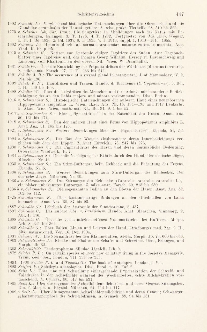 'Vleichend-histologische A Haussäugetiere. Säugetiere Untersuchungen 1902 Schmidt J.: Ver Glandulae ceruminales der 1775 v. Schreier Joh. Chr. Dan.: Die Schreibungen. Erlangen. 3. T. 1778, 4. T. 1792. Fort 5. T., 1. Bd. 1836, 2. Bd. 1837, 6. T. 1835, 7. T. 1846. 1682 Schroeck L.: Historia Moschi ad normam academiae Vind. K. 10, p. 25. 1915 v. Schrott er H.\ Notizen zur Anatomie blätter einer Jagdreise weil, des Prinzen von Khartoum an den oberen Nil über die Ohrmuschel und die wiss. prakt. Tierheilk. 28, 510 bis 522. in Abbildungen nach der Natur mit Be- von Joh. Andr. Wagner, 1840—1845, 1855. naturae curios. conscripta. gesetzt 1. Aug. Lüneburg einiger Georg Jag ;e des Sudan. Aus: Tagebuch- Wilhelm, Herzog zu Wien, W. Braumüller. ub' Braunschweig und 1931 Schäle Fr.: Über die Entwicklung der Präputialdrüsen der Wühlmaus (Microtus terrestris). Z. mikr.-anat. Forsch. 27, 11. T., 233 bis 242. 1121 Schultz A. H.: The occurence of a sternal gland in orang-utan. J. of Mammalogy, V. 2, 194 bis 196. 1909 Schulz F. N.: Hautdrüsen und Tränen. Handb. d. Biochemie (C. Oppenheimer), 3. Bd., 1. H., 448 bis 469. 1898 Schultze TU: Über die Talgdrüsen des Menschen und ihre Adnexe mit besonderer Berück- sichtigung der an den Labia majora und minora vorkommenden. Hiss., Berlin. 1916 v. Schumacher S.: Histologische Untersuchungen der äußeren Haut eines neugeborenen Hippopotamus amphibius L. Wien. akad. Anz. Nr. 18, 194—195 und 1917 Denkschr. k. Akad. Wiss. Wien, math.-nat. Kl., Bd. 94, S. 1 bis 52. 1917 a v. Schumacher S.: Eine „Pigmentdrüse” in der Nasenhaut des Hasen. Anat. Anz. 50, 161 bis 171. 1918 v. Schumacher S.: Bau der äußeren Haut eines Fetus von H ippopotamus amphibius L. Anat. Anz. 51, 165 bis 173. 1921 v. Schumacher S.: Weitere Bemerkungen über die „Pigmentdrüse”. Ebenda, 54, 241 bis 248. 1924 v. Schumacher S.: Der Bau der Wangen (insbesondere deren Innenbekleidung) ver- glichen mit dem der Lippen. Z. Anat. Entwickl. 73, 247 bis 276. 1930 v. Schumacher S.: Die Pigmentdrüse des Hasen und deren mutmaßliche Bedeutung. Österreichs Waidwerk, II. 7. 1934 v. Schumacher S.: Über die Verfolgung der Fährte durch den Hund. Der deutsche Jäger, München, Nr. 46. 1935 v. Schumacher S.: Ein Stirn-Duftorgan beim Rehbock und die Bedeutung des Fegens. Ebenda, Nr. 5. 1936 v. Schumacher S.: Weitere Bemerkungen zum Stirn-Duftorgan des Rehbockes. Der deutsche Jäger. München, Nr. 60. 1936 a v. Schumacher S.: Das Stirnorgan des Rehbockes (Capreolus capreolus capreolus L.), ein bisher unbekanntes Duftorgan. Z. mikr.-anat. Forsch. 39, 215 bis 230. 1936 & v. Schumacher S.: Die sogenannten Ballen an den Pfoten der Hasen. Anat. Anz. 82, 102 bis 112. 1925 Schuntermann F.: Über kastanienartige Bildungen an den Gliedmaßen von Lama huanachus. Anat. Anz. 60, 87 bis 93. 1887 Schwalbe G.: Lehrbuch der Anatomie der Sinnesorgane, S. 437. 1897 Schwalbe G.: Das äußere Ohr. v. Bardelebens Handb. Anat. Menschen. Sinnesorg. 2, Abt. 1, 176. 1898 Schwalbe G.: Über die vermeintlichen offenen Mammartaschen bei Huftieren. Morph. Arb. 8, 341 bis 364. 1905 Schwalbe G.\ Über Ballen, Linien und Leisten der Hand. Straßburger med. Ztg. 2. II., Sitz, naturw.-med. Ver. 16. Dez. 1904. 1937 Schwarz TU: Die Sternaldrüse bei den Klammeraffen, Ateles. Morph. Jb. 79, 600 bis 633. 1903 Schwarztrauber J.: Kloake und Phallus des Schafes und Schweines. Piss., Erlangen, und Morph. Jb. 32. 1603 Schwenkfeld: Theriotropheum Silesiae Lignicii. Lib. 2. 1872 Sclater P. L.: On certain species of Deer now or lately living in the Societys Menagerie. Trans. Zool. Soc., London, VII, 333 bis 353. 1894—1900 Sclater F. L. and Thomas O.: The book of Antelopes. London, 4 Vol. 1823 Seiffert P.: Spicilegia adenologica. Diss., Berol. p. 10, Taf. 2. 1906 Seitz L.: Über eine mit Schwellung einhergehende Hypersekretion der Schweiß- und Talgdrüsen in der Achselhöhle während des Wochenbettes, echte Milchsekretion vor- täuschend. A. Gynaek. 80, 517 bis 531. 1909 Seitz L.: Über die sogenannten Achselhöhlenmilchdrüsen und deren Genese. Sitzungsber. Ges. f. Morph, u. Physiol. München, 24, 114 bis 117. 1909 a Seitz L.: Über die sogenannte Achselhöhlenmilchdrüse und deren Genese; Schwanger- schaftsmetamorphose der Schweißdrüsen. A. Gynaek, 88, 94 bis 131.