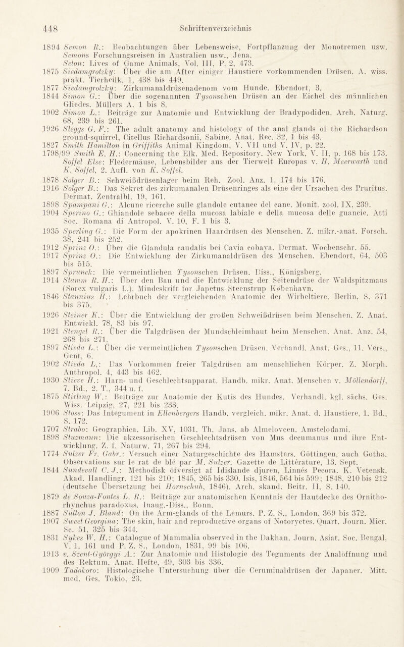 1894 Semon R.: Beobachtungen über Lebensweise, Fortpflanzung der Monotremen nsw. Semons Forschungsreisen in Australien usw., Jena. Seton: Lives of Game Animais, Yol. III, P. 2, 473. 1875 Siedamgrotzky: Über die am After einiger Haustiere vorkommenden Drüsen. A. wiss. prakt. Tierheilk. 1, 438 bis 449. 1877 Siedamgrotzky: Zirkumanaldrüsenadenom vom Hunde. Ebendort, 3. 1844 Simon G.: Über die sogenannten Tysonschen Drüsen an der Eichel des männlichen Gliedes. Müllers A. 1 bis 8. 1902 Simon L.: Beiträge zur Anatomie und Entwicklung der Bradypodiden. Arcli. Naturg. 68, 239 bis 261. 1926 Sleggs G.F.: The adult anatomy and histology of the anal glands of the Richardson ground-squirrel, Citellus Richardsonii, Sabine. Anat. Rec. 32, 1 bis 43. 1827 Smith Hamilton in Griffiths Animal Kingdom, V. YII und Y. IV, p. 22. 1798/99 Smith E. H.: Concerning the Elk. Med. Repository. New York, Y. II, p. 168 bis 173. Söffet Else: Fledermäuse, Lebensbilder aus der Tierwelt Europas v. Ii. Meerwarth und Ii. Söffet, 2. Aufl. von K. Söffet. 1878 Solger B.: Schweißdrüsenlager beim Reh. Zool. Anz. 1, 174 bis 176. 1916 Solger B.: Das Sekret des zirkumanalen Drüsenringes als eine der Ursachen des Pruritus. Dermat. Zentralbl. 19, 161. 1898 Spampani G.: Alcune ricerche sulle glandole cutanee del cane. Monit. zool. IX, 239. 1904 Sperino G.\ Ghiandole sebacee della mucosa labiale e della mucosa delle guancie. Atti Soc. Romana di Antropol. V. 10, F. 1 bis 3. 1935 Sperling G.: Die Form der apokrinen Haardrüsen des Menschen. Z. mikr.-anat. Forsch. 38, 241 bis 252. 1912 Sprinz ().: Über die Glandula caudalis bei Cavia cobaya. Dermat. Wochenschr. 55. 1917 Sprinz 0.: Die Entwicklung der Zirkumanaldrüsen des Menschen. Ebendort, 64, 503 bis 515. 1897 Sprunck: Die vermeintlichen Tysonschen Drüsen. Diss., Königsberg. 1914 Stamm R. IE: Über den Bau und die Entwicklung der Seitendrüse der Waldspitzmaus (Sorex vulgaris L.). Mindeskrift for Japetus Steenstrup Kpbenhavn. 1846 Stannins II.: Lehrbuch der vergleichenden Anatomie der Wirbeltiere. Berlin, S. 371 bis 375. 1926 Steiner IE: Über die Entwicklung der großen Schweißdrüsen beim Menschen. Z. x\nat. Entwickl. 78, 83 bis 97. 1921 Stengel IE: Über die Talgdrüsen der Mundschleimhaut beim Menschen. Anat. Anz. 54, 268 bis 271. 1897 Stieda L.: Über die vermeintlichen Tysonschen Drüsen. Verhandl. Anat. Ges., 11. Yers., Gent, 6. 1902 Stieda L.: Das Vorkommen freier Talgdrüsen am menschlichen Körper. Z. Morph. Anthropol. 4, 443 bis 462. 1930 Stieve II.: Harn- und Geschlechtsapparat. Ilandb. mikr. Anat. Menschen v. Möllendorff, 7. Bd., 2. T., 344 u. f. 1875 Stirling W.: Beiträge zur Anatomie der Kutis des Hundes. Verhandl. kgl. sächs. Ges. Wiss. Leipzig, 27, 221 bis 233. 1906 Stoss: Das Integument in Ellenbergers Ilandb. vergleich, mikr. Anat. d. Haustiere, 1. Bd., S. 172. 1707 Strabo: Geographica. Lib. XV, 1031. Th. Jans, ab Almelovcen. Amstelodami. 1898 Stuzmann: Die akzessorischen Geschlechtsdrüsen von Mus decumanus und ihre Ent- wicklung. Z. f. Naturw. 71, 267 bis 294. 1774 Sulzer Fr. Gabr.: Versuch einer Naturgeschichte des Hamsters. Göttingen, auch Gotha. Observations sur le rat de ble par M. Sulzer. Gazette de Litterature, 13. Sept. 1844 Sundevall C.J.: Methodisk öfversigt af Idislande djuren, Linnes Pecora. K. Vetensk. Akad. Handlingr. 121 bis 210; 1845, 265 bis 330. Isis, 1846, 564 bis 599; 1848, 210 bis 212 (deutsche Übersetzung bei Hornschuh, 1846). Arcli. skand. Beitr. II, S. 140. 1879 de Souza-Fontes L. R.: Beiträge zur anatomischen Kenntnis der Hautdecke des Ornitho- rhynchus paradoxus. Inaug.-Diss., Bonn. 1887 Sutton J. Bland: On the Arm-glands of the Lemurs. P. Z. S., London, 369 bis 372. 1907 Sweet Georgina: The skin, hair and reproductive Organs of Notoryctes. Quart. Journ. Micr. 8c. 51, 325 bis 344. 1831 Sykes W. II.: Catalogue of Mammalia observed in the Dakhan. Journ. Asiat. Soc. Bengal, V. 1, 161 und P. Z. 8., London, 1831, 99 bis 106. 1913 v. Szent-Györgyi A.: Zur Anatomie und Histologie des Teguments der Analöffnung und des Rektum. Anat. Hefte, 49, 303 bis 336. 1909 Tadokoro: Histologische Untersuchung über die Oeruminaldrüsen der Japaner. Mitt. med. Ges. Tokio, 23.