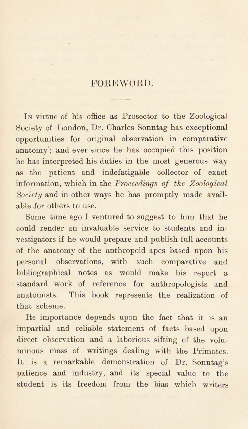 FOREWORD. In virtue of his office as Prosector to the Zoological Society of London, Dr. Charles Sonntag has exceptional opportunities for original observation in comparative anatomy ; and ever since he has occupied this position he has interpreted his duties in the most generous way as the patient and indefatigable collector of exact information, which in the Proceedings of the Zoological Society and in other ways he has promptly made avail- able for others to use. Some time ago I ventured to suggest to him that he could render an invaluable service to students and in- vestigators if he would prepare and publish full accounts of the anatomy of the anthropoid apes based upon his personal observations, with such comparative and bibliographical notes as would make his report a standard work of reference for anthropologists and anatomists. This book represents the realization of that scheme. Its importance depends upon the fact that it is an impartial and reliable statement of facts based upon direct observation and a laborious sifting of the volu- minous mass of writings dealing with the Primates. It is a remarkable demonstration of Dr. Sonntag’s patience and industry, and its special value to the student is its freedom from the bias which writers