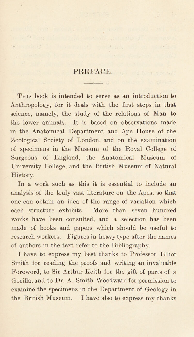 PREFACE. This book is intended to serve as an introduction to Anthropology, for it deals with the first steps in that science, namely, the study of the relations of Man to the lower animals. It is based on observations made in the Anatomical Department and Ape House of the Zoological Society of London, and on the examination of specimens in the Museum of the Royal College of Surgeons of England, the Anatomical Museum of University College, and the British Museum of Natural History. In a work such as this it is essential to include an analysis of the truly vast literature on the Apes, so that one can obtain an idea of the range of variation which each structure exhibits. More than seven hundred works have been consulted, and a selection has been made of books and papers which should be useful to research workers. Figures in heavy type after the names of authors in the text refer to the Bibliography. I have to express my best thanks to Professor Elliot Smith for reading the proofs and writing an invaluable Foreword, to Sir Arthur Keith for the gift of parts of a Gorilla, and to Dr. A. Smith Woodward for permission to examine the specimens in the Department of Geology in the British Museum. I have also to express my thanks