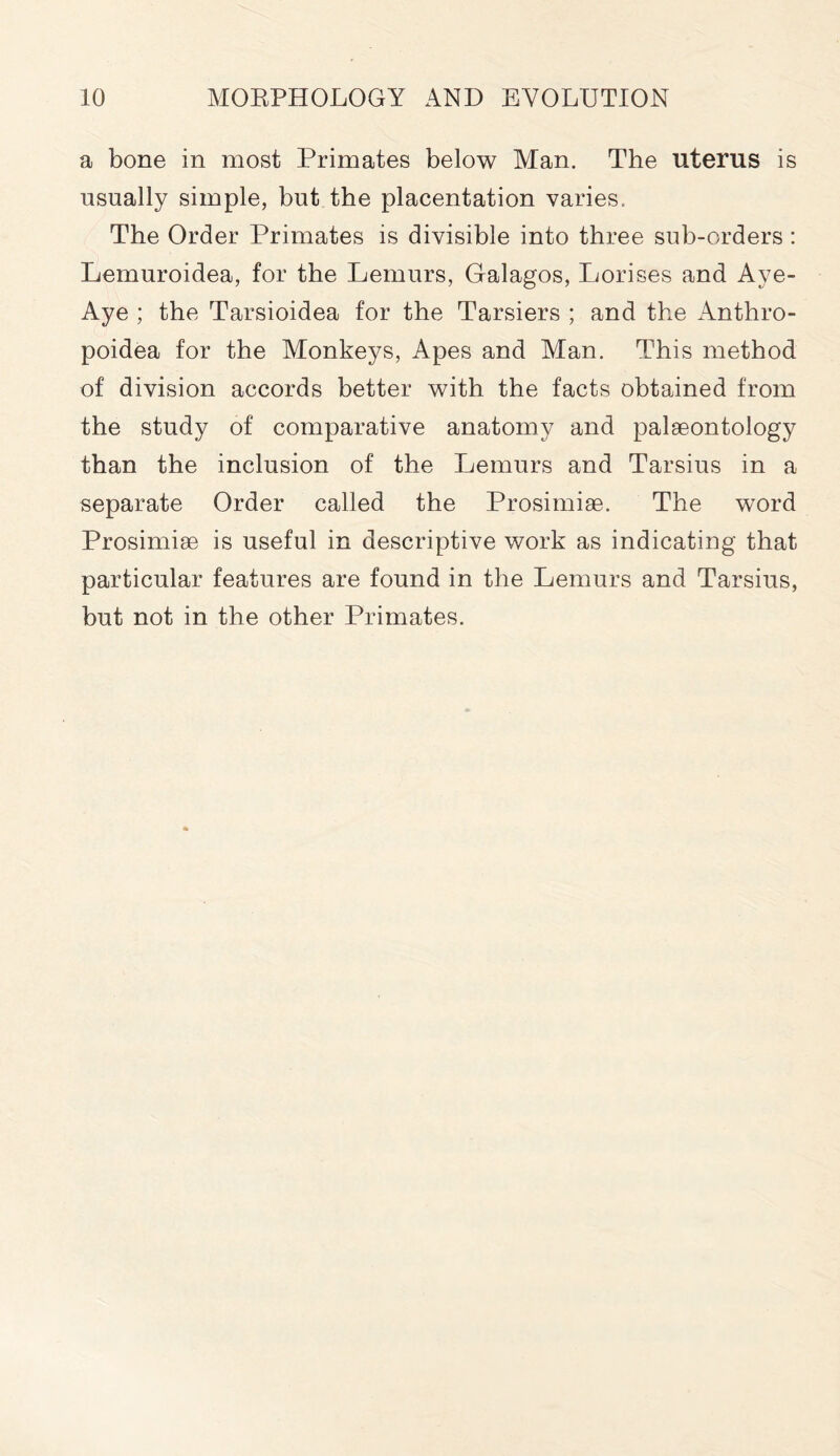 a bone in most Primates below Man. The uterus is usually simple, but the placentation varies, The Order Primates is divisible into three sub-orders: Lernuroidea, for the Lemurs, Galagos, Lorises and Aye- Aye ; the Tarsioidea for the Tarsiers ; and the Anthro- poidea for the Monkeys, Apes and Man. This method of division accords better with the facts obtained from the study of comparative anatomy and palaeontology than the inclusion of the Lemurs and Tarsius in a separate Order called the Prosimiae. The word Prosimiae is useful in descriptive work as indicating that particular features are found in the Lemurs and Tarsius, but not in the other Primates.