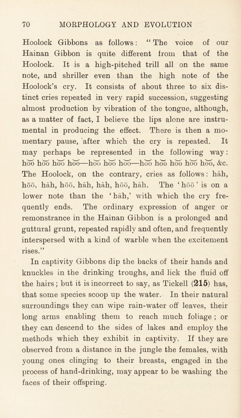 Hoolock Gibbons as follows: “ The voice of our Hainan Gibbon is quite different from that of the Hoolock. It is a high-pitched trill all on the same note, and shriller even than the high note of the Hoolock’s cry. It consists of about three to six dis- tinct cries repeated in very rapid succession, suggesting almost production by vibration of the tongue, although, as a matter of fact, I believe the lips alone are instru- mental in producing the effect. There is then a mo- mentary pause, after wThich the cry is repeated. It may perhaps be represented in the following way: hoo hob hbo hob—hob hob hoo—hoo hoo hob hob hob, &c. The Hoolock, on the contrary, cries as follows: hah, hoo, hah, hoo, hah, hah, hoo, hah. The ‘ hoo ’ is on a lower note than the ‘hah,’ with which the cry fre- quently ends. The ordinary expression of anger or remonstrance in the Hainan Gibbon is a prolonged and guttural grunt, repeated rapidly and often, and frequently interspersed with a kind of warble when the excitement rises.” In captivity Gibbons dip the backs of their hands and knuckles in the drinking troughs, and lick the fluid off the hairs; but it is incorrect to say, as Tickell (215) has, that some species scoop up the water. In their natural surroundings they can wipe rain-water off leaves, their long arms enabling them to reach much foliage ; or they can descend to the sides of lakes and employ the methods which they exhibit in captivity. If they are observed from a distance in the jungle the females, with young ones clinging to their breasts, engaged in the process of hand-drinking, may appear to be washing the faces of their offspring.