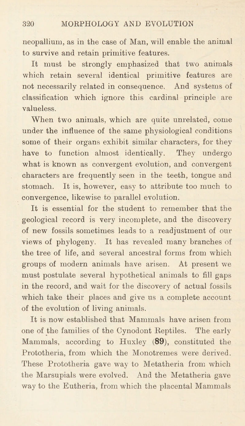 neopallium, as in the case of Man, will enable the animal to survive and retain primitive features. It must be strongly emphasized that two animals which retain several identical primitive features are not necessarily related in consequence, And systems of classification which ignore this cardinal principle are valueless. When two animals, which are quite unrelated, come under the influence of the same physiological conditions some of their organs exhibit similar characters, for they have to function almost identically. They undergo what is known as convergent evolution, and convergent characters are frequently seen in the teeth, tongue and stomach. It is, however, easy to attribute too much to convergence, likewise to parallel evolution. It is essential for the student to remember that the geological record is very incomplete, and the discovery of new fossils sometimes leads to a readjustment of our views of phylogeny. It has revealed many branches of the tree of life, and several ancestral forms from which groups of modern animals have arisen. At present we must postulate several hypothetical animals to fill gaps in the record, and wait for the discovery of actual fossils which take their places and give us a complete account of the evolution of living animals. It is now established that Mammals have arisen from one of the families of the Cynodont Reptiles. The early Mammals, according to Huxley (89), constituted the Prototheria, from which the Monotremes were derived. These Prototheria gave way to Metatheria from which the Marsupials were evolved. And the Metatheria gave way to the Eutheria, from which the placental Mammals