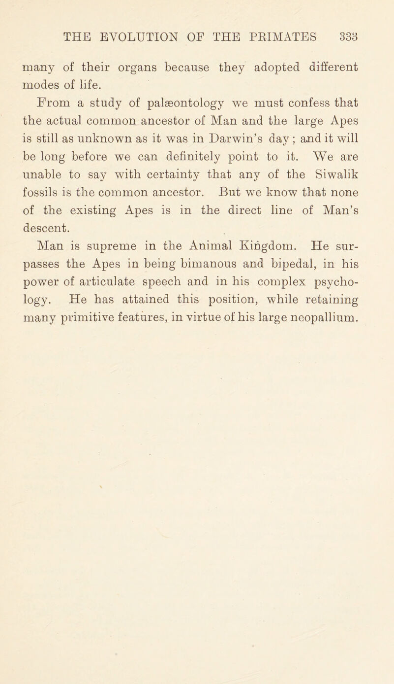 many of their organs because they adopted different modes of life. From a study of palaeontology we must confess that the actual common ancestor of Man and the large Apes is still as unknown as it was in Darwin’s day ; and it will be long before we can definitely point to it. We are unable to say with certainty that any of the Siwalik fossils is the common ancestor. But we know that none of the existing Apes is in the direct line of Man’s descent. Alan is supreme in the Animal Kingdom. He sur- passes the Apes in being bimanous and bipedal, in his power of articulate speech and in his complex psycho- logy. He has attained this position, while retaining many primitive features, in virtue of his large neopallium.