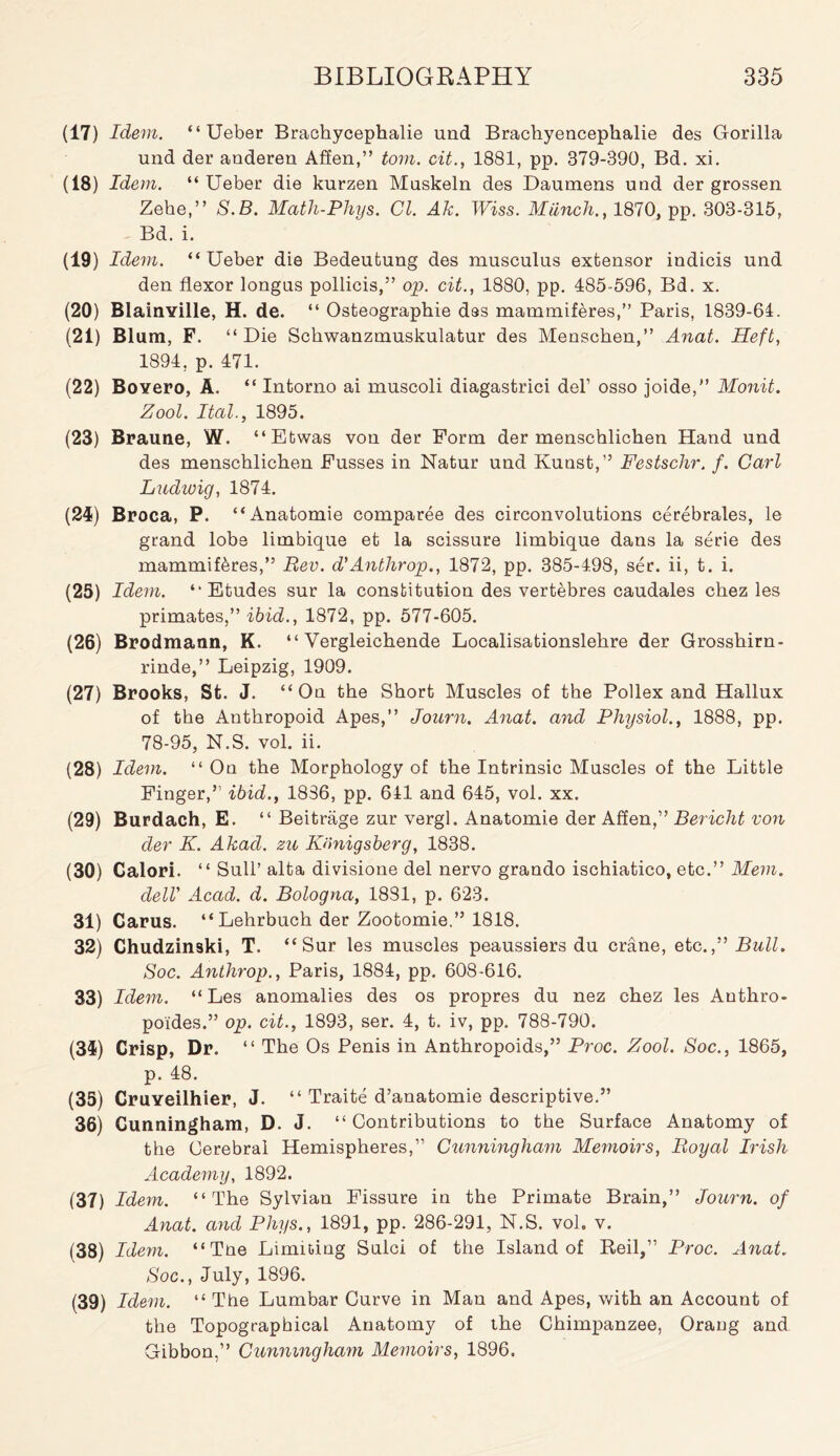 (17) Idem. “ Ueber Brachycephalie und Brachyencephalie des Gorilla und der anderen Affen,” tom. cit., 1881, pp. 379-890, Bd. xi. (18) Idem. “ Ueber die kurzen Muskeln des Daumens und der grossen Zehe,” S.B. Math-Phys. Cl. Ak. TUiss. Miinch., 1870, pp. 303-315, Bd. i. (19) Idem. “ Ueber die Bedeutung des musculus extensor indicis und den flexor longus pollicis,” op. cit., 1880, pp. 485-596, Bd. x. (20) Blainyille, H. de. “ Osteographie dss mammiferes,” Paris, 1839-64. (21) Blum, F. “Die Schwanzmuskulatur des Menschen,” Anat. Heft, 1894, p. 471. (22) Boyero, A. “ Intorno ai muscoli diagastrici del’ osso joide,” Monit. Zool. Ital., 1895. (23) Braune, W. “Etwas von der Form der menschlichen Hand und des menschlichen Fusses in Natur und Kunst,” Festschr. /. Carl Ludwig, 1874. (21) Broca, P. “Anatomie comparee des circonvolutions cerebrates, le grand lobe limbique et la scissure limbique dans la serie des mammiferes,” Rev. d'Anthrop., 1872, pp. 385-4.98, ser. ii, t. i. (25) Idem. “Etudes sur la constitution des vertebres caudales chez les primates,” ibid., 1872, pp. 577-605. (26) Brodmann, K. “ Vergleichende Localisationslehre der Grosshirn- rinde,” Leipzig, 1909. (27) Brooks, St. J. “On the Short Muscles of the Pollex and Hallux of the Anthropoid Apes,” Journ. Anat. and Physiol., 1888, pp. 78-95, N.S. vol. ii. (28) Idem. “ On the Morphology of the Intrinsic Muscles of the Little Finger,” ibid., 1886, pp. 641 and 645, vol. xx. (29) Burdach, E. “ Beitrage zur vergl. Anatomie der Affen,” Bericht von der K. Akad. zu Kiinigsberg, 1838. (30) Calori. “ Sull’ alta divisione del nervo grando ischiatico, etc.” Mem. dell’ Acad. d. Bologna, 1831, p. 623. 31) Carus. “Lehrbuch der Zootomie.” 1818. 32) Chudzinski, T. “Sur les muscles peaussiers du crane, etc.” Bull. Soc. Anthrop., Paris, 1884, pp. 608-616. 33) Idem. “Les anomalies des os propres du nez chez les Anthro- poides.” op. cit., 1893, ser. 4, t. iv, pp. 788-790. (31) Crisp, Dr. “ The Os Penis in Anthropoids,” Proc. Zool. Soc., 1865, p. 48. (35) CruYeilhier, J. “ Traite d’anatomie descriptive.” 36) Cunningham, D. J. “ Contributions to the Surface Anatomy of the Cerebral Hemispheres,” Cunningham Memoirs, Royal Irish Academy, 1892. (37) Idem. “The Sylvian Fissure in the Primate Brain,” Journ. of Anat. and Phys., 1891, pp. 286-291, N.S. vol. v. (38) Idem. “Tne Limiting Sulci of the Island of Beil,” Proc. Anat. Soc., July, 1896. (39) Idem. “ The Lumbar Curve in Man and Apes, with an Account of the Topographical Anatomy of the Chimpanzee, Orang and Gibbon,” Cunningham Memoirs, 1896.