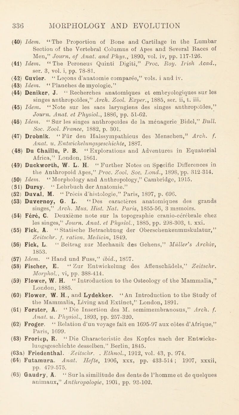 (40) Idem. “The Proportion of Bone and Cartilage in the Lumbar Section of the Vertebral Columns of Apes and Several Races of Men,” Journ. of Anat. and Phys., 1890, vol. iv, pp. 117-126. 01) Idem. “ The Peroneus Quinti Digiti,” Proc. Roy. Irish Acad., ser. 3, vol. i, pp. 78-81. (42) Cuvier. “ Lsgons d’anatomie comparee,” vols. i and iv. (43) Idem. “ Planches de myologie.” (44) Deniker, J. “ Recherches anatomiques et embryologiques sur les singes anthropoides,” Arch. Zool. Exper., 1885, ser. ii, t. iii. (43) Idem. “Note sur les sacs laryngiens des singes anthropoides,” Journ. Anat. et Physiol., 1886, pp. 51-62. (46) Idem. “ Sur les singes anthropoides de la menagerie Bidel,” Bull. Soc. Zool. France, 1882, p. 301. (47) Drobnik. “ Fur den Halssympathicus des Menschen,” Arch. f. Anat. u. Entwickelungsgeschichte, 1887. (48) Du Ghaillu, P. B. “Explorations and Adventures in Equatorial Africa,” London, 1861. (49) Duckworth, W, L. H. “ Further Notes on Specific Differences in the Anthropoid Apes,” Proc. Zool. Soc. Bond., 1898, pp. 312-314. (50) Idem. “Morphology and Anthropology,” Cambridge, 1915. (51) Dursy. “ Lehrbuch der Anatomie.” (52) Duval, M. “ Precis d’histologie,” Paris, 1897, p. 696. (53) Duvernoy, G. L. “Des caracteres anatomiques des grands singes,” Arch. Mus. Hist. Nat-. Paris, 1855-56, 3 memoirs. (54) Fere, C. Deuxieme note sur la topographie cranio-cerebrale chez les singes,” Journ. Anat. et Physiol., 1885, pp. 298-303, t. xxi. (55) Fick, A. “ Statische Betrachtung der Oberschenkenmuskulatur, ” Zeitschr. f. ration. Medicin, 1849. (56) Fick, L. “ Beitrag zur Mechanik des Gehens,” Muller’s Archiv, 1853. (57) Idem. “ Hand und Fuss,” ibid., 1857. (58) Fischer, E. “ Zur Entwickelung des Affenschiidels,” Zeitschr. Morphol., vi, pp. 388-414. (59) Flower, W. H. “ Introduction to the Osteology of the Mammalia,” London, 1885. (60) Flower, W. H., and Lydekker. “An Introduction to the Study of the Mammalia, Living and Extinct,” London, 1891. (61) Forster, A. “Die Insertion des M. semimembranosus,” Arch. f. Anat. u. Physiol., 1893, pp. 257-320. (62) Froger. “ Relation d’un voyage fait en 1695-97 aux cotes d’Afrique,” Paris, 1699. (63) Froriep, R. “Die Characteristic des Kopfes nach der Entwicke- luugsgeschichte desselben,” Berlin, 1845. (63a) Friedenthal. Zeitschr. . Ethnol., 1912, vol. 43, p. 974. (64) Futamura. Anat. Hefte, 1906, xxx, pp. 433-514 ; 1907, xxxii, pp. 479-575. (65) Gaudry, A. “ Sur la similitude des dents de l’homme et de quelques animaux,” Anthropologie, 1901, pp. 93-102.