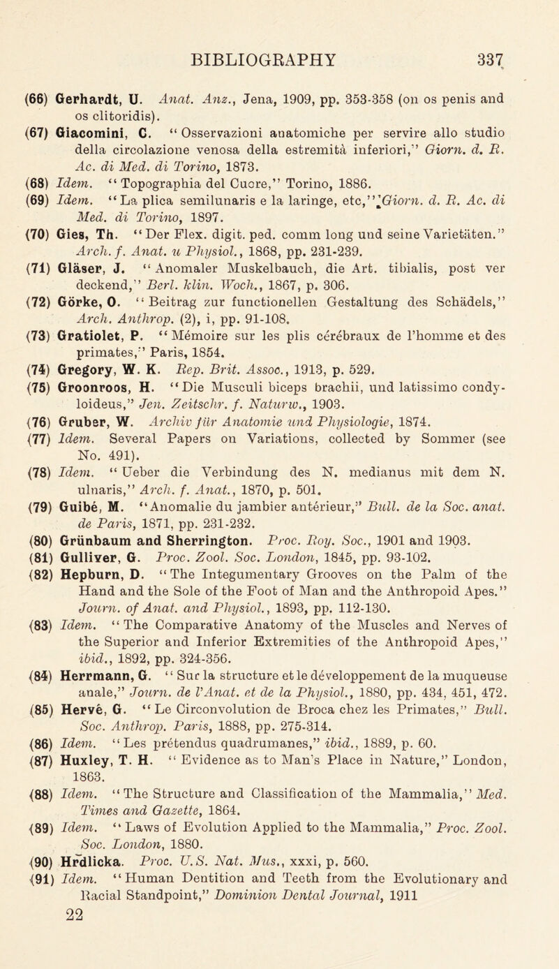 (66) Gerhardt, U. Anat. Anz., Jena, 1909, pp. 353-358 (on os penis and os clitoridis). (67) Giacomini, C. “ Osservazioni anatomiche per servire alio studio della circolazione venosa della estremita inferiori,” Giorn. d. B. Ac. di Med. di Torino, 1873. (68) Idem. “ Topographia del Cuore,” Torino, 1886. (69) Idem. “La plica semilunaris e la laringe, etc ”]Giorn. d. B. Ac. di Med. di Torino, 1897. (70) Gies, Th. “Der Flex, digit, ped. comm long und seine Varietaten.” Arch. f. Anat. u Physiol., 1868, pp. 231-239. (71) Glaser, J. “ Anomaler Muskelbauck, die Art. tibialis, post ver deckend,” Berl. klin. Woch., 1867, p. 306. (72) Gorke, 0. “ Beitrag zur functionellen Gestaltung des Schadels,” Arch. Anthrop. (2), i, pp. 91-108. (73) Gratiolet, P. “Memoire sur les plis cerebraux de l’homme et des primates/’ Paris, 1854. (74) Gregory, W. K. Bep. Brit. Assoc., 1913, p. 529. (75) Groonroos, H. “Die Musculi biceps brachii, und lati3simo condy- loideus,” Jen. Zeitschr. f. Naturw., 1903. (76) Gruber, W. Arcliiv fur Anatomie und Physiologic, 1874. (77) Idem. Several Papers on Variations, collected by Sommer (see No. 491). (78) Idem. “ Ueber die Verbindung des N. medianus mit dem N. ulnaris,” Arch. f. Anat., 1870, p. 501. (79) Guibe, M. “Anomalie du jambier anterieur,” Bull, de la Soc. anat. de Paris, 1871, pp. 231-232. (80) Grunbaum and Sherrington. Proc. Boy. Soc., 1901 and 1903. (81) Gulliyer, G. Proc. Zool. Soc. London, 1845, pp. 93-102. (82) Hepburn, D. “ The Integumentary Grooves on the Palm of the Hand and the Sole of the Foot of Man and the Anthropoid Apes.” Journ. of Anat. and Physiol., 1893, pp. 112-130. (83) Idem. “The Comparative Anatomy of the Muscles and Nerves of the Superior and Inferior Extremities of the Anthropoid Apes,” ibid., 1892, pp. 324-356. (84) Herrmann, G. ‘ ‘ Sur la structure et le developpement de la muqueuse anale,” Journ. de VAnat. et de la Physiol., 1880, pp. 434, 451, 472. (85) Herve, G. “ Le Circonvolution de Broca chez les Primates,” Bull. Soc. Anthrop. Paris, 1888, pp. 275-314. (86) Idem. “Les pretendus quadrnmanes,” ibid., 1889, p. 60. (87) Huxley, T. H. “ Evidence as to Man’s Place in Nature,” London, 1863. (88) Idem. “ The Structure and Classification of the Mammalia,” Med. Times and Gazette, 1864. (89) Idem. “ Laws of Evolution Applied to the Mammalia,” Proc. Zool. Soc. London, 1880. (90) Hrdlicka. Proc. U.S. Nat. Mus., xxxi, p. 560. (91) Idem. “Human Dentition and Teeth from the Evolutionary and Racial Standpoint,” Dominion Dental Journal, 1911 22