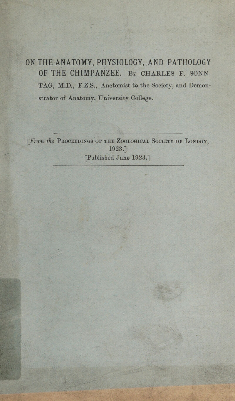 ON THE ANATOMY, PHYSIOLOGY, AND PATHOLOGY OF THE CHIMPANZEE, b? Charles f. sonn- TAG, M.D., F.Z.S., Anatomist to the Society, and Demon- strator of Anatomy, University College. [From the Proceedings oe the Zoological Society op London, 1923,] [Published June 1923.]