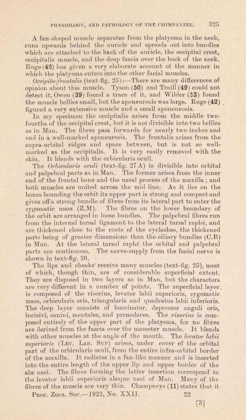 A fan-slm.ped muscle separates from the platysma in the neck, runs upwards behind the auricle and spreads out into bundles which are attached to the back of the auricle, the occipital crest, occipitalis muscle, and the deep fascia over the back of the neck. Huge (42) has given a very elaborate account of the manner in which the platysma enters into the other facial muscles. Occipito-frontalis (text-fig. 25):—There are many differences of opinion about this muscle. Tyson (50) and Traill (49) could not detect it, Owen (39) found a trace of it, and Wilder (53) found the muscle bellies small, but the aponeurosis was large. Huge (42) figured a very extensive muscle and a small aponeurosis. In my specimen the occipitalis arises from the middle two- fourths of the occipital crest, but it is not divisible into two bellies as in Man. The fibres pass forwards for nearly two inches and end in a well-marked aponeurosis. The frontalis arises from the supra-orbital ridges and space between, but is not so well- marked as the occipitalis. It is very easily removed with the skin. It blends with the orbicularis oculi. The Orbicularis oculi (text-fig. 27 A) is divisible into orbital and palpebral parts as in Man. The former arises from the inner end of the frontal bone and the nasal process of the maxilla; and both muscles are united across the mid line. As it lies on the bones bounding the orbit its upper part is strong and compact and gives offa strong bundle of fibres from its lateral part to enter the zygomatic mass (Z.M). The fibres on the lower boundary of the orbit are arranged in loose bundles. The palpebral fibres run from the internal tarsal ligament to the lateral tarsal raphe, and are thickened close to the roots of the eyelashes, the thickened parts being of greater dimensions than the ciliary bundles (O.B) in Man. At the lateral tarsal raphe the orbital and palpebral parts are continuous. The nerve-supply from the facial nerve is shown in text-fig. 26. The lips and cheeks' receive many muscles (text-fig. 25), most of which, though thin, are of considerable superficial extent. They are disposed in two layers as in Man, but the characters are very different in a number of points. The superficial layer, is composed of the risorius, levator labii superioris, zygomatic mass, orbicularis oris, triangularis and quadratus labii inferioris. The deep layer consists of buccinator, depressor anguli oris, incisivi, canini, mentales, and premolares. The risorius is com- posed entirely of the upper part of the platysma, for no fibres are derived from the fascia over the masseter muscle. It blends with other muscles at the angle of the mouth. The levator labii superioris (Lev. Lab. Sup) arises, under cover of the orbital part of the orbicularis oculi, from the entire infra-orbital border of the maxilla. It radiates in a fan-like manner and is inserted into the entire length of the upper lip and upper border of the alge nasi. The fibres forming the latter insertion correspond to the levator labii superioris alseque nasi of Man. Many of the fibres of the muscle are very thin. Champneys (11) states that it Proc. Zool. Soc.—1923, No. XXII. 22 [3]