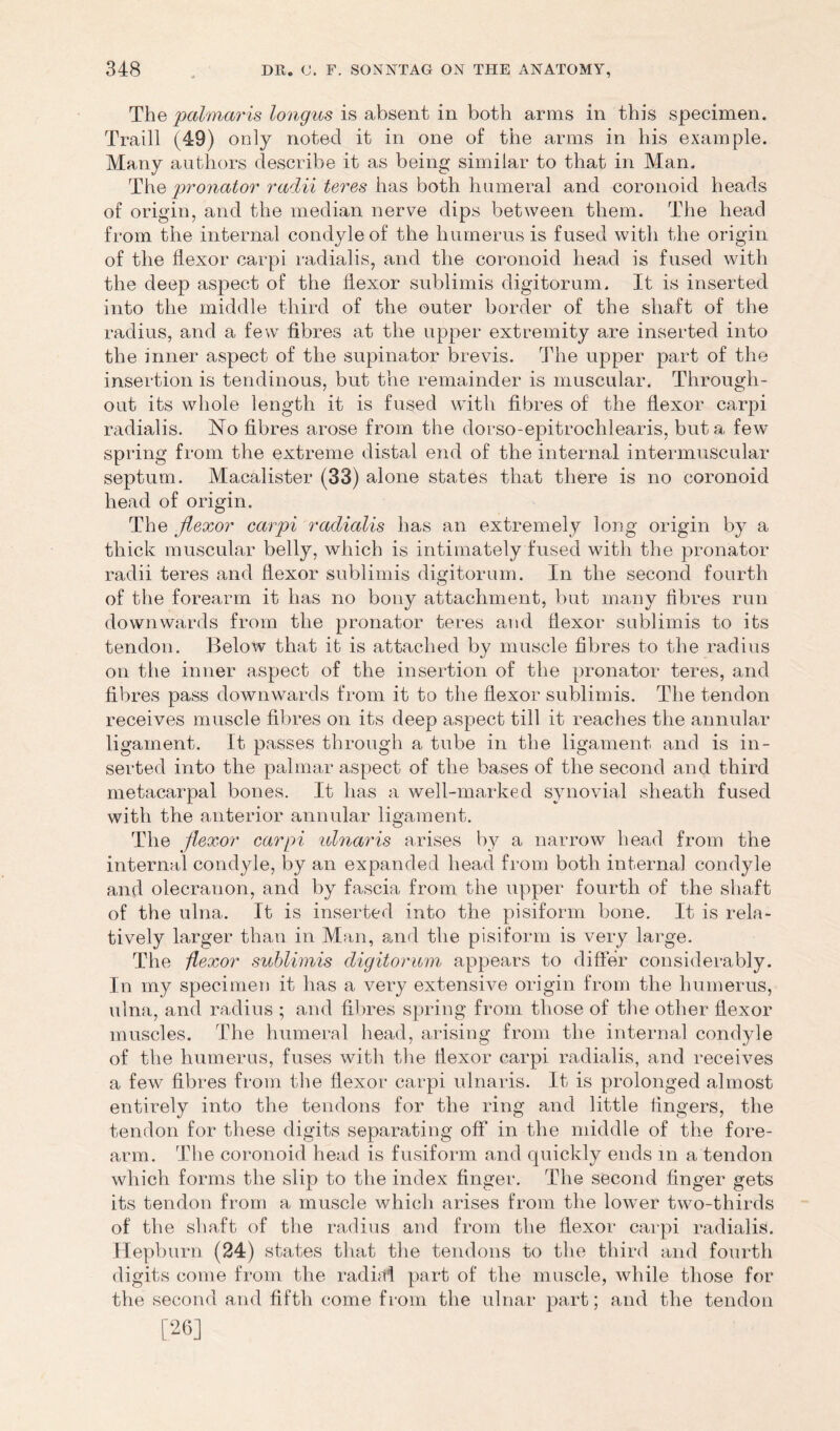 The palmaris longus is absent in both arms in this specimen. Traill (49) only noted it in one of the arms in his example. Many authors describe it as being similar to that in Man. The pronator radii teres has both humeral and coronoid heads of origin, and the median nerve dips between them. The head from the internal condyle of the humerus is fused with the origin of the flexor carpi radialis, and the coronoid head is fused with the deep aspect of the flexor sublimis digitorum. It is inserted into the middle third of the outer border of the shaft of the radius, and a few fibres at the upper extremity are inserted into the inner aspect of the supinator brevis. The upper part of the insertion is tendinous, but the remainder is muscular. Through- out its whole length it is fused with fibres of the flexor carpi radialis. No fibres arose from the dorso-epitrochlearis, but a few spring from the extreme distal end of the internal intermuscular septum. Macalister (33) alone states that there is no coronoid head of origin. The jlexor carpi radialis has an extremely long origin by a thick muscular belly, which is intimately fused with the pronator radii teres and flexor sublimis digitorum. In the second fourth of the forearm it has no bony attachment, but many fibres run downwards from the pronator teres and flexor sublimis to its tendon. Below that it is attached by muscle fibres to the radius on the inner aspect of the insertion of the pronator teres, and fibres pass downwards from it to the flexor sublimis. The tendon receives muscle fibres on its deep aspect till it reaches the annular ligament. It passes through a tube in the ligament and is in- serted into the palmar aspect of the bases of the second and third metacarpal bones. It has a well-marked synovial sheath fused with the anterior annular ligament. The flexor carpi idnaris arises bv a narrow head from the internal condyle, by an expanded head from both internal condyle and olecranon, and by fascia from the upper fourth of the shaft of the ulna. It is inserted into the pisiform bone. It is rela- tively larger than in Man, and the pisiform is very large. The -flexor sublimis digitorum appears to differ considerably. In my specimen it has a very extensive origin from the humerus, ulna, and radius ; and fibres spring from those of the other flexor muscles. The humeral head, arising from the internal condyle of the humerus, fuses with the flexor carpi radialis, and receives a few fibres from the flexor carpi ulnaris. It is prolonged almost entirely into the tendons for the ring and little fingers, the tendon for these digits separating off in the middle of the fore- arm. The coronoid head is fusiform and quickly ends in a tendon which forms the slip to the index finger. The second finger gets its tendon from a muscle which arises from the lower two-thirds of the shaft of the radius and from the flexor carpi radialis. Hepburn (24) states that the tendons to the third and fourth digits come from the radial part of the muscle, while those for the second and fifth come from the ulnar part; and the tendon [26]